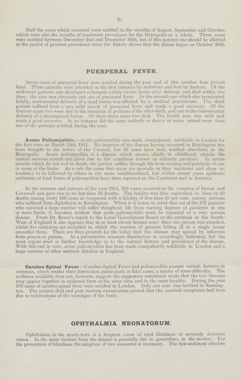 22 Half the cases which occurred were notified in the months of August, September and October, which were also the months of maximum prevalence for the Metropolis as a whole. Three cases were notified between December 2nd and December 30th, but of this number one should be allotted to the period of greatest prevalence since the history shows that the illness began on October 26th. PUERPERAL FEVER. Seven cases of puerperal fever were notified during the year and of this number four proved fatal. Three patients were attended in the first instance by midwives and four by doctors. Of the midwives' patients one developed eclampsia within twelve hours after delivery and died within two days; the case was obviously not one of puerperal fever. In the second case which also terminated fatally, instrumental delivery of a dead foetus was effected by a medical practitioner. The third patient suffered from a very mild attack of puerperal fever and made a good recovery. Of the doctors cases two were due to the retention of portions of the after-birth, and one to the instrumental delivery of a decomposed foetus. Of these three cases two died. The fourth case was mild and made a good recovery. In no instance did the same midwife or doctor or nurse attend more than one of the patients notified during the year. Acute Poliomyelitis.—Acute poliomyelitis was made compulsorily notifiable in London for the first time on March 13th, 1911. No instance of the disease having occurred in Kensington has been brought to the notice of the Council, but 69 cases have been notified elsewhere in the Metropolis. Acute poliomyelitis is a disease which occurs chiefly in childhood, attacks the central nervous system and gives rise to the condition known as infantile paralysis. In severe attacks which do not end in death, the patient suffers through life from wasting and paralysis of one or more of the limbs. As a rule the cases that occur are sporadic in their incidence and show no tendency to be followed by others in the same neighbourhood, but within recent years epidemic outbreaks of fatal forms of poliomyelitis have been reported on the Continent and in America. In the summer and autumn of the year 1911, 218 cases occurred in the counties of Devon and Cornwall and gave rise to no less than 42 deaths. The fatality was thus equivalent to close on 20 deaths among every 100 cases as compared with a fatality of less than 10 per cent. among persons who suffered from diphtheria in Kensington. When it is borne in mind that out of the 176 patients who survived a large number will suffer thoughout life from varying degrees of paralysis in one or more limbs, it becomes evident that acute poliomyelitis must be regarded as a very serious disease. From Dr. Reece's report to the Local Government Board on the outbreak in the South West of England it also appears that in at least eleven houses more than one person was attacked, whilst five instances are recorded in which the number of persons falling ill in a single house exceeded three. There are thus grounds for the belief that the disease may spread by infection from person to person. As a preventitive measure disinfection is accordingly indicated, but the most urgent need is further knowledge as to the natural history and prevalence of the disease. With this end in view, acute poliomyelitis has been made compulsorily notifiable in London and a large number of other sanitary districts in England. Cerebro-Spinal Fever.—Cerebro-Spinal Fever and poliomyelitis possess certain features in common, which render their distinction, particularly in fatal cases, a matter of some difficulty. The evidence available does not, however, support the suggestion sometimes made that the two diseases may appear together in epidemic form at the same time and in the same locality. During the year 102 cases of cerebro-spinal fever were notified in London. Only one case was notified in Kensing ton. The patient died and post mortem examination proved that the cerebral symptoms had been due to tuberculosis of the meninges of the brain. OPHTHALMIA NEONATORUM. Ophthalmia in the newly-born is a frequent cause of total blindness or seriously defective vision. In the most virulent form the disease is generally due to gonorrhoea in the mother. For the prevention of blindness the adoption of two measures is necessary. The first and most effective