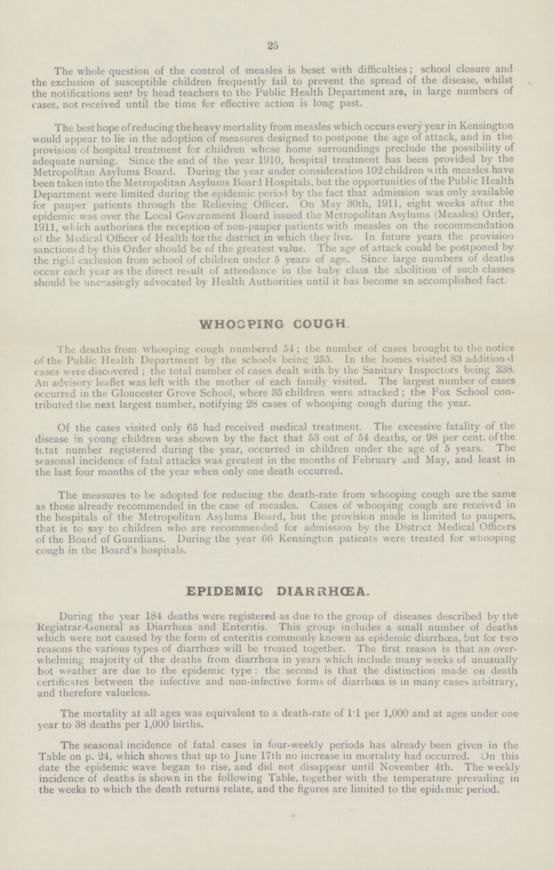 25 The whole question of the control of measles is beset with difficulties; school closure and the exclusion of susceptible children frequently fail to prevent the spread of the disease, whilst the notifications sent by head teachers to the Public Health Department are, in large numbers of cases, not received until the time for effective action is long past. The best hope of reducing the heavy mortality from measles which occurs every year in Kensington would appear to lie in the adoption of measures designed to postpone the age of attack, and in the provision of hospital treatment for children whose home surroundings preclude the possibility of adequate nursing. Since the end of the year 1910, hospital treatment has been provided by the Metropolitan Asylums Board. During the year under consideration 102 children v\ith measles have been taken into the Metropolitan Asylums Board Hospitals, but the opportunities of the Public Health Department were limited during the epidemic period by the fact that admission was only available for pauper patients through the Relieving Officer. On May 30th, 1911, eight weeks after the epidemic was over the Local Government Board issued the Metropolitan Asylums (Measles) Order, 1911, which authorises the reception of non-pauper patients with measles on the recommendation of the Medical Officer of Health for the district in which they live. In future years the provision sanctioned by this Order should be of the greatest value. The age of attack could be postponed by the rigid exclusion from school of children under 5 years of age. Since large numbers of deaths occur each year as the direct result of attendance in the baby class the abolition of such classes should be unceasingly advocated by Health Authorities until it has become an accomplished fact. WHOOPING COUGH. The deaths from whooping cough numbered 54; the number of cases brought to the notice of the Public Health Department by the schools being 255. In the homes visited 83 addition d cases were discovered ; the total number of cases dealt with by the Sanitary Inspectors being 338. An advisory leaflet was left with the mother of each family visited. The largest number of cases occurred in the Gloucester Grove School, where 35 children were attacked; the Fox School con tributed the next largest number, notifying 28 cases of whooping cough during the year. Of the cases visited only 65 had received medical treatment. The excessive fatality of the disease in young children was shown by the fact that 53 out of 54 deaths, or 98 per cent. of the tctat number registered during the year, occurred in children under the age of 5 years. The seasonal incidence of fatal attacks was greatest in the months of February and May, and least in the last four months of the year when only one death occurred. The measures to be adopted for reducing the death-rate from whooping cough are the same as those already recommended in the case of measles. Cases of whooping cough are received in the hospitals of the Metropolitan Asylums Board, but the provision made is limited to paupers, that is to say to children who are recommended for admission by the District Medical Officers of the Board of Guardians. During the year 66 Kensington patients were treated for whooping cough in the Board's hospitals. EPIDEMIC DIARRHœA. During the year 184 deaths were registered as due to the group of diseases described by the Registrar-General as Diarrhoea and Enteritis. This group includes a small number of deaths which were not caused by the form of enteritis commonly known as epidemic diarrhoea, but for two reasons the various types of diarrhoea will be treated together. The first reason is that an over whelming majority of the deaths from diarrhoea in years which include many weeks of unusually hot weather are due to the epidemic type : the second is that the distinction made on death certificates between the infective and non-infective forms of diarrhoea is in many cases arbitrary, and therefore valueless. The mortality at all ages was equivalent to a death-rate of 1.1 per 1,000 and at ages under one year to 38 deaths per 1,000 births. The seasonal incidence of fatal cases in four-weekly periods has already been given in the Table on p. 24, which shows that up to June 17th no increase in mortality had occurred. On this date the epidemic wave began to rise, and did not disappear until November 4th. The weekly incidence of deaths is shown in the following Table, together with the temperature prevailing in the weeks to which the death returns relate, and the figures are limited to the epidemic period.