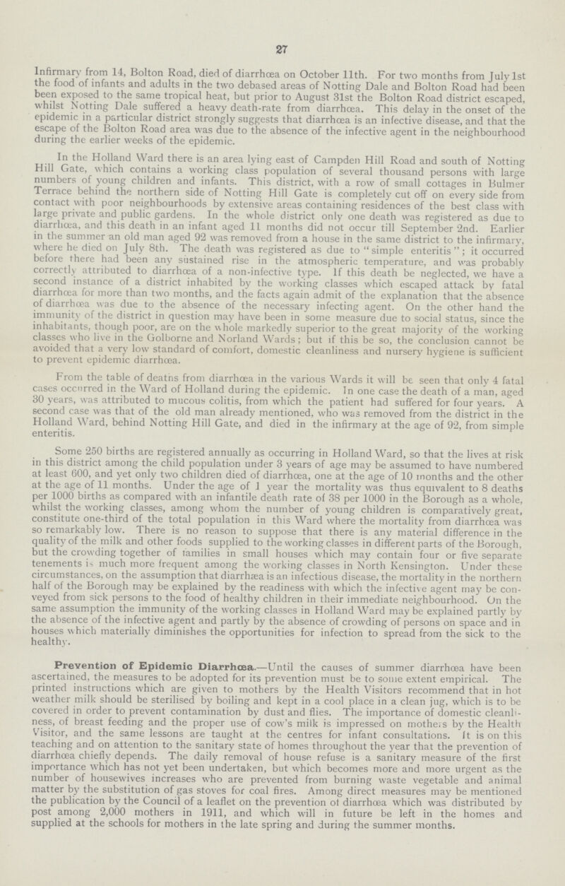 27 Infirmary from 14, Bolton Road, died of diarrhœa on October 11th. For two months from July 1st the food of infants and adults in the two debased areas of Netting Dale and Bolton Road had been been exposed to the same tropical heat, but prior to August 31st the Bolton Road district escaped, whilst Notting Dale suffered a heavy death-rate from diarrhoea. This delay in the onset of the epidemic in a particular district strongly suggests that diarrhoea is an infective disease, and that the escape of the Bolton Road area was due to the absence of the infective agent in the neighbourhood during the earlier weeks of the epidemic. In the Holland Ward there is an area lying east of Campden Hill Road and south of Notting Hill Gate, which contains a working class population of several thousand persons with large numbers of young children and infants. This district, with a row of small cottages in Bulmer Terrace behind the northern side of Notting Hill Gate is completely cut off on every side from contact with poor neighbourhoods by extensive areas containing residences of the best class with large private and public gardens. In the whole district only one death was registered as due to diarrhoea, and this death in an infant aged 11 months did not occur till September 2nd. Earlier in the summer an old man aged 92 was removed from a house in the same district to the infirmary, where he died on July 8th. The death was registered as due to simple enteritis; it occurred before there had been any sustained rise in the atmospheric temperature, and was probably correctly attributed to diarrhoea of a non-infective type. If this death be neglected, we have a second instance of a district inhabited by the working classes which escaped attack by fatal diarrhoea for more than two months, and the facts again admit of the explanation that the absence of diarrhoea was due to the absence of the necessary infecting agent. On the other hand the immunity of the district in question may have been in some measure due to social status, since the inhabitants, though poor, are on the whole markedly superior to the great majority of the working classes who live in the Golborne and Norland Wards; but if this be so, the conclusion cannot be avoided that a very low standard of comfort, domestic cleanliness and nursery hygiene is sufficient to prevent epidemic diarrhœa. From the table of deatns from diarrhoea in the various Wards it will be seen that only 4 fatal cases occurred in the Ward of Holland during the epidemic. In one case the death of a man, aged 30 years, was attributed to mucous colitis, from which the patient had suffered for four years. A second case was that of the old man already mentioned, who was removed from the district in the Holland Ward, behind Notting Hill Gate, and died in the infirmary at the age of 92, from simple enteritis. Some 250 births are registered annually as occurring in Holland Ward, so that the lives at risk in this district among the child population under 3 years of age may be assumed to have numbered at least 600, and yet only two children died of diarrhoea, one at the age of 10 months and the other at the age of 11 months. Under the age of 1 year the mortality was thus equivalent to 8 deaths per 1000 births as compared with an infantile death rate of 38 per 1000 in the Borough as a whole, whilst the working classes, among whom the number of young children is comparatively great, constitute one-third of the total population in this Ward where the mortality from diarrhoea was so remarkably low. There is no reason to suppose that there is any material difference in the quality of the milk and other foods supplied to the working classes in different parts of the Borough, but the crowding together of tamilies in small houses which may contain four or five separate tenements is much more frequent among the working classes in North Kensington. Under these circumstances, on the assumption that diarrhaea is an infectious disease, the mortality in the northern half of the Borough may be explained by the readiness with which the infective agent may be con veyed from sick persons to the food of healthy children in their immediate neighbourhood. On the same assumption the immunity of the working classes in Holland Ward may be explained partly by the absence of the infective agent and partly by the absence of crowding of persons on space and in houses which materially diminishes the opportunities for infection to spread from the sick to the healthy. Prevention of Epidemic Diarrhœa.—Until the causes of summer diarrhoea have been ascertained, the measures to be adopted for its prevention must be to some extent empirical. The printed instructions which are given to mothers by the Health Visitors recommend that in hot weather milk should be sterilised by boiling and kept in a cool place in a clean jug, which is to be covered in order to prevent contamination by dust and flies. The importance of domestic cleanli ness, of breast feeding and the proper use of cow's milk is impressed on mothers by the Health Visitor, and the same lessons are taught at the centres for infant consultations. It is on this teaching and on attention to the sanitary state of homes throughout the year that the prevention of diarrhoea chiefly depends. The daily removal of house refuse is a sanitary measure of the first importance which has not yet been undertaken, but which becomes more and more urgent as the number of housewives increases who are prevented from burning waste vegetable and animal matter by the substitution of gas stoves for coal fires. Among direct measures may be mentioned the publication by the Council of a leaflet on the prevention ot diarrhoea which was distributed by post among 2,000 mothers in 1911, and which will in future be left in the homes and supplied at the schools for mothers in the late spring and during the summer months.
