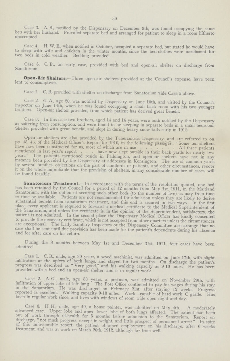 39 Case 3. A B., notified by the Dispensary on December 9th, was found occupying the same bed with her husband. Provided separate bed and arranged for patient to sleep in a room hitherto unoccupied. Case 4. H. W. B., when notified in October, occupied a separate bed, but stated he would have to sleep with wife and children in the winter months, since the bed-clothes were insufficient for two beds in cold weather. Bedding provided. Case 5. C. B., an early case, provided with bed and open-air shelter on discharge from Sanatorium. Open-Air Shelters.—Three open-air shelters provided at the Council's expense, have been lent to consumptives. Case 1. C. B. provided with shelter on discharge from Sanatorium vide Case 5 above. Case 2. G. A., age 20, was notified by Dispensary on June 10th, and visited by the Council's inspector on June 14tn, when he was found occupying a small back room with his two younger brothers. Open-air shelter provided, from which patient has derived great benefit. Case 3. In this case two brothers, aged 14 and 1(J years, were both notified by the Dispensary as suffering from consumption, and were found to be sleeping in separate beds in a small bedroom. Shelter provided with great benefit, and slept in during heavy snow falls early in 1912. Open-air shelters are also provided by the Tuberculosis Dispensary, and are referred to on pp. 45, 40, of the Medical Officer's Report for 1910, in the following^passages:  Some ten shelters have now been constructed for us, most of which are in use All three patients mentioned in last year's report . . . have now slept outside in their back yards for nearly two years. The patients mentioned reside in Paddington, and open-air shelters have not in any instance been provided by the Dispensary at addresses in Kensington. The use of common yards by several families, objections on the part of landlords or patients, and other circumstances, render it on the whole improbable that the provision of shelters, in any considerable number of cases, will be found feasible. Sanatorium Treatment.—In accordance with the terms of the resolution quoted, one bed has been retained by the Council for a period of 12 months from May 1st, 1911, in the Maitland Sanatorium, with the option of securing such other beds (to the number of five) as may from time to time De available. Patients are not recommended for admission unless they are likely to derive substantial benefit from sanatorium treatment, and this end is secured in two ways. In the first place every applicant is required to forward a medical certificate to the Medical Superintendent of the Sanatorium, and unless the certificate is, in the opinion of the Superintendent, satisfactory, the patient is not admitted. In the second place the Dispensary Medical Officer has kindly consented to provide the necessary certificate, which is not accepted from other quarters unless the circumstances are exceptional. The Lady Sanitary Inspectors or the Dispensary Committee also arrange that no case shall be sent until due provision has been made for the patient's dependents during his absence and for after care on his return. During the 8 months between May 1st and December 31st, 1911, four cases have been admitted. Case 1. C. B., male, age 30 years, a wood machinist, was admitted on June 17th, with slight infiltration at the apices of both lungs, and stayed for two months. On discharge the patient's progress was described as Very good, and his walking capacity as 9-10 miles. He has been provided with a bed and an open-air shelter, and is in regular work. Case 2. A. G., male, age 33 years, a postman, was admitted on November 29th, with infiltration of upper lobe of left lung. The Post Office continued to pay his wages during his stay in the Sanatorium. He was discharged on February 21st, after staying 12 weeks. Progress reported as excellent. Walking capacity 9-10 miles. Work—capable of hard work C grade. Has been in regular work since, and lives with windows of room wide open night and day. Case 3. H. H., male, age 49, a house painter, was admitted on May 4th. A moderately advanced case. Upper lobe and apex lower lobe of both lungs affected. The patient had been out of work through ill-health for 5 months before admission to the Sanatorium. Report on discharge, not much progress, except in weight, and little prospect of permanent arrest. In spite of this unfavourable report, the patient obtained employment on his discharge, after 6 weeks treatment, and was at work on March 26th, 1912. although far from well.