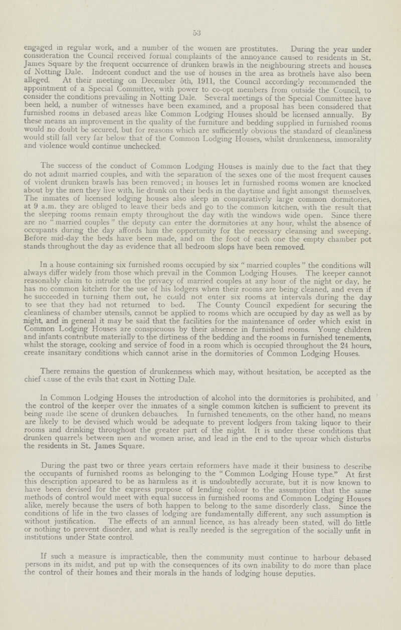 53 engaged in regular work, and a number of the women are prostitutes. During the year under consideration the Council received formal complaints of the annoyance caused to residents in St. James Square by the frequent occurrence of drunken brawls in the neighbouring streets and houses of Notting Dale. Indecent conduct and the use of houses in the area as brothels have also been alleged. At their meeting on December 5th, 1911, the Council accordingly recommended the appointment of a Special Committee, with power to co-opt members from outside the Council, to consider the conditions prevailing in Notting Dale. Several meetings of the Special Committee have been held, a number of witnesses have been examined, and a proposal has been considered that furnished rooms in debased areas like Common Lodging Houses should be licensed annually. By these means an improvement in the quality of the furniture and bedding supplied in furnished rooms would no doubt be secured, but for reasons which are sufficiently obvious the standard of cleanliness would still fall very far below that of the Common Lodging Houses, whilst drunkenness, immorality and violence would continue unchecked. The success of the conduct of Common Lodging Houses is mainly due to the fact that they do not admit married couples, and with the separation of the sexes one of the most frequent causes of violent drunken brawls has been removed; in houses let in furnished rooms women are knocked about by the men they live with, lie drunk on their beds in the daytime and fight amongst themselves. The inmates of licensed lodging houses also sleep in comparatively large common dormitories, at 9 a.m. they are obliged to leave their beds and go to the common kitchen, with the result that the sleeping rooms remain empty throughout the day with the windows wide open. Since there are no married couples the deputy can enter the dormitories at any hour, whilst the absence of occupants during the day affords him the opportunity for the necessary cleansing and sweeping. Before mid-day the beds have been made, and on the foot of each one the empty chamber pot stands throughout the day as evidence that all bedroom slops have been removed. In a house containing six furnished rooms occupied by six married couples the conditions will always differ widely from those which prevail in the Common Lodging Houses. The keeper cannot reasonably claim to intrude on the privacy of married couples at any hour of the night or day, he has no common kitchen for the use of his lodgers when their rooms are being cleaned, and even if he succeeded in turning them out, he could not enter six rooms at intervals during the day to see that they had not returned to bed. The County Council expedient for securing the cleanliness of chamber utensils, cannot be applied to rooms which are occupied by day as well as by night, and in general it may be said that the facilities for the maintenance of order which exist in Common Lodging Houses are conspicuous by their absence in furnished rooms. Young children and infants contribute materially to the dirtiness of the bedding and the rooms in furnished tenements, whilst the storage, cooking and service of food in a room which is occupied throughout the 24 hours, create insanitary conditions which cannot arise in the dormitories of Common Lodging Houses. There remains the question of drunkenness which may, without hesitation, be accepted as the chief cause of the evils that exist in Notting Dale. In Common Lodging Houses the introduction of alcohol into the dormitories is prohibited, and the control of the keeper over the inmates of a single common kitchen is sufficient to prevent its being made the scene of drunken debauches. In furnished tenements, on the other hand, no means are likely to be devised which would be adequate to prevent lodgers from taking liquor to their rooms and drinking throughout the greater part of the night. It is under these conditions that drunken quarrels between men and women arise, and lead in the end to the uproar which disturbs the residents in St. James Square. During the past two or three years certain reformers have made it their business to describe the occupants of furnished rooms as belonging to the Common Lodging House type. At first this description appeared to be as harmless as it is undoubtedly accurate, but it is now known to have been devised for the express purpose of lending colour to the assumption that the same methods of control would meet with equal success in furnished rooms and Common Lodging Houses alike, merely because the users of both happen to belong to the same disorderly class. Since the conditions of life in the two classes of lodging are fundamentally different, any such assumption is without justification. The effects of an annual licence, as has already been stated, will do little or nothing to prevent disorder, and what is really needed is the segregation of the socially unfit in institutions under State control. If such a measure is impracticable, then the community must continue to harbour debased persons in its midst, and put up with the consequences of its own inability to do more than place the control of their homes and their morals in the hands of lodging house deputies.