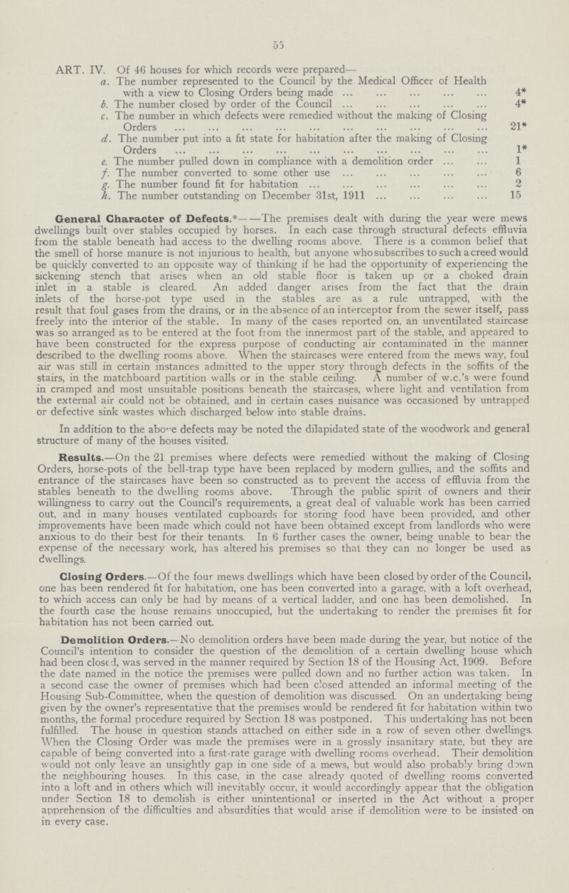 55 ART. IV. Of 46 houses for which records were prepared— a. The number represented to the Council by the Medical Officer of Health with a view to Closing Orders being made 4* b. The number closed by order of the Council 4* c. The number in which defects were remedied without the making of Closing Orders 21* d. The number put into a fit state for habitation after the making of Closing Orders 1* e. The number pulled down in compliance with a demolition order 1 f. The number converted to some other use 6 g. The number found fit for habitation 2 h. The number outstanding on December 31st, 1911 15 General Character of Defects.*- -The premises dealt with during the year were mews dwellings built over stables occupied by horses. In each case through structural defects effluvia from the stable beneath had access to the dwelling rooms above. There is a common belief that the smell of horse manure is not injurious to health, but anyone who subscribes to such a creed would be quickly converted to an opposite way of thinking if he had the opportunity of experiencing the sickening stench that arises when an old stable floor is taken up or a choked drain inlet in a stable is cleared. An added danger arises from the fact that the drain inlets of the horse-pot type used in the stables axe as a rule untrapped, with the result that foul gases from the drains, or in the absence of an interceptor from the sewer itself, pass freely into the interior of the stable. In many of the cases reported on, an unventilated staircase was so arranged as to be entered at the foot from the innermost part of the stable, and appeared to have been constructed for the express purpose of conducting air contaminated in the manner described to the dwelling rooms above. When the staircases were entered from the mews way, foul air was still in certain instances admitted to the upper story through defects in the soffits of the stairs, in the matchboard partition walls or in the stable ceiling. A number of w.c.'s were found in cramped and most unsuitable positions beneath the staircases, where light and ventilation from the external air could not be obtained, and in certain cases nuisance was occasioned by untrapped or defective sink wastes which discharged below into stable drains. In addition to the above defects may be noted the dilapidated state of the woodwork and general structure of many of the houses visited. Results.—On the 21 premises where defects were remedied without the making of Closing Orders, horse-pots of the bell-trap type have been replaced by modern gullies, and the soffits and entrance of the staircases have been so constructed as to prevent the access of effluvia from the stables beneath to the dwelling rooms above. Through the public spirit of owners and their willingness to carry out the Council's requirements, a great deal of valuable work has been carried out, and in many houses ventilated cupboards for storing food have been provided, and other improvements have been made which could not have been obtained except from landlords who were anxious to do their best for their tenants. In G further cases the owner, being unable to bear the expense of the necessary work, has altered his premises so that they can no longer be used as dwellings. Closing Orders.—Of the four mews dwellings which have been closed by order of the Council, one has been rendered fit for habitation, one has been converted into a garage, with a loft overhead, to which access can only be had by means of a vertical ladder, and one has been demolished. In the fourth case the house remains unoccupied, but the undertaking to render the premises fit for habitation has not been carried out. Demolition Orders.—No demolition orders have been made during the year, but notice of the Council's intention to consider the question of the demolition of a certain dwelling house which had been closed, was served in the manner required by Section 18 of the Housing Act, 1909. Before the date named in the notice the premises were pulled down and no further action was taken. In a second case the owner of premises which had been closed attended an informal meeting of the Housing Sub-Committee, when the question of demolition was discussed. On an undertaking being given by the owner's representative that the premises would be rendered fit for habitation within two months, the formal procedure required by Section 18 was postponed. This undertaking has not been fulfilled. The house in question stands attached on either side in a row of seven other dwellings. When the Closing Order was made the premises were in a grossly insanitary state, but they are capable of being converted into a first-rate garage with dwelling rooms overhead. Their demolition would not only leave an unsightly gap in one side of a mews, but would also probably bring down the neighbouring houses. In this case, in the case already quoted of dwelling rooms converted into a loft and in others which will inevitably occur, it would accordingly appear that the obligation under Section 18 to demolish is either unintentional or inserted in the Act without a proper apprehension of the difficulties and absurdities that would arise if demolition were to be insisted on in every case.