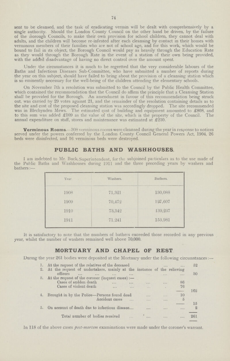 74 sent to be cleansed, and the task of eradicating vermin will be dealt with comprehensively by a single authority. Should the London County Council on the other hand be driven, by the failure of the Borough Councils, to make their own provision for school children, they cannot deal with adults, and the children will become re-infested after each cleansing by contact in their homes with verminous members of their families who are not of school age, and for this work, which would be bound to fail in its object, the Borough Council would pay as heavily through the Education Rate as they would through the Borough Rate in the event of a station of their own being provided, with the added disadvantage of having no direct control over the amount spent. Under the circumstances it is much to be regretted that the very considerable labours of the Baths and Infectious Diseases Sub-Committee, who have submitted a number of reports during the year on this subject, should have failed to bring about the provision of a cleansing station which is so eminently necessary for the well-being of the children attending the elementary schools. On November 7th a resolution was submitted to the Council by the Public Health Committee, which contained the recommendation that the Council do affirm the principle that a Cleansing Station shall be provided for the Borough. An amendment in favour of this recommendation being struck out, was carried by 29 votes against 21, and the remainder of the resolution containing details as to the site and cost of the proposed cleansing station was accordingly dropped. The site recommended was in Blechynden Mews. The estimated cost of building and equipment amounted to £808, and to this sum was added £109 as the value of the site, which is the property of the Council. The annual expenditure on staff, stores and maintenance was estimated at £230. Verminous Rooms.—308 verminous rooms were cleansed during the year in response to notices served under the powers conferred by the London County Council General Powers Act, 1904, 26 beds were disinfected, and 16 verminous beds were destroyed. PUBLIC BATHS AND WASHHOUSES I am indebted to Mr. Buck,Superintendent, for the subjoined particulars as to the use made of the Public Baths and Washhouses during 1911 and the three preceding years by washers and bathers:— Year. Washers. Bathers. 1908 71,321 130,088 1909 70,472 12.7,607 1910 73,342 139,237 1911 71,241 153,981 It is satisfactory to note that the numbers of bathers exceeded those recorded in any previous year, whilst the number of washers remained well above 70,000. MORTUARY AND CHAPEL OF REST During the year 261 bodies were deposited at the Mortuary under the following circumstances:— ]. At the request of the relatives of the deceased 52 2. At the request of undertakers, mainly at the instance of the relieving officers 30 3. At the request of the coroner (inquest cases):— Cases of sudden death 86 Cases of violent death 76 — 162 4. Brought in by the Police—Persons found dead 10 Accident cases 5 — 15 5. On account of death due to infectious disease... 2 Total number of bodies received 261 In 118 of the above cases post-mortem examinations were made under the coroner's warrant.