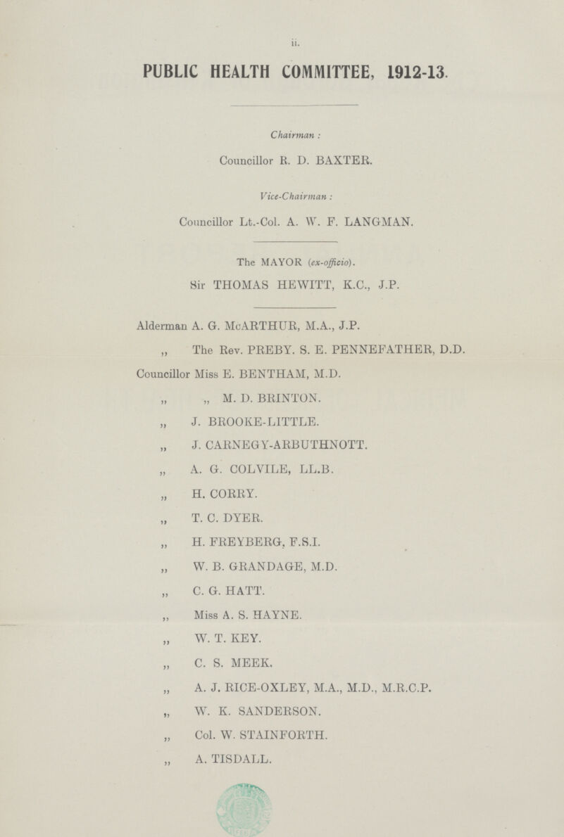 ii. PUBLIC HEALTH COMMITTEE, 1912-13. Chairman: Councillor R. D. BAXTER. Vice-Chairman : Councillor Lt.-Col. A. W. F. LANGMAN. The MAYOR (ex-officio). Sir THOMAS HEWITT, K.C., J.P. Alderman A. G. McARTHUR, M.A., J.P. The Rev. PREBY. S. E. PENNEEATHER, D.D. Councillor Miss E. BENTHAM, M.D. „ M. D. BRINTON. „J BROOKE-LITTLE. „ J. CARNEGY-ARBUTHNOTT. „ A. G. COL VILE, LL.B. „ H. CORRY. „ T. C. DYER. „ H. FREYBERG. F.S.I. „ W. B. GRANDAGE, M.D. „C. G. HATT. „ Miss A. S. HAYNE. „ W. T. KEY. „ C. S. MEEK. „ A. J. RICE-OXLEY, M.A., M.D., M.R.C.P. „ W. K. SANDERSON. „ Col. W. STAINFORTH. „ A. TISDALL.