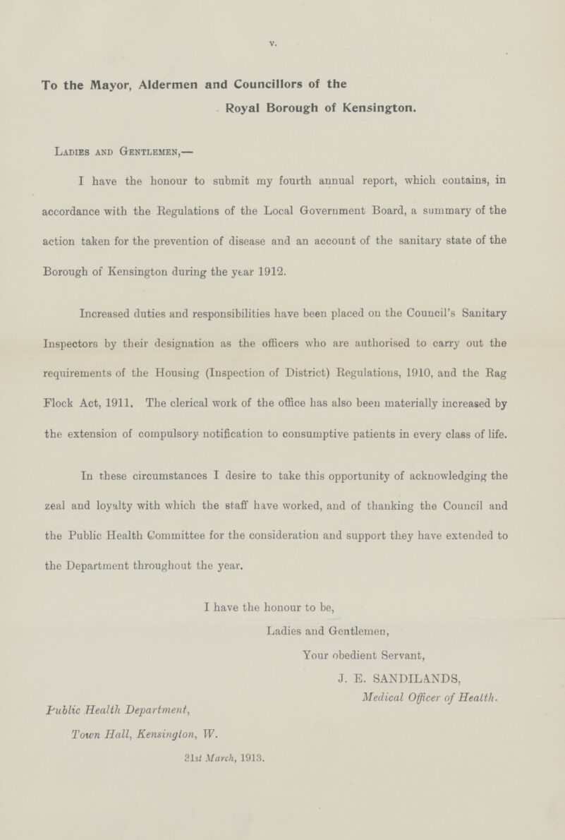 v. To the Mayor, Aldermen and Councillors of the Royal Borough of Kensington. Ladies and Gentlemen,— I have the honour to submit my fourth annual report, which contains, in accordance with the Regulations of the Local Government Board, a summary of the action taken for the prevention of disease and an account of the sanitary state of the Borough of Kensington during the year 1912. Increased duties and responsibilities have been placed on the Council's Sanitary Inspectors by their designation as the officers who are authorised to carry out the requirements of the Housing (Inspection of District) Regulations, 1910, and the Rag Flock Act, 1911. The clerical work of the office has also been materially increased by the extension of compulsory notification to consumptive patients in every class of life. In these circumstances I desire to take this opportunity of acknowledging the zeal and loyalty with which the staff have worked, and of thanking the Council and the Public Health Committee for the consideration and support they have extended to the Department throughout the year. I have the honour to be, Ladies and Gentlemen, Your obedient Servant, J. E. SANDILA.NDS, Medical Officer of Health. Public Health Department, Town Hall, Kensington, W. 31st March, 1913.