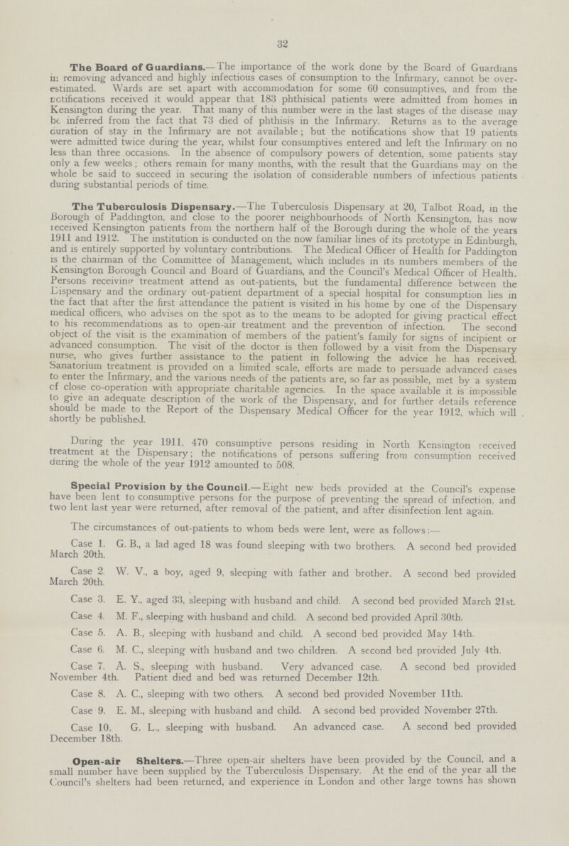 32 The Board of Guardians.—The importance of the work done by the Board of Guardians in removing advanced and highly infectious cases of consumption to the Infirmary, cannot be over estimated. Wards are set apart with accommodation for some 60 consumptives, and from the rectifications received it would appear that 183 phthisical patients were admitted from homes in Kensington during the year. That many of this number were in the last stages of the disease may be inferred from the fact that 73 died of phthisis in the Infirmary. Returns as to the average curation of stay in the Infirmary are not available; but the notifications show that 19 patients were admitted twice during the year, whilst four consumptives entered and left the Infirmary on no less than three occasions. In the absence of compulsory powers of detention, some patients stay only a few weeks; others remain for many months, with the result that the Guardians may on the whole be said to succeed in securing the isolation of considerable numbers of infectious patients during substantial periods of time. The Tuberculosis Dispensary.—The Tuberculosis Dispensary at 20, Talbot Road, in the Borough of Paddington, and close to the poorer neighbourhoods of North Kensington, has now received Kensington patients from the northern half of the Borough during the whole of the years 1911 and 1912. The institution is conducted on the now familiar lines of its prototype in Edinburgh, and is entirely supported by voluntary contributions. The Medical Officer of Health for Paddington is the chairman of the Committee of Management, which includes in its numbers members of the Kensington Borough Council and Board of Guardians, and the Council's Medical Officer of Health. Persons receiving treatment attend as out-patients, but the fundamental difference between the Dispensary and the ordinary out-patient department of a special hospital for consumption lies in the fact that after the first attendance the patient is visited in his home by one of the Dispensary medical officers, who advises on the spot as to the means to be adopted for giving practical effect to his recommendations as to open-air treatment and the prevention of infection. The second object of the visit is the examination of members of the patient's family for signs of incipient or advanced consumption. The visit of the doctor is then followed by a visit from the Dispensary nurse, who gives further assistance to the patient in following the advice he has received. Sanatorium treatment is provided on a limited scale, efforts are made to persuade advanced cases to enter the Infirmary, and the various needs of the patients are, so far as possible, met by a system cf close co-operation with appropriate charitable agencies. In the space available it is impossible to give an adequate description of the work of the Dispensary, and for further details reference should be made to the Report of the Dispensary Medical Officer for the year 1912, which will shortly be published. During the year 1911, 470 consumptive persons residing in North Kensington received treatment at the Dispensary; the notifications of persons suffering from consumption received during the whole of the year 1912 amounted to 508. Special Provision by the Council.— Eight new beds provided at the Council's expense have been lent to consumptive persons for the purpose of preventing the spread of infection, and two lent last year were returned, after removal of the patient, and after disinfection lent again. The circumstances of out-patients to whom beds were lent, were as follows:— Case 1. G. B., a lad aged 18 was found sleeping with two brothers. A second bed provided March 20th. Case 2. W. V., a boy, aged 9, sleeping with father and brother. A second bed provided March 20th. \ Case 3. E. Y., aged 33, sleeping with husband and child. A second bed provided March 21st. Case 4. M. F., sleeping with husband and child. A second bed provided April 30th. Case 5. A. B., sleeping with husband and child. A second bed provided May 14th. Case 6. M. C., sleeping with husband and two children. A second bed provided July 4th. Case 7. A. S., sleeping with husband. Very advanced case. A second bed provided November 4th. Patient died and bed was returned December 12th. Case 8. A. C., sleeping with two others. A second bed provided November 11th. Case 9. E. M., sleeping with husband and child. A second bed provided November 27th. Case 10. G. L., sleeping with husband. An advanced case. A second bed provided December 18th. Open-air Shelters.—Three open-air shelters have been provided by the Council, and a small number have been supplied by the Tuberculosis Dispensary. At the end of the year all the Council's shelters had been returned, and experience in London and other large towns has shown