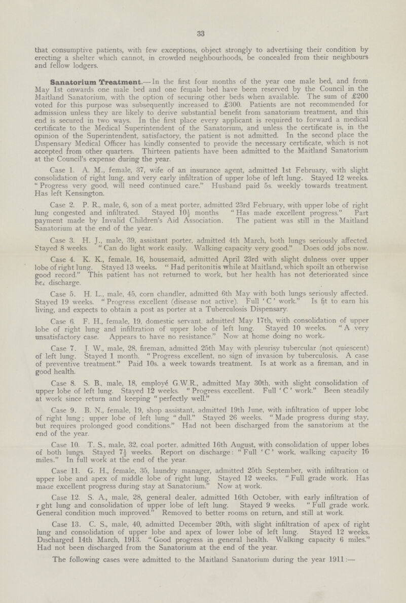 33 that consumptive patients, with few exceptions, object strongly to advertising their condition by erecting a shelter which cannot, in crowded neighbourhoods, be concealed from their neighbours and fellow lodgers. Sanatorium Treatment.— In the first four months of the year one male bed, and from May 1st onwards one male bed and one female bed have been reserved by the Council in the Maitland Sanatorium, with the option of securing other beds when available. The sum of £200 voted for this purpose was subsequently increased to £300. Patients are not recommended for admission unless they are likely to derive substantial benefit from sanatorium treatment, and this end is secured in two ways. In the first place every applicant is required to forward a medical certificate to the Medical Superintendent of the Sanatorium, and unless the certificate is, in the opinion of the Superintendent, satisfactory, the patient is not admitted. In the second place the Dispensary Medical Officer has kindly consented to provide the necessary certificate, which is not accepted from other quarters. Thirteen patients have been admitted to the Maitland Sanatorium at the Council's expense during the year. Case 1. A. M., female, 37, wife of an insurance agent, admitted 1st February, with slight consolidation of right lung, and very early infiltration of upper lobe of left lung. Stayed 12 weeks. Progress very good, will need continued care. Husband paid 5s. weekly towards treatment Has left Kensington. Case 2. P. R., male, 6, son of a meat porter, admitted 23rd February, with upper lobe of right lung congested and infiltrated. Stayed 10½ months Has made excellent progress. Part payment made by Invalid Children's Aid Association. The patient was still in the Maitland Sanatorium at the end of the year. Case 3. H. J., male, 39, assistant porter, admitted 4th March, both lungs seriously affected. Stayed 8 weeks. Can do light work easily. Walking capacity very good. Does odd jobs now. Case 4. K. K., female, 16, housemaid, admitted April 23rd with slight dulness over upper lobe of right lung. Stayed 13 weeks. Had peritonitis while at Maitland, which spoilt an otherwise good record. This patient has not returned to work, but her health has not deteriorated since he± discharge. Case 5. H. L., male, 45, corn chandler, admitted 6th May with both lungs seriously affected. Stayed 19 weeks. Progress excellent (disease not active). Full 'C' work. Is fit to earn his living, and expects to obtain a post as porter at a Tuberculosis Dispensary. Case 6. F. H., female, 19, domestic servant, admitted May 17th, with consolidation of upper lobe of right lung and infiltration of upper lobe of left lung. Stayed 10 weeks. A very unsatisfactory case. Appears to have no resistance. Now at home doing no work. Case 7. J. W., male, 28, fireman, admitted 25th May with pleurisy tubercular (not quiescent) of left lung. Stayed 1 month. Progress excellent, no sign of invasion by tuberculosis. A case of preventive treatment. Paid 10s. a week towards treatment. Is at work as a fireman, and in good health. Case 8. S. B., male, 18, employe G.W.R., admitted May 30th, with slight consolidation of upper lobe of left lung. Stayed 12 weeks. Progress excellent. Full ' C' work. Been steadily at work since return and keeping  perfectly well. Case 9. B. N„ female, 19, shop assistant, admitted 19th June, with infiltration of upper lobe of right lung; upper lobe of left lung dull. Stayed 26 weeks. Made progress during stay, but requires prolonged good conditions. Had not been discharged from the sanatorium at the end of the year. Case 10. T. S., male, 32, coal porter, admitted 16th August, with consolidation of upper lobes of both lungs. Stayed 71 weeks. Report on discharge: Full 'C' work, walking capacity 10 miles. In full work at the end of the year. Case 11. G. H„ female, 35, laundry manager, admitted 25th September, with infiltration ot upper lobe and apex of middle lobe of right lung. Stayed 12 weeks. Full grade work. Has made excellent progress during stay at Sanatorium. Now at work. Case 12. S. A., male, 28, general dealer, admitted 16th October, with early infiltration of right lung and consolidation of upper lobe of left lung. Stayed 9 weeks. Full grade work. General condition much improved. Removed to better rooms on return, and still at work. Case 13. C. S., male, 40, admitted December 20th, with slight infiltration of apex of right lung and consolidation of upper lobe and apex of lower lobe of left lung. Stayed 12 weeks. Discharged 14th March, 1913. Good progress in general health. Walking capacity 6 miles. Had not been discharged from the Sanatorium at the end of the year. The following cases were admitted to the Maitland Sanatorium during the year 1911:—