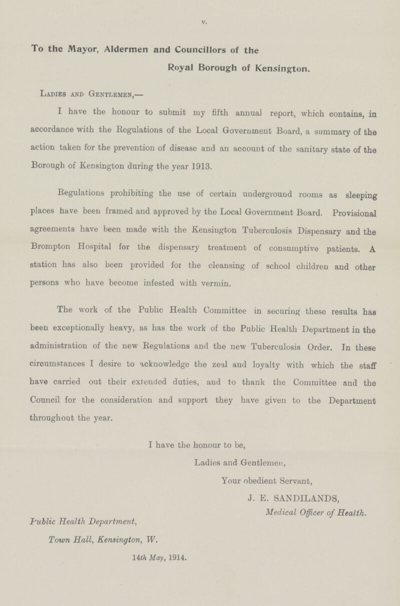 V. To the Mayor, Aldermen and Councillors of the Royal Borough of Kensington. Ladies and Gentlemen,— I have the honour to submit my fifth annual report, which contains, in accordance with the Regulations of the Local Government Board, a summary of the action taken for the prevention of disease and an account of the sanitary state of the Borough of Kensington during the year 1913. Regulations prohibiting the use of certain underground rooms as sleeping places have been framed and approved by the Local Government Board. Provisional agreements have been made with the Kensington Tuberculosis Dispensary and the Brompton Hospital for the dispensary treatment of consumptive patients. A station has also been provided for the cleansing of school children and other persons who have become infested with vermin. The work of the Public Health Committee in securing these results has been exceptionally heavy, as has the work of the Public Health Department in the administration of the new Regulations and the new Tuberculosis Order. In these circumstances I desire to acknowledge the zeal and loyalty with which the staff have carried out their extended duties, and to thank the Committee and the Council for the consideration and support they have given to the Department throughout the year. I have the honour to be, Ladies and Gentlemen, Your obedient Servant, J. E. SANDILANDS, Medical Officer of Health. Public Health Department, Town Hall, Kensington, W. 14th May, 1914.