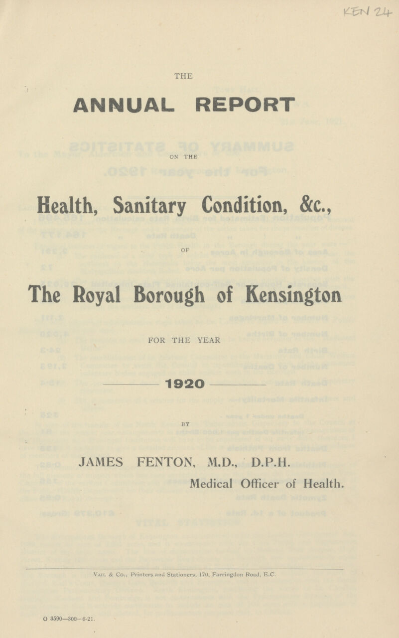 KEN 24 THE ANNUAL REPORT ON THE Health, Sanitary Condition, &c., OF The Royal Borough of Kensington FOR THE YEAR 1920 BY JAMES FENTON, M.D., D.P.H. Medical Officer of Health. Vail & Co., Printers and Stationers, 170, Farringdon Road, E.C. O 3590-300-6.21.