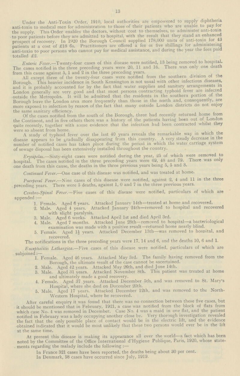 13 Under the Anti-Toxin Order, 1910, local authorities are empowered to supply diphtheria anti-toxin to medical men for administration to those of their patients who are unable to pay for the supply. This Order enables the doctors, without cost to themselves, to administer anti-toxin to poor patients before they are admitted to hospital, with the result that they stand an enhanced prospect of recovery. In 1920 the Borough Council supplied 178,000 units of anti-toxin for 43 patients at a cost of £18 6s. Practitioners are offered a fee of five shillings for administering anti-toxin to poor persons who cannot pay for medical assistance, and during the year the fees paid totalled £2. Enteric Fever.—Twenty-four cases of this disease were notified, 13 being removed to hospital. The cases notified in the three preceding years were 20, 11 and 16. There was only one death from this cause against 5, 1 and 2 in the three preceding years. All except three of the twenty-four cases were notified from the southern division of the Borough. This heavier incidence in South Kensington is not usual with other infectious diseases, and it is probably accounted for by the fact that water supplies and sanitary arrangements in London generally are very good and that most persons contracting typhoid fever are infected outside the Metropolis. It will be admitted that the residents in the southern portion of the Borough leave the London area more frequently than those in the north and, consequently, are more exposed to infection by reason of the fact that many outside London districts do not enjoy the same sanitary efficiency. Of the cases notified from the south of the Borough, three had recently returned home from the Continent, and in five others there was a history of the patients having been out of London quite recently, together with some evidence that the infection had been contracted whilst they were so absent from home. A study of typhoid fever over the last 40 years reveals the remarkable way in which the disease appears to be gradually disappearing from this country. A very steady decrease in the number of notified cases has taken place during the period in which the water carriage system of sewage disposal has been extensively installed throughout the country. Erysipelas.—Sixty-eight cases were notified during the year, 25 of which were removed to hospital. The cases notified in the three preceding years were 69, 48 and 79. There was only one death from this cause, the deaths in the three previous years being 5, 5 and 3. Continued Fever.—One case of this disease was notified, and was treated at home. Puerperal Fever.—Nine cases of this disease were notified, against 2, 4 and 11 in the three preceding years. There were 5 deaths, against 1, 0 and 7 in the three previous years. Cerebrospinal Fever.—Five cases of this disease were notified, particulars of which are appended:— 1. Female. Aged 6 years. Attacked January 14th—treated at home and recovered. 2. Male. Aged 4 years. Attacked January 24th—removed to hospital and recovered with slight paralysis. 3. Male. Aged 6 weeks. Attacked April 1st and died April 3rd. 4. Male. Aged 7 months. Attacked June 28th—removed to hospital—a bacteriological examination was made with a positive result—returned home nearly blind. 5. Female. Aged 1½ years. Attacked December 13th—was removed to hospital, and recovered. The notifications in the three preceding years were 17, 14 and 6, and the deaths 10, 6 and 1. Encephalitis Letliargica.—Five cases of this disease were notified, particulars of which are subjoined:— 1. Female. Aged 46 years. Attacked May 3rd. The family having removed from the Borough, the ultimate result of the case cannot be ascertained. 2. Male. Aged 42 years. Attacked May 26th, and died June 14th. 3. Male. Aged 31 years. Attacked November 8th. This patient was treated at home and ultimately made a good recovery. 4. Female. Aged 37 years. Attacked December 5th, and was removed to St. Mary's Hospital, where she died on December 20th. 5. Male. Aged 17 years. Attacked December 12th, and was removed to the North¬ western Hospital, where he recovered. After careful enquiry it was found that there was no connection between these five cases, but it should be mentioned that in February, 1921, a case was notified from the block of flats from which case No. 4 was removed in December. Case No. 4 was a maid in one flat, and the patient notified in February was a lady occupying another close by. Very thorough investigation revealed the fact that the only possible place of contact would be in the electric lift, and the evidence obtained indicated that it would be most unlikely that these two persons would ever be in the lift at the same time. At present this disease is making its appearance all over the world—a fact which has been noted by the Committee of the Office International d'Hygiene Publique, Paris, 1920, whose state ments regarding the malady include the following:— In France 321 cases have been reported, the deaths being about 30 per cent. In Denmark, 58 cases have occurred since July, 1919.