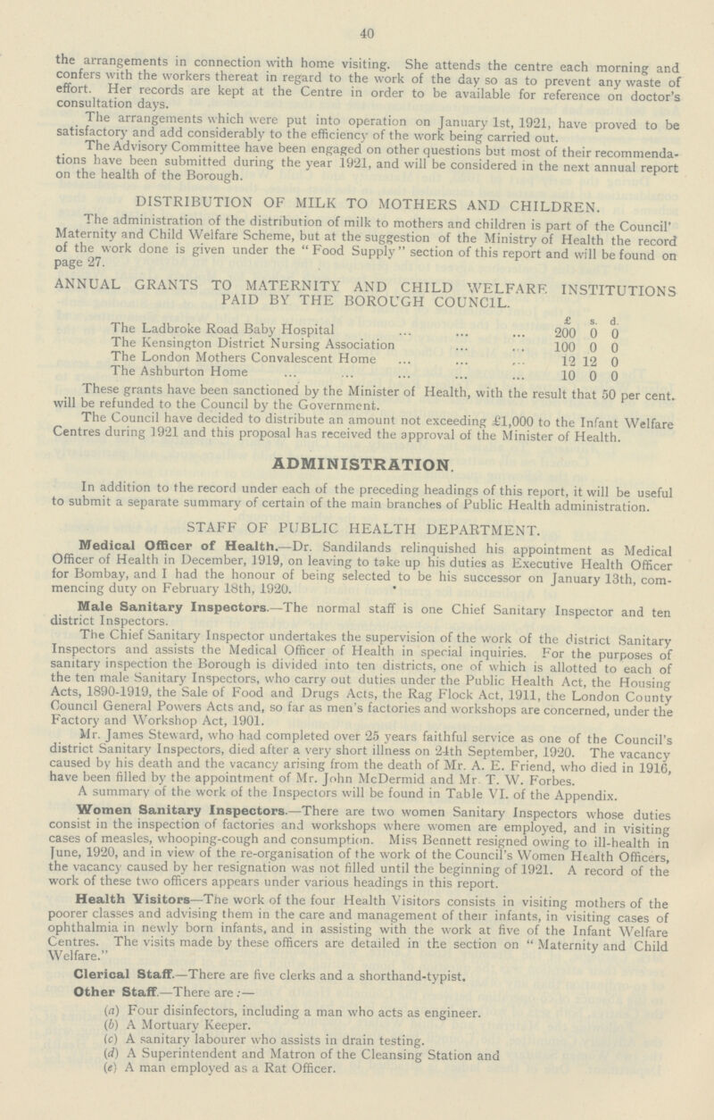 40 the arrangements in connection with home visiting. She attends the centre each morning and confers with the workers thereat in regard to the work of the day so as to prevent any waste of effort. Her records are kept at the Centre in order to be available for reference on doctor's consultation days. The arrangements which were put into operation on January 1st, 1921, have proved to be satisfactory and add considerably to the efficiency of the work being carried out. The Advisory Committee have been engaged on other questions but most of their recommenda tions have been submitted during the year 1921, and will be considered in the next annual report on the health of the Borough. DISTRIBUTION OF MILK TO MOTHERS AND CHILDREN. The administration of the distribution of milk to mothers and children is part of the Council' Maternity and Child Welfare Scheme, but at the suggestion of the Ministry of Health the record of the work done is given under the Food Supply section of this report and will be found on page 27. ANNUAL GRANTS TO MATERNITY AND CHILD WELFARE INSTITUTIONS PAID BY THE BOROUGH COUNCIL. £ s. d. The Ladbroke Road Baby Hospital 200 0 0 The Kensington District Nursing Association 100 0 0 The London Mothers Convalescent Home 12 12 0 The Ashburton Home 10 0 0 These grants have been sanctioned by the Minister of Health, with the result that 50 per cent. will be refunded to the Council by the Government. The Council have decided to distribute an amount not exceeding £1,000 to the Infant Welfare Centres during 1921 and this proposal has received the approval of the Minister of Health. ADMINISTRATION. In addition to the record under each of the preceding headings of this report, it will be useful to submit a separate summary of certain of the main branches of Public Health administration. STAFF OF PUBLIC HEALTH DEPARTMENT. Medical Officer of Health.—Dr. Sandilands relinquished his appointment as Medical Officer of Health in December, 1919, on leaving to take up his duties as Executive Health Officer for Bombay, and I had the honour of being selected to be his successor on January 13th, com mencing duty on February 18th, 1920. Male Sanitary Inspectors.—The normal staff is one Chief Sanitary Inspector and ten district Inspectors. The Chief Sanitary Inspector undertakes the supervision of the work of the district Sanitary Inspectors and assists the Medical Officer of Health in special inquiries. For the purposes of sanitary inspection the Borough is divided into ten districts, one of which is allotted to each of the ten male Sanitary Inspectors, who carry out duties under the Public Health Act, the Housing Acts, 1890-1919, the Sale of Food and Drugs Acts, the Rag Flock Act, 1911, the London County Council General Powers Acts and, so far as men's factories and workshops are concerned, under the Factory and Workshop Act, 1901. Mr. James Steward, who had completed over 25 years faithful service as one of the Council's district Sanitary Inspectors, died after a very short illness on 24th September, 1920. The vacancy caused by his death and the vacancy arising from the death of Mr. A. E. Friend, who died in 1916, have been filled by the appointment of Mr. John McDermid and Mr. T. W. Forbes. A summary of the work of the Inspectors will be found in Table VI. of the Appendix. Women Sanitary Inspectors.—There are two women Sanitary Inspectors whose duties consist in the inspection of factories and workshops where women are employed, and in visiting cases of measles, whooping-cough and consumption. Miss Bennett resigned owing to ill-health in June, 1920, and in view of the re-organisation of the work of the Council's Women Health Officers, the vacancy caused by her resignation was not filled until the beginning of 1921. A record of the work of these two officers appears under various headings in this report. Health Visitors—The work of the four Health Visitors consists in visiting mothers of the poorer classes and advising them in the care and management of their infants, in visiting cases of ophthalmia in newly born infants, and in assisting with the work at five of the Infant Welfare Centres. The visits made by these officers are detailed in the section on Maternity and Child Welfare. Clerical Staff.—There are five clerks and a shorthand-typist. Other Staff.—There are:— (а) Four disinfectors, including a man who acts as engineer. (b) A Mortuary Keeper. (c) A sanitary labourer who assists in drain testing. (d) A Superintendent and Matron of the Cleansing Station and (e) A man employed as a Rat Officer.