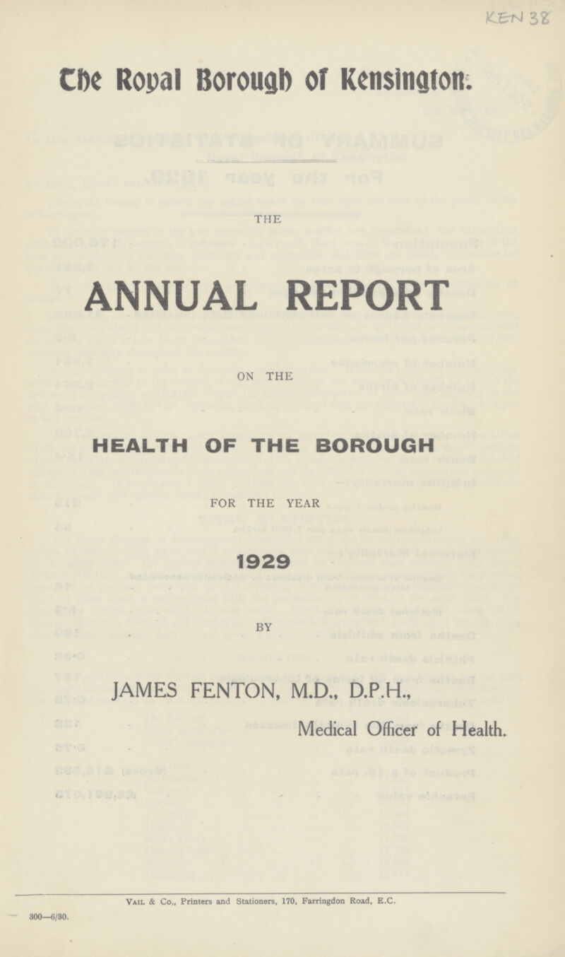 KEN 38 The Royal Borough of Kensington. THE ANNUAL REPORT ON THE HEALTH OF THE BOROUGH FOR THE YEAR 1929 BY JAMES FENTON, M.D., D.P.H., Medical Officer of Health. Vail & Co., Printers and Stationers, 170, Farringdon Road, E.C. 300—6/30.