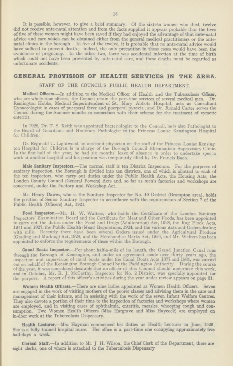 15 It is possible, however, to give a brief summary. Of the sixteen women who died, twelve did not receive ante-natal attention and from the facts supplied it appears probable that the lives of five of these women might have been saved if they had enjoyed the advantage of that ante-natal advice and care which can be obtained either from the general medical practitioners or the ante natal clinics in the borough. In five of the twelve, it is probable that no ante-natal advice would have sufficed to prevent death; indeed, the only precaution in these cases would have been the avoidance of pregnancy. In the other two, there was accidental infection at the time of birth which could not have been prevented by ante-natal care, and these deaths must be regarded as unfortunate accidents. GENERAL PROVISION OF HEALTH SERVICES IN THE AREA. STAFF OF THE COUNCIL'S PUBLIC HEALTH DEPARTMENT. Medical Officers.—In addition to the Medical Officer of Health and the Tuberculosis Officer, who are whole-time officers, the Council retain the part-time services of several medical men. Dr. Remington Hobbs, Medical Superintendent of St. Mary Abbots Hospital, acts as Consultant Gynaecologist in cases of puerperal fever and puerperal pyrexia; and Dr. Ronald Carter serves the Council during the Summer months in connection with their scheme for the treatment of zymotic enteritis. In 1928, Dr. T. S. Keith was appointed bacteriologist to the Council, he is also Pathologist to the Board of Guardians and Honorary Pathologist to the Princess Louise Kensington Hospital for Children. Dr. Reginald C. Lightwood, an assistant physician on the staff of the Princess Louise Kensing ton Hospital for Children, is in charge of the Borough Council Rheumatism Supervisory Clinic. In the first half of the year, he had six months' leave of absence in order to undertake specia work at another hospital and his position was temporarily filled by Dr. Francis Bach. Male Sanitary Inspectors.—The normal staff is ten District Inspectors. For the purposes of sanitary inspection, the Borough is divided into ten districts, one of which is allotted to each of the ten inspectors, who carry out duties under the Public Health Acts, the Housing Acts, the London County Council (General Powers) Acts and, so far as men's factories and workshops are concerned, under the Factory and Workshop Act. Mr. Henry Dawes, who is the Sanitary Inspector for No. 10 District (Brompton area), holds the position of Senior Sanitary Inspector in accordance with the requirements of Section 7 of the Public Health (Officers) Act, 1921. Food Inspector.—Mr. H. W. Walters, who holds the Certificate of the London Sanitary Inspectors' Examination Board and the Certificate for Meat and Other Foods, has been appointed to carry out the duties under the Food and Drugs (Adulteration) Act, 1928, the Rag Flock Acts, 1911 and 1927, the Public Health (Meat) Regulations, 1924, and the various Acts and Orders dealing with milk. Recently there have been several Orders issued under the Agricultural Produce (Grading and Marking) Act, 1928, and the Merchandise Marks Act, 1926, and Mr. Walters has been appointed to enforce the requirements of these within the Borough. Canal Boats Inspector.—For about half-a-mile of its length, the Grand Junction Canal runs through the Borough of Kensington, and under an agreement made over thirty years ago, the inspection and supervision of canal boats under the Canal Boats Acts 1877 and 1884, was carried out on behalf of the Kensington Borough Council by the Paddington Authority. During the course of the year, it was considered desirable that an officer of this Council should undertake this work, and in October, Mr. R. J. McCarthy, Inspector for No. 2 District, was specially appointed for the purpose. A report of this officer's activities during the year under review appears on page 31. Women Health Officers.—There are nine ladies appointed as Women Health Officers. Seven are engaged in the work of visiting mothers of the poorer classes and advising them in the care and management of their infants, and in assisting with the work of the seven Infant Welfare Centres. They also devote a portion of their time to the inspection of factories and workshops where women are employed, and in visiting cases of ophthalmia, enteritis, measles, whooping cough and con sumption. Two Women Health Officers (Miss Hargrave and Miss Haycock) are employed on in-door work at the Tuberculosis Dispensary. Health Lecturer.—Mrs. Hayman commenced her duties as Health Lecturer in June, 1926. She is a fully trained hospital nurse. Her office is a part-time one occupying approximately five half-days a week. Clerical Staff.—In addition to Mr. J H. Wilson, the Chief Clerk of the Department, there are eight clerks, one of whom is attached to the Tuberculosis Dispensary