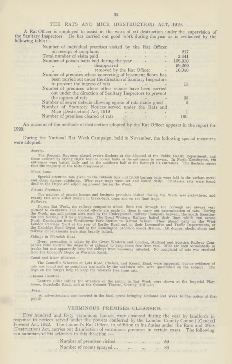 32 THE RATS AND MICE (DESTRUCTION) ACT, 1919. A Rat Officer is employed to assist in the work of rat destruction under the supervision of the Sanitary Inspectors. He has carried out good work during the year as is evidenced by the following table:— Number of individual premises visited by the Rat Officer on receipt of complaint 217 Total number of visits paid 2,441 Number of poison baits laid during the year 109,310 „ „ disappeared 99,260 „ „ removed by the Rat Officer 10,050 Number of premises where concreting of basement floors has been carried out under the direction of Sanitary Inspectors to prevent the ingress of rats 15 Number of premises where other repairs have been carried out under the direction of Sanitary Inspectors to prevent the ingress of rats 95 Number of sewer defects allowing egress of rats made good 5 Number of Statutory Notices served under the Rats and Mice (Destruction) Act, 1919 1 Number of premises cleared of rats 160 An account of the methods of destruction adopted by the Rat Officer appears in the report for 1923. During the National Rat Week Campaign, held in November, the following special measures were adopted. Sewers, The Borough Engineer placed twelve flushers at the disposal of the Public Health Department, and these assisted by laying 30,000 barium poison baits in the entrances to sewers. In North Kensington, 120 entrances were baited daily and in the southern half of the Borough 114 entrances. The flushers report that the majority of the baits disappeared. Wood Lane. Special attention was given to the rubbish tips and 12,000 barium baits were laid in the various metal and other dumps adjoining. Wire cage traps were set and baited daily. Thirty-six rats were found dead in the Depot and adjoining ground during the Week. Private Premises. The number of private houses and business premises visited during the Week was sixty-three, and twenty rats were killed therein in break-back traps and on rat lime traps. Railways. During Rat Week, the railway companies whose lines run through the Borough are always very pleased to co-operate and special efforts are made by them to carry out extermination of rats. During the Week, gas and poison were used by the Underground Railway Company between the South Kensing ton and Notting Hill Gate Stations. The Great Western Railway baited their lines which run across North Kensington from Westbourne Park Station to Kensal Wharf. They placed baits in the West London Carriage Yard at the rear of Barlby Road and in their Locomotive and Traffic Departments, at the Uxbridge Road Depot, and at the Kensington (Addison Road) Station. All dumps, sheds, stores and railway embankments were also heavily baited. Sidings in Warwick Road. Every precaution is taken by the Great Western and London, Midland and Scottish Railway Com panies (who control the majority of sidings) to keep them free from rats. Mice are seen occasionally in trucks but cats apparently keep the sidings from becoming infested. No complaint of rats was received from the Council's Depot in Warwick Road. Canal and River Wharves. The Council's Wharves at Lots Road, Chelsea, and Kensal Road, were inspected, but no evidence of rats was found and no complaint was made by the workmen who were questioned on the subject . The dogs on the barges help to keep the wharves free from rats. Cinema Theatres. Lantern slides calling the attention of the public to Rat Week were shown at the Imperial Play house, Portobello Road, and at the Coronet Theatre, Notting Hill Gate. Press. An advertisement was inserted in the local press bringing National Rat Week to the notice of the public. VERMINOUS PREMISES CLEANSED. Five hundred and forty verminous houses were cleansed during the year by landlords in response to notices served under the powers conferred by the London County Council (General Powers) Act, 1922. The Council's Rat Officer, in addition to his duties under the Rats and Mice (Destruction) Act, carries out disinfection of verminous premises in certain cases. The following is a summary of his activities in this direction:— Number of premises visited 69 Number of rooms sprayed 80