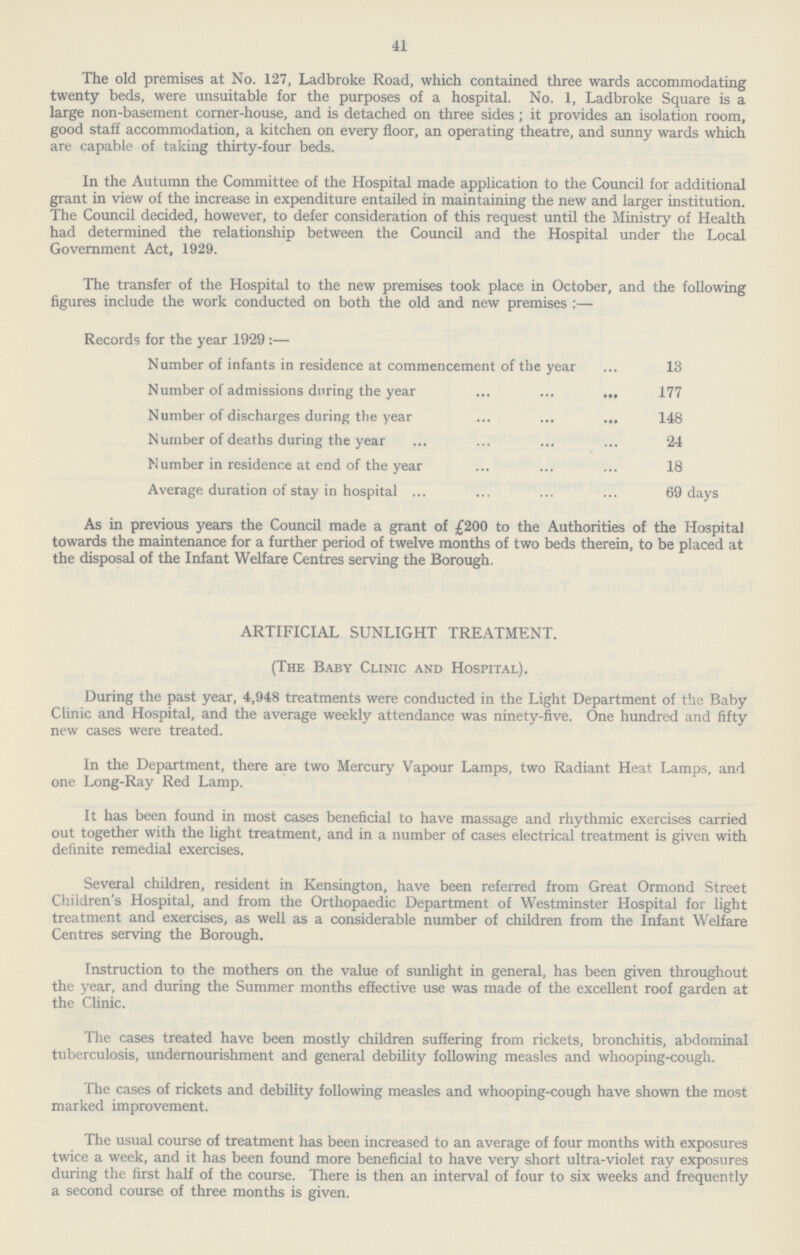 41 The old premises at No. 127, Ladbroke Road, which contained three wards accommodating twenty beds, were unsuitable for the purposes of a hospital. No. 1, Ladbroke Square is a large non-basement corner-house, and is detached on three sides; it provides an isolation room, good staff accommodation, a kitchen on every floor, an operating theatre, and sunny wards which are capable of taking thirty-four beds. In the Autumn the Committee of the Hospital made application to the Council for additional grant in view of the increase in expenditure entailed in maintaining the new and larger institution. The Council decided, however, to defer consideration of this request until the Ministry of Health had determined the relationship between the Council and the Hospital under the Local Government Act, 1929. The transfer of the Hospital to the new premises took place in October, and the following figures include the work conducted on both the old and new premises:— Records for the year 1929:— Number of infants in residence at commencement of the year 13 Number of admissions during the year 177 Number of discharges during the year 148 Number of deaths during the year 24 Number in residence at end of the year 18 Average duration of stay in hospital 69 days As in previous years the Council made a grant of £200 to the Authorities of the Hospital towards the maintenance for a further period of twelve months of two beds therein, to be placed at the disposal of the Infant Welfare Centres serving the Borough. ARTIFICIAL SUNLIGHT TREATMENT. (The Baby Clinic and Hospital). During the past year, 4,948 treatments were conducted in the Light Department of the Baby Clinic and Hospital, and the average weekly attendance was ninety-five. One hundred and fifty new cases were treated. In the Department, there are two Mercury Vapour Lamps, two Radiant Heat Lamps, and one Long-Ray Red Lamp. It has been found in most cases beneficial to have massage and rhythmic exercises carried out together with the light treatment, and in a number of cases electrical treatment is given with definite remedial exercises. Several children, resident in Kensington, have been referred from Great Ormond Street Children's Hospital, and from the Orthopaedic Department of Westminster Hospital for light treatment and exercises, as well as a considerable number of children from the Infant Welfare Centres serving the Borough. Instruction to the mothers on the value of sunlight in general, has been given throughout the year, and during the Summer months effective use was made of the excellent roof garden at the Clinic. The cases treated have been mostly children suffering from rickets, bronchitis, abdominal tuberculosis, undernourishment and general debility following measles and whooping-cough. The cases of rickets and debility following measles and whooping-cough have shown the most marked improvement. The usual course of treatment has been increased to an average of four months with exposures twice a week, and it has been found more beneficial to have very short ultra-violet ray exposures during the first half of the course. There is then an interval of four to six weeks and frequently a second course of three months is given.