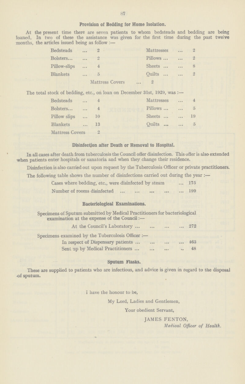 87 Provision of Bedding for Home Isolation. At the present time there are seven patients to whom bedsteads and bedding are being loaned. In two of these the assistance was given for the first time during the past twelve months, the articles issued being as follow :— Bedsteads ... 2 Mattresses ... 2 Bolsters... ... 2 Pillows ... ... 2 Pillow-slips ... 4 Sheets ... ... 8 Blankets ... 5 Mattress Covers Quilts 2 ... ... 2 The total stock of bedding, etc., on loan on December 31st, 1929, was :— Bedsteads ... 4 Mattresses ... 4 Bolsters... ... 4 Pillows ... ... 5 Pillow slips ... 10 Sheets ... ... 19 Blankets ... 13 Quilts • •• ... 5 Mattress Covers 2 Disinfection after Death or Removal to Hospital. In all cases after death from tuberculosis the Council offer disinfection. This offer is also extended when patients enter hospitals or sanatoria and when they change their residence. Disinfection is also carried out upon request by the Tuberculosis Officer or private practitioners. The following table shows the number of disinfections carried out during the year :— Cases where bedding, etc., were disinfected by steam 175 Number of rooms disinfected 199 Bacteriological Examinations. Specimens of Sputum submitted by Medical Practitioners for bacteriological examination at the expense of the Council:— At the Council's Laboratory 272 Specimens examined by the Tuberculosis Officer :— In respect of Dispensary patients 463 Sent up by Medical Practitioners 48 Sputum Flasks. These are supplied to patients who are infectious, and advice is given in regard to the disposal of sputum. I have the honour to be, My Lord, Ladies and Gentlemen, Your obedient Servant, JAMES FENTON, Medical Officer of Health.