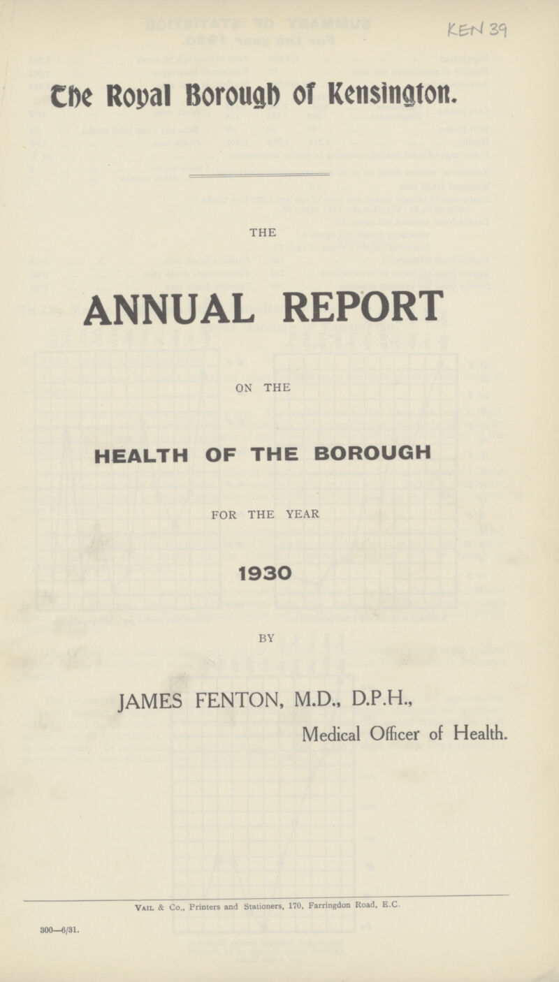 KEN 39 The Royal Borough of Kensington. THE ANNUAL REPORT ON THE HEALTH OF THE BOROUGH FOR THE YEAR 1930 BY JAMES FENTON, M.D., D.P.H., Medical Officer of Health. Vail & Co., Printers and Stationers, 170, Farringdon Road, E.C. 300—6/31.