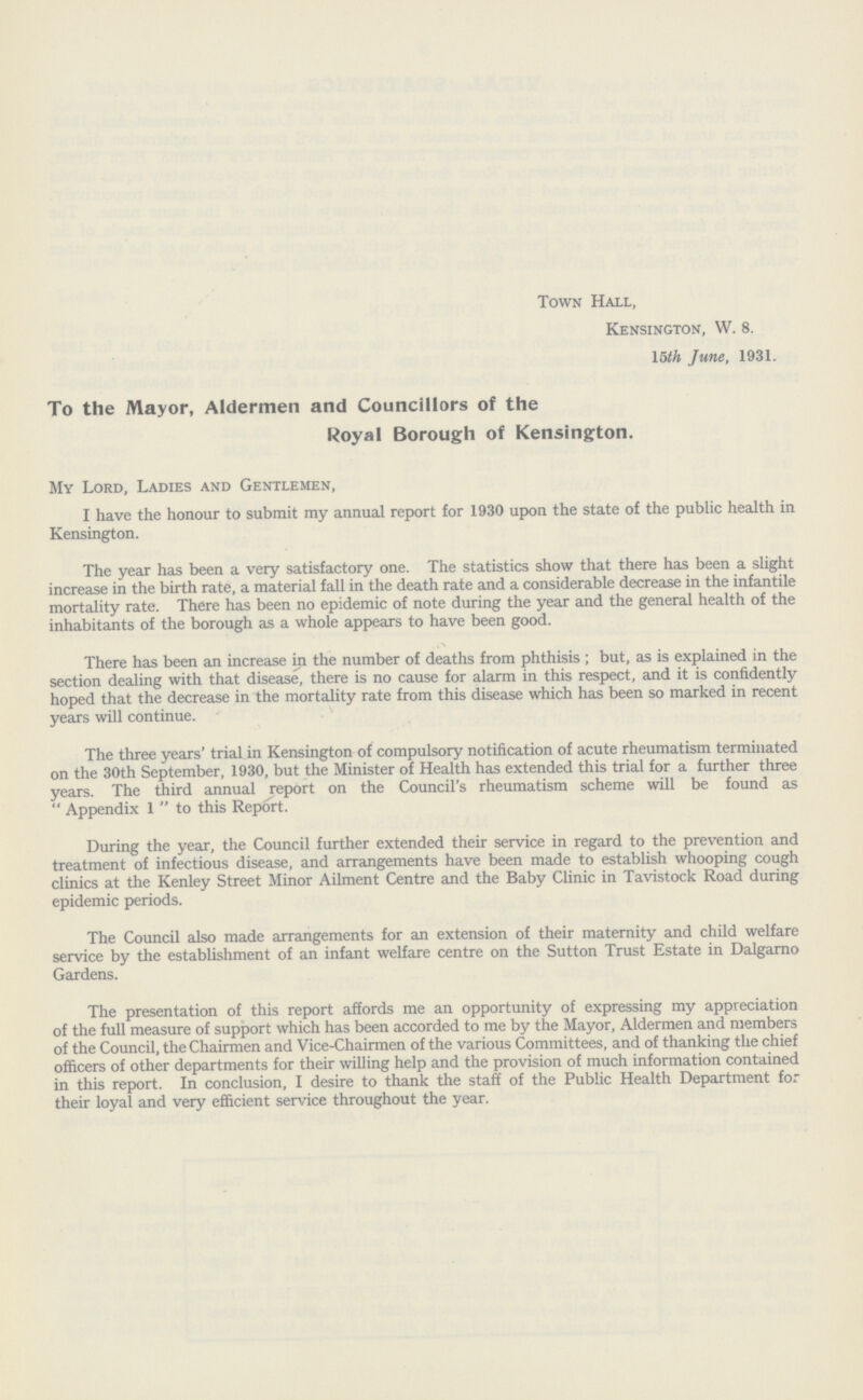 Town Hall, Kensington, W. 8. 15th June, 1931. To the Mayor, Aldermen and Councillors of the Royal Borough of Kensington. My Lord, Ladies and Gentlemen, I have the honour to submit my annual report for 1930 upon the state of the public health in Kensington. The year has been a very satisfactory one. The statistics show that there has been a slight increase in the birth rate, a material fall in the death rate and a considerable decrease in the infantile mortality rate. There has been no epidemic of note during the year and the general health of the inhabitants of the borough as a whole appears to have been good. There has been an increase in the number of deaths from phthisis ; but, as is explained in the section dealing with that disease, there is no cause for alarm in this respect, and it is confidently hoped that the decrease in the mortality rate from this disease which has been so marked in recent years will continue. The three years' trial in Kensington of compulsory notification of acute rheumatism terminated on the 30th September, 1930, but the Minister of Health has extended this trial for a further three years. The third annual report on the Council's rheumatism scheme will be found as  Appendix  to this Report. During the year, the Council further extended their service in regard to the prevention and treatment of infectious disease, and arrangements have been made to establish whooping cough clinics at the Kenley Street Minor Ailment Centre and the Baby Clinic in Tavistock Road during epidemic periods. The Council also made arrangements for an extension of their maternity and child welfare service by the establishment of an infant welfare centre on the Sutton Trust Estate in Dalgarno Gardens. The presentation of this report affords me an opportunity of expressing my appreciation of the full measure of support which has been accorded to me by the Mayor, Aldermen and members of the Council, the Chairmen and Vice-Chairmen of the various Committees, and of thanking the chief officers of other departments for their willing help and the provision of much information contained in this report. In conclusion, I desire to thank the staff of the Public Health Department for their loyal and very efficient service throughout the year.