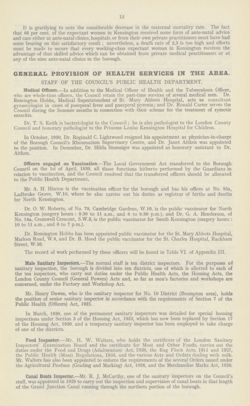 13 It is gratifying to note the considerable decrease in the maternal mortality rate. The fact that 66 per cent. of the expectant women in Kensington received some form of ante-natal advice and care either at ante-natal clinics, hospitals, or from their own private practitioners must have had some bearing on this satisfactory result; nevertheless, a death rate of 2.3 is too high and efforts must be made to secure that every working-class expectant woman in Kensington receives the advantage of that skilled advice which can be obtained from private medical practitioners or at any of the nine ante-natal clinics in the borough. GENERAL PROVISION OF HEALTH SERVICES IN THE AREA. STAFF OF THE COUNCIL'S PUBLIC HEALTH DEPARTMENT. Medical Officers.—In addition to the Medical Officer of Health and the Tuberculosis Officer, who are whole-time officers, the Council retain the part-time services of several medical men. Dr. Remington Hobbs, Medical Superintendent of St. Mary Abbots Hospital, acts as consultant gynaecologist in cases of puerperal fever and puerperal pyrexia; and Dr. Ronald Carter serves the Council during the Summer months in connection with their scheme for the treatment of zymotic enteritis. Dr. T. S. Keith is bacteriologist to the Council; he is also pathologist to the London County Council and honorary pathologist to the Princess Louise Kensington Hospital for Children. In October, 1930, Dr. Reginald C. Lightwood resigned his appointment as physician-in-charge of the Borough Council's Rheumatism Supervisory Centre, and Dr. Janet Aitken was appointed to the position. In December, Dr. Hilda Stoessiger was appointed as honorary assistant to Dr. Aitken. Officers engaged on Vaccination.—The Local Government Act transferred to the Borough Council on the 1st of April, 1930, all those functions hitherto performed by the Guardians in relation to vaccination, and the Council resolved that the transferred officers should be allocated to the Public Health Department. Mr. A. H. Hinton is the vaccination officer for the borough and has his offices at No. 85a, Ladbroke Grove, W.10, where he also carries out his duties as registrar of births and deaths for North Kensington. Dr. O. W. Roberts, of No. 79, Cambridge Gardens, W.10, is the public vaccinator for North Kensington (surgery hours : 9.30 to 11 a.m., and 6 to 8.30 p.m.), and Dr. G. A. Henderson, of No. 14a, Cromwell Crescent, S.W.5, is the public vaccinator for South Kensington (surgery hours: 10 to 11 a.m., and 6 to 7 p.m.). Dr. Remington Hobbs has been appointed public vaccinator for the St. Mary Abbots Hospital, Marloes Road, W.8, and Dr. B, Hood the public vaccinator for the St. Charles Hospital, Rackham Street, W.10. The record of work performed by these officers will be found in Table VI. of Appendix III. Male Sanitary Inspectors.—The normal staff is ten district inspectors. For the purposes of sanitary inspection, the borough is divided into ten districts, one of which is allotted to each of the ten inspectors, who carry out duties under the Public Health Acts, the Housing Acts, the London County Council (General Powers) Acts and, so far as men's factories and workshops are concerned, under the Factory and Workshop Act. Mr. Henry Dawes, who is the sanitary inspector for No. 10 District (Brompton area), holds the position of senior sanitary inspector in accordance with the requirements of Section 7 of the Public Health (Officers) Act, 1921. In March, 1930, one of the permanent sanitary inspectors was detailed for special housing inspections under Section 3 of the Housing Act, 1925, which has now been replaced by Section 17 of the Housing Act, 1930.. and a temporary sanitary inspector has been employed to take charge of one of the districts. Food Inspector.—Mr. H. W. Walters, who holds the certificate of the London Sanitary Inspectors' Examination Board and the certificate for Meat and Other Foods, carries out the duties under the Food and Drugs (Adulteration) Act, 1928, the Rag Flock Acts, 1911 and 1927, the Public Health (Meat) Regulations, 1924, and the various Acts and Orders dealing with milk. Mr. Walters has also been appointed to enforce the requirements of the several Orders issued under the Agricultural Produce (Grading and Marking) Act, 1928, and the Merchandise Marks Act, 1926. Canal Boats Inspector.—Mr. R. J. McCarthy, one of the sanitary inspectors on the Council's staff, was appointed in 1929 to carry out the inspection and supervision of canal boats in that length of the Grand Junction Canal running through the northern portion of the borough.