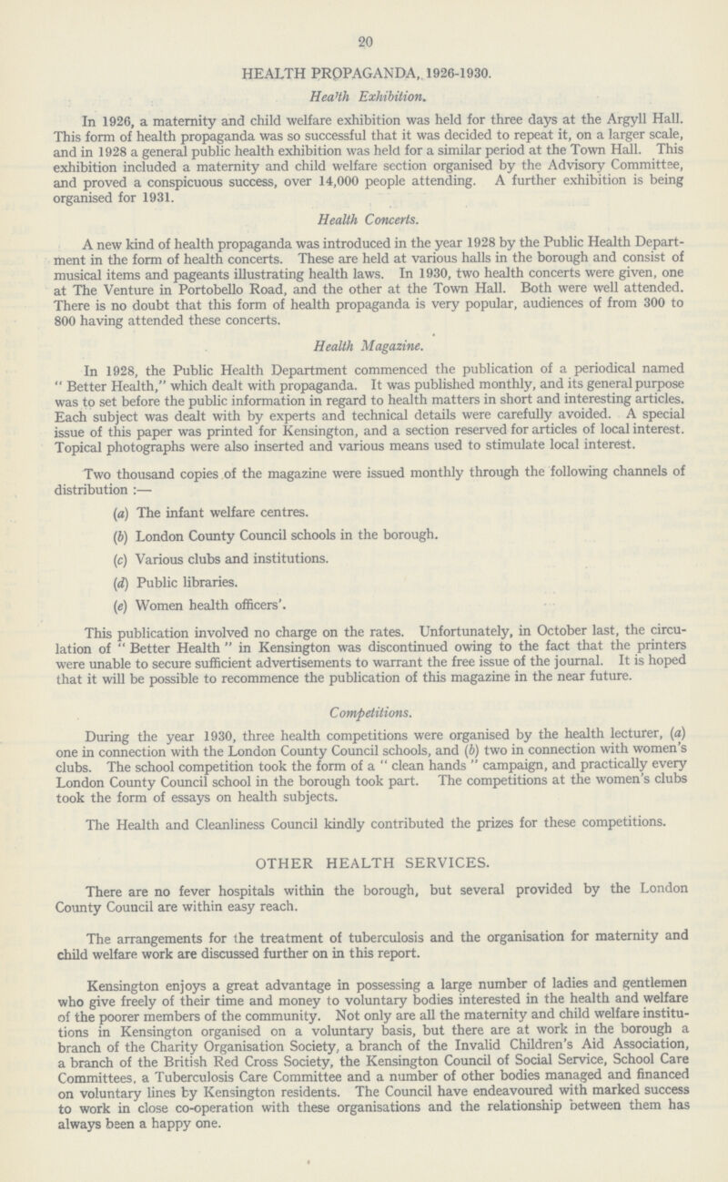 20 HEALTH PROPAGANDA, 1926-1930. Health Exhibition. In 1926, a maternity and child welfare exhibition was held for three days at the Argyll Hall. This form of health propaganda was so successful that it was decided to repeat it, on a larger scale, and in 1928 a general public health exhibition was held for a similar period at the Town Hall. This exhibition included a maternity and child welfare section organised by the Advisory Committee, and proved a conspicuous success, over 14,000 people attending. A further exhibition is being organised for 1931. Health Concerts. A new kind of health propaganda was introduced in the year 1928 by the Public Health Depart ment in the form of health concerts. These are held at various halls in the borough and consist of musical items and pageants illustrating health laws. In 1930, two health concerts were given, one at The Venture in Portobello Road, and the other at the Town Hall. Both were well attended. There is no doubt that this form of health propaganda is very popular, audiences of from 300 to 800 having attended these concerts. Health Magazine. In 1928, the Public Health Department commenced the publication of a periodical named  Better Health, which dealt with propaganda. It was published monthly, and its general purpose was to set before the public information in regard to health matters in short and interesting articles. Each subject was dealt with by experts and technical details were carefully avoided. A special issue of this paper was printed for Kensington, and a section reserved for articles of local interest. Topical photographs were also inserted and various means used to stimulate local interest. Two thousand copies of the magazine were issued monthly through the following channels of distribution :— (a) The infant welfare centres. (b) London County Council schools in the borough. (c) Various clubs and institutions. (d) Public libraries. (e) Women health officers'. This publication involved no charge on the rates. Unfortunately, in October last, the circu lation of  Better Health  in Kensington was discontinued owing to the fact that the printers were unable to secure sufficient advertisements to warrant the free issue of the journal. It is hoped that it will be possible to recommence the publication of this magazine in the near future. Competitions. During the year 1930, three health competitions were organised by the health lecturer, (a) one in connection with the London County Council schools, and (b) two in connection with women's clubs. The school competition took the form of a  clean hands  campaign, and practically every London County Council school in the borough took part. The competitions at the women's clubs took the form of essays on health subjects. The Health and Cleanliness Council kindly contributed the prizes for these competitions. OTHER HEALTH SERVICES. There are no fever hospitals within the borough, but several provided by the London County Council are within easy reach. The arrangements for the treatment of tuberculosis and the organisation for maternity and child welfare work are discussed further on in this report. Kensington enjoys a great advantage in possessing a large number of ladies and gentlemen who give freely of their time and money to voluntary bodies interested in the health and welfare of the poorer members of the community. Not only are all the maternity and child welfare institu tions in Kensington organised on a voluntary basis, but there are at work in the borough a branch of the Charity Organisation Society, a branch of the Invalid Children's Aid Association, a branch of the British Red Cross Society, the Kensington Council of Social Service, School Care Committees, a Tuberculosis Care Committee and a number of other bodies managed and financed on voluntary lines by Kensington residents. The Council have endeavoured with marked success to work in close co-operation with these organisations and the relationship between them has always been a happy one.