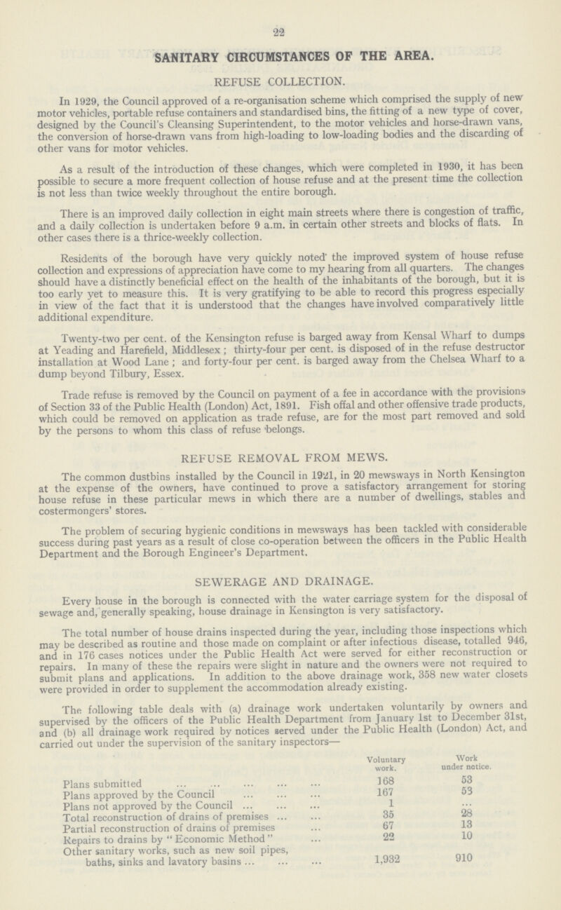 22 SANITARY CIRCUMSTANCES OF THE AREA. REFUSE COLLECTION. In 1929, the Council approved of a re-organisation scheme which comprised the supply of new motor vehicles, portable refuse containers and standardised bins, the fitting of a new type of cover, designed by the Council's Cleansing Superintendent, to the motor vehicles and horse-drawn vans, the conversion of horse-drawn vans from high-loading to low-loading bodies and the discarding of other vans for motor vehicles. As a result of the introduction of these changes, which were completed in 1930, it has been possible to secure a more frequent collection of house refuse and at the present time the collection is not less than twice weekly throughout the entire borough. There is an improved daily collection in eight main streets where there is congestion of traffic, and a daily collection is undertaken before 9 a.m. in certain other streets and blocks of flats. In other cases there is a thrice-weekly collection. Residents of the borough have very quickly noted' the improved system of house refuse collection and expressions of appreciation have come to my hearing from all quarters. The changes should have a distinctly beneficial effect on the health of the inhabitants of the borough, but it is too early yet to measure this. It is very gratifying to be able to record this progress especially in view of the fact that it is understood that the changes have involved comparatively little additional expenditure. Twenty-two per cent, of the Kensington refuse is barged away from Kensal Wharf to dumps at Yeading and Harefield, Middlesex ; thirty-four per cent. is disposed of in the refuse destructor installation at Wood Lane; and forty-four per cent. is barged away from the Chelsea Wharf to a dump beyond Tilbury, Essex. Trade refuse is removed by the Council on payment of a fee in accordance with the provisions of Section 33 of the Public Health (London) Act, 1891. Fish offal and other offensive trade products, which could be removed on application as trade refuse, are for the most part removed and sold by the persons to whom this class of refuse belongs. REFUSE REMOVAL FROM MEWS. The common dustbins installed by the Council in 1921, in 20 mewsways in North Kensington at the expense of the owners, have continued to prove a satisfactory arrangement for storing house refuse in these particular mews in which there are a number of dwellings, stables and costermongers' stores. The problem of securing hygienic conditions in mewsways has been tackled with considerable success during past years as a result of close co-operation between the officers in the Public Health Department and the Borough Engineer's Department. SEWERAGE AND DRAINAGE. Every house in the borough is connected with the water carriage system for the disposal of sewage and, generally speaking, house drainage in Kensington is very satisfactory. The total number of house drains inspected during the year, including those inspections which may be described as routine and those made on complaint or after infectious disease, totalled 946, and in 176 cases notices under the Public Health Act were served for either reconstruction or repairs. In many of these the repairs were slight in nature and the owners were not required to submit plans and applications. In addition to the above drainage work, 358 new water closets were provided in order to supplement the accommodation already existing. The following table deals with (a) drainage work undertaken voluntarily by owners and supervised by the officers of the Public Health Department from January 1st to December 31st, and (b) all drainage work required by notices served under the Public Health (London) Act, and carried out under the supervision of the sanitary inspectors— Voluntary work. Work under notice. Plans submitted 168 53 Plans approved by the Council 167 53 Plans not approved by the Council 1 ... Total reconstruction of drains of premises 35 28 Partial reconstruction of drains of premises 67 13 Repairs to drains by  Economic Method  22 10 Other sanitary works, such as new soil pipes, baths, sinks and lavatory basins 1,932 910