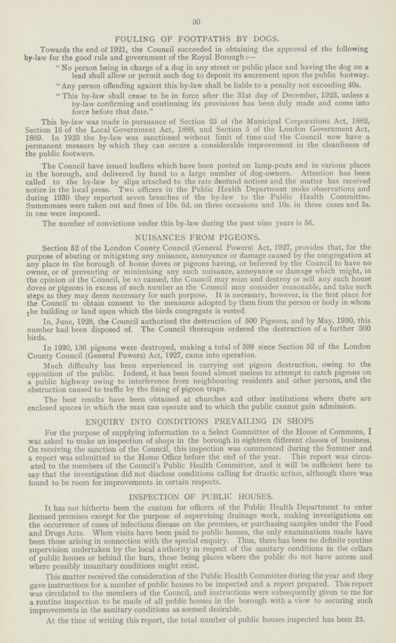 30 FOULING OF FOOTPATHS BY DOGS. Towards the end of 1921, the Council succeeded in obtaining the approval of the following by-law for the good rule and government of the Royal Borough:—  No person being in charge of a dog in any street or public place and having the dog on a lead shall allow or permit such dog to deposit its excrement upon the public footway.  Any person offending against this by-law shall be liable to a penalty not exceeding 40s.  This by-law shall cease to be in force after the 31st day of December, 19'23, unless a by-law confirming and continuing its provisions has been duly made and come into force before that date. This by-law was made in pursuance of Section 23 of the Municipal Corporations Act, 1882, Section 16 of the Local Government Act, 1888, and Section 5 of the London Government Act, 1889. In 1923 the by-law was sanctioned without limit of time and the Council now have a permanent measure by which they can secure a considerable improvement in the cleanliness of the public footways. The Council have issued leaflets which have been posted on lamp-posts and in various places in the borough, and delivered by hand to a large number of dog-owners. Attention has been called to the by-law by slips attached to the rate dem'and notices and the matter has received notice in the local press. Two officers in the Public Health Department make observations and during 1930 they reported seven breaches of the by-law to the Public Health Committee. Summonses were taken out and fines of 10s. 6d. on three occasions and 10s. in three cases and 5s. in one were imposed. The number of convictions under this by-law during the past nine years is 56. NUISANCES FROM PIGEONS. Section 52 of the London County Council (General Powers) Act, 1927, provides that, for the purpose of abating or mitigating any nuisance, annoyance or damage caused by the congregation at any place in the borough of house doves or pigeons having, or believed by the Council to have no owner, or of preventing or minimising any such nuisance, annoyance or damage which might, in the opinion of the Council, be so caused, the Council may seize and destroy or sell any such house doves or pigeons in excess of such number as the Council may consider reasonable, and take such steps as they may deem necessary for such purpose. It is necessary, however, in the first place for the Council to obtain consent to the measures adopted by them from the person or body in whom the building or land upon which the birds congregate is vested. In, June, 1928, the Council authorised the destruction of 500 Pigeons, and by May, 1930, this number had been disposed of. The Council thereupon ordered the destruction of a further 300 birds. In 1930, 136 pigeons were destroyed, making a total of 598 since Section 52 of the London County Council (General Powers) Act, 1927, came into operation. Much difficulty has been experienced in carrying out pigeon destruction, owing to the opposition of the public. Indeed, it has been found almost useless to attempt to catch pigeons on a public highway owing to interference from neighbouring residents and other persons, and the obstruction caused to traffic by the fixing of pigeon traps. The best results have been obtained at churches and other institutions where there are enclosed spaces in which the man can operate and to which the public cannot gain admission. ENQUIRY INTO CONDITIONS PREVAILING IN SHOPS For the purpose of supplying information to a Select Committee of the House of Commons, I was asked to make an inspection of shops in the borough in eighteen different classes of business. On receiving the sanction of the Council, this inspection was commenced during the Summer and a report was submitted to the Home Office before the end of the year. This report was circu ated to the members of the Council's Public Health Committee, and it will be sufficient here to say that the investigation did not disclose conditions calling for drastic action, although there was found to be room for improvements in certain respects. INSPECTION OF PUBLIC HOUSES. It has not hitherto been the custom for officers of the Public Health Department to enter licensed premises except for the purpose of supervising drainage work, making investigations on the occurrence of cases of infectious disease on the premises, or purchasing samples under the Food and Drugs Acts. When visits have been paid to public houses, the only examinations made have been those arising in connection with the special enquiry. Thus, there has been no definite routine supervision undertaken by the local authority in respect of the sanitary conditions in the cellars of public houses or behind the bars, these being places where the public do not have access and where possibly insanitary conditions might exist. This matter received the consideration of the Public Health Committee during the year and they gave instructions for a number of public houses to be inspected and a report prepared. This report was circulated to the members of the Council, and instructions were subsequently given to me for a routine inspection to be made of all public houses in the borough with a view to securing such improvements in the sanitary conditions as seemed desirable. At the time of writing this report, the total number of public houses inspected has been 23.