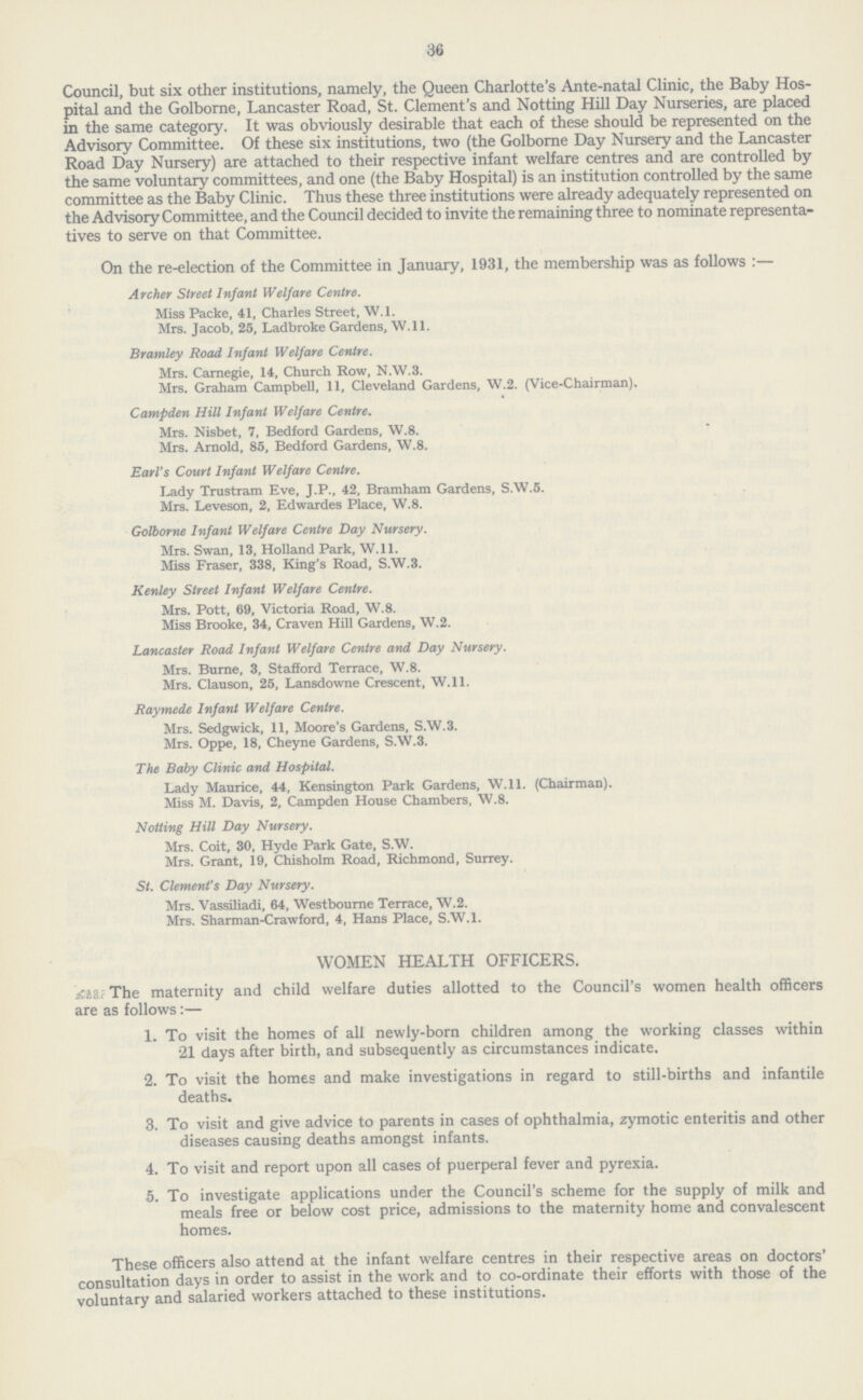 36 Council, but six other institutions, namely, the Queen Charlotte's Ante-natal Clinic, the Baby Hos pital and the Golborne, Lancaster Road, St. Clement's and Notting Hill Day Nurseries, are placed in the same category. It was obviously desirable that each of these should be represented on the Advisory Committee. Of these six institutions, two (the Golborne Day Nursery and the Lancaster Road Day Nursery) are attached to their respective infant welfare centres and are controlled by the same voluntary committees, and one (the Baby Hospital) is an institution controlled by the same committee as the Baby Clinic. Thus these three institutions were already adequately represented on the Advisory Committee, and the Council decided to invite the remaining three to nominate representa tives to serve on that Committee. On the re-election of the Committee in January, 1931, the membership was as follows :— Archer Street Infant Welfare Centre. Miss Packe, 41, Charles Street, W.l. Mrs. Jacob, 25, Ladbroke Gardens, W.ll. Brantley Road Infant Welfare Centre. Mrs. Carnegie, 14, Church Row, N.W.3. Mrs. Graham Campbell, 11, Cleveland Gardens, W.2. (Vice-Chairman). Campden Hill Infant Welfare Centre. Mrs. Nisbet, 7, Bedford Gardens, W.8. Mrs. Arnold, 85, Bedford Gardens, W.8. Earl's Court Infant Welfare Centre. Lady Trustram Eve, J.P., 42, Bramham Gardens, S.W.5. Mrs. Leveson, 2, Edwardes Place, W.8. Golborne Infant Welfare Centre Day Nursery. Mrs. Swan, 13, Holland Park, W.ll. Miss Fraser, 338, King's Road, S.W.3. Kenley Street Infant Welfare Centre. Mrs. Pott, 69, Victoria Road, W.8. Miss Brooke, 34, Craven Hill Gardens, W.2. Lancaster Road Infant Welfare Centre and Day Nursery. Mrs. Burne, 3, Stafford Terrace, W.8. Mrs. Clauson, 25, Lansdowne Crescent, W.ll. Raymede Infant Welfare Centre. Mrs. Sedgwick, 11, Moore's Gardens, S.W.3. Mrs. Oppe, 18, Cheyne Gardens, S.W.3. The Baby Clinic and Hospital. Lady Maurice, 44, Kensington Park Gardens, W.ll. (Chairman). Miss M. Davis, 2, Campden House Chambers, W.8. Notting Hill Day Nursery. Mrs. Coit, 30, Hyde Park Gate, S.W. Mrs. Grant, 19, Chisholm Road, Richmond, Surrey. St. Clement's Day Nursery. Mrs. Vassiliadi, 64, Westbourne Terrace, W.2. Mrs. Sharman-Crawford, 4, Hans Place, S.W.1. WOMEN HEALTH OFFICERS. ??? The maternity and child welfare duties allotted to the Council's women health officers are as follows :— 1. To visit the homes of all newly-born children among the working classes within 21 days after birth, and subsequently as circumstances indicate. 2. To visit the homes and make investigations in regard to still-births and infantile deaths. 3. To visit and give advice to parents in cases of ophthalmia, zymotic enteritis and other diseases causing deaths amongst infants. 4. To visit and report upon all cases of puerperal fever and pyrexia. 5. To investigate applications under the Council's scheme for the supply of milk and meals free or below cost price, admissions to the maternity home and convalescent homes. These officers also attend at the infant welfare centres in their respective areas on doctors' consultation days in order to assist in the work and to co-ordinate their efforts with those of the voluntary and salaried workers attached to these institutions.