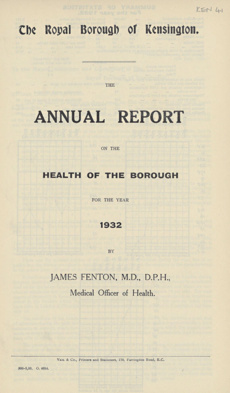 KEN 41 The Royal Borough of Kensington, THE ANNUAL REPORT ON THE HEALTH OF THE BOROUGH FOR THE YEAR 1932 BY JAMES FENTON, M.D., Medical Officer of Health. Vail & Co., Printers and Stationers, 170, Farringdon Road, E.C. 300.5.33. O. 4694.