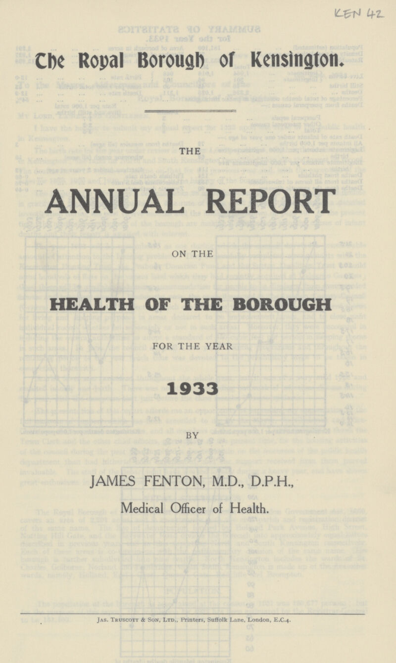 KEN 42 The Royal Borough of Kensington. THE ANNUAL REPORT ON THE HEALTH OF THE BOROUGH FOR THE YEAR 1933 BY JAMES FENTON, M.D., D.P.H., Medical Officer of Health. Jas. Truscott & Son, Ltd., Printers, Suffolk Lane, London, E.C.4.