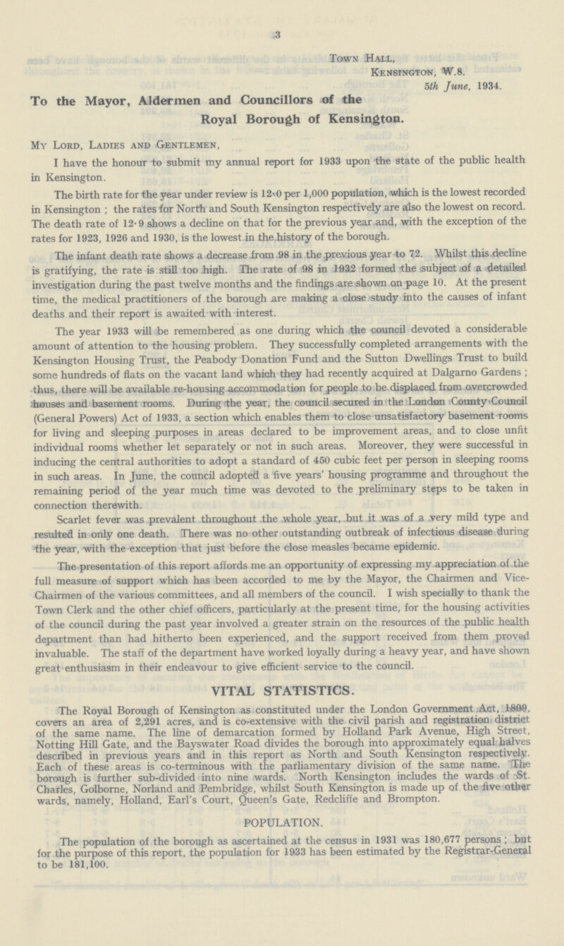 3 Town Hall, Kensington, W.8. 5th June, 1934. To the Mayor, Aldermen and Councillors of the Royal Borough of Kensington. My Lord, Ladies and Gentlemen, I have the honour to submit my annual report for 1933 upon the state of the public health in Kensington. The birth rate for the year under review is 12.0 per 1,000 population, which is the lowest recorded in Kensington; the rates for North and South Kensington respectively are also the lowest on record. The death rate of 12.9 shows a decline on that for the previous year and, with the exception of the rates for 1923, 1926 and 1930, is the lowest in the history of the borough. The infant death rate shows a decrease from 98 in the previous year to 7.2. Whilst this decline is gratifying, the rate is still too high. The rate of 98 in 1932 formed the subject of a detailed investigation during the past twelve months and the findings are shown on page 10. At the present time, the medical practitioners of the borough are making a close study into the causes of infant deaths and their report is awaited with interest. The year 1933 will be remembered as one during which the council devoted a considerable amount of attention to the housing problem. They successfully completed arrangements with the Kensington Housing Trust, the Peabody Donation Fund and the Sutton Dwellings Trust to build some hundreds of flats on the vacant land which they had recently acquired at Dalgarno Gardens ; thus, there will be available re.housing accommodation for people to be displaced from overcrowded houses and basement rooms. During.the year, the council secured in the London County Council (General Powers) Act of 1933, a section which enables them to close unsatisfactory basement rooms for living and sleeping purposes in areas declared to be improvement areas, and to close unfit individual rooms whether let separately or not in such areas. Moreover, they were successful in inducing the central authorities to adopt a standard of 450 cubic feet per person in sleeping rooms in such areas. In June, the council adopted a five years' housing programme and throughout the remaining period of the year much time was devoted to the preliminary steps to be taken in connection therewith. Scarlet fever was prevalent throughout the whole year, but it was of a very mild type and resulted in only one death. There was no other outstanding outbreak of infectious disease during the year, with the exception that just before the close measles became epidemic. The presentation of this report affords me an opportunity of expressing my appreciation of the full measure of support which has been accorded to me by the Mayor, the Chairmen and Vice. Chairmen of the various committees, and all members of the council. I wish specially to thank the Town Clerk and the other chief officers, particularly at the present time, for the housing activities of the council during the past year involved a greater strain on the resources of the public health department than had hitherto been experienced, and the support received from them proved invaluable. The staff of the department have worked loyally during a heavy year, and have shown great enthusiasm in their endeavour to give efficient service to the council. VITAL STATISTICS. The Royal Borough of Kensington as constituted under the London Government Aat, 1899. covers an area of 2,291 acres, and is co.extensive with the civil parish and registration district of the same name. The line of demarcation formed by Holland Park Avenue, High Street, Notting Hill Gate, and the Bayswater Road divides the borough into approximately equal halves described in previous years and in this report as North and South Kensington respectively. Each of these areas is co.terminous with the parliamentary division of the same name. Tire borough is further sub.divided into nine wards. North Kensington includes the wards of .St. Charles, Golbome, Norland and Pembridge, whilst South Kensington is made up of the five other wards, namely, Holland, Earl's Court, Queen's Gate, Redcliffe and Brompton. POPULATION. The population of the borough as ascertained at the census in 1931 was 180,677 persons ; but for the purpose of this report, the population for 1933 has been estimated by the Registrar.General to be 181,100.