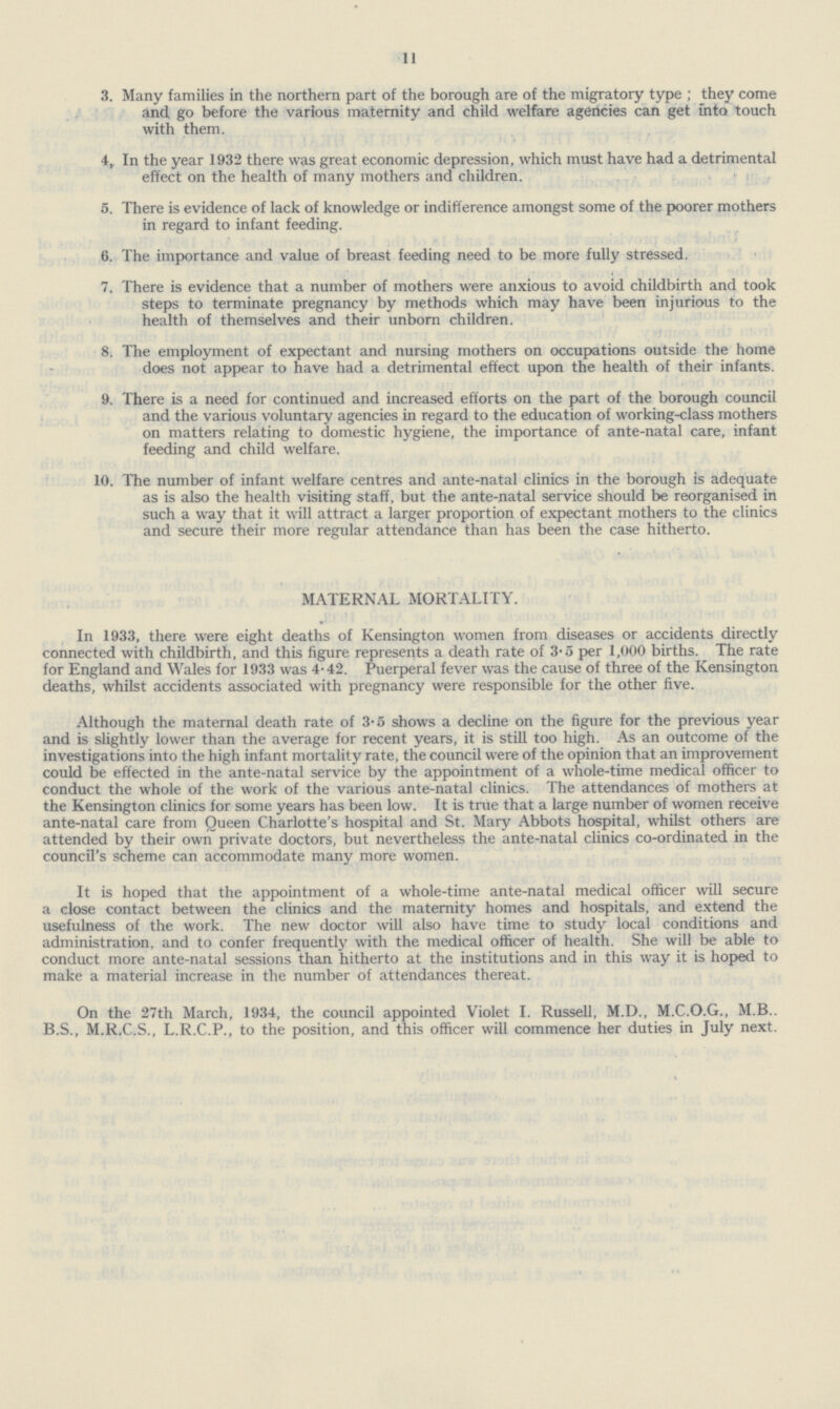 11 3. Many families in the northern part of the borough are of the migratory type; they come and, go before the various maternity and child welfare agencies can get into touch with them. 4. In the year 1932 there was great economic depression, which must have had a detrimental effect on the health of many mothers and children. 5. There is evidence of lack of knowledge or indifference amongst some of the poorer mothers in regard to infant feeding. 6. The importance and value of breast feeding need to be more fully stressed. 7. There is evidence that a number of mothers were anxious to avoid childbirth and took steps to terminate pregnancy by methods which may have been injurious to the health of themselves and their unborn children. 8. The employment of expectant and nursing mothers on occupations outside the home does not appear to have had a detrimental effect upon the health of their infants. 9. There is a need for continued and increased efforts on the part of the borough council and the various voluntary agencies in regard to the education of working.class mothers on matters relating to domestic hygiene, the importance of ante.natal care, infant feeding and child welfare. 10. The number of infant welfare centres and ante.natal clinics in the borough is adequate as is also the health visiting staff, but the ante.natal service should be reorganised in such a way that it will attract a larger proportion of expectant mothers to the clinics and secure their more regular attendance than has been the case hitherto. MATERNAL MORTALITY. In 1933, there were eight deaths of Kensington women from diseases or accidents directly connected with childbirth, and this figure represents a death rate of 3.5 per 1,000 births. The rate for England and Wales for 1933 was 4.42. Puerperal fever was the cause of three of the Kensington deaths, whilst accidents associated with pregnancy were responsible for the other five. Although the maternal death rate of 3.5 shows a decline on the figure for the previous year and is slightly lower than the average for recent years, it is still too high. As an outcome of the investigations into the high infant mortality rate, the council were of the opinion that an improvement could be effected in the ante.natal service by the appointment of a whole.time medical officer to conduct the whole of the work of the various ante.natal clinics. The attendances of mothers at the Kensington clinics for some years has been low. It is tme that a large number of women receive ante.natal care from Oueen Charlotte's hospital and St. Mary Abbots hospital, whilst others are attended by their own private doctors, but nevertheless the ante.natal clinics co.ordinated in the council's scheme can accommodate many more women. It is hoped that the appointment of a whole.time ante.natal medical officer will secure a close contact between the clinics and the maternity homes and hospitals, and extend the usefulness of the work. The new doctor will also have time to study local conditions and administration, and to confer frequently with the medical officer of health. She will be able to conduct more ante.natal sessions than hitherto at the institutions and in this way it is hoped to make a material increase in the number of attendances thereat. On the 27th March, 1934, the council appointed Violet I. Russell, M.D., M.C.O.G., M.B.. B.S., M.R.C.S., L.R.C.P., to the position, and this officer will commence her duties in July next.