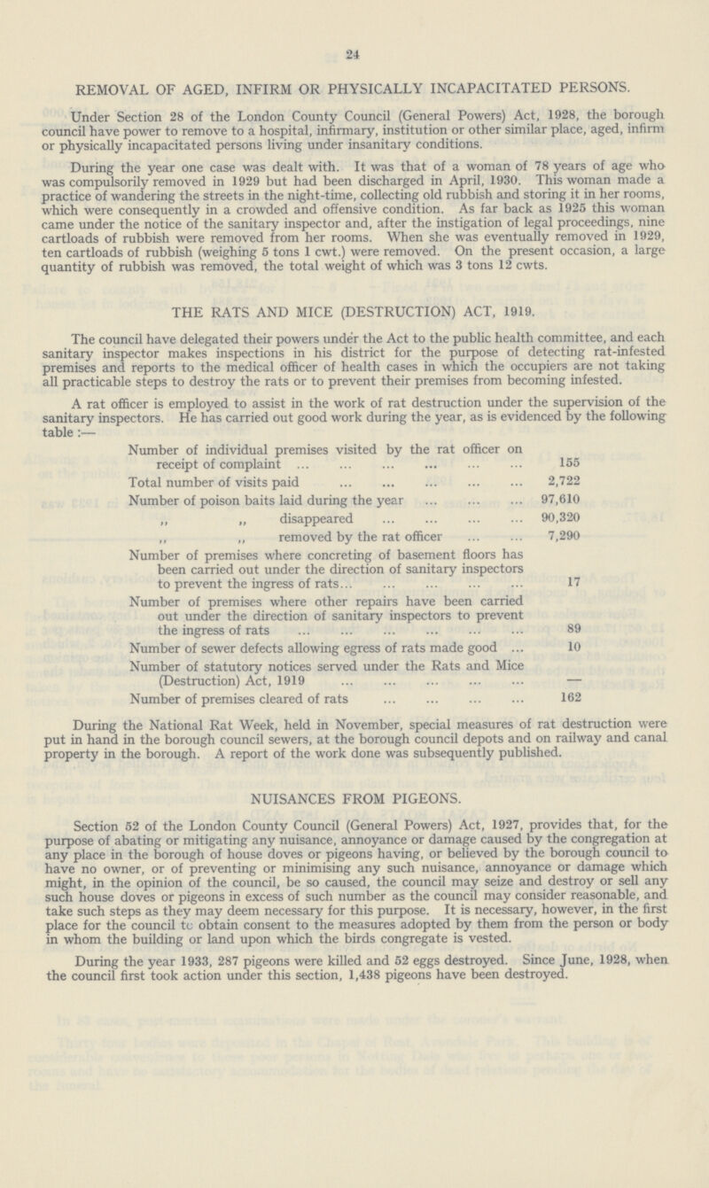 24 REMOVAL OF AGED, INFIRM OR PHYSICALLY INCAPACITATED PERSONS. Under Section 28 of the London County Council (General Powers) Act, 1928, the borough council have power to remove to a hospital, infirmary, institution or other similar place, aged, infirm or physically incapacitated persons living under insanitary conditions. During the year one case was dealt with. It was that of a woman of 78 years of age who was compulsorily removed in 1929 but had been discharged in April, 1930. This woman made a practice of wandering the streets in the night-time, collecting old rubbish and storing it in her rooms, which were consequently in a crowded and offensive condition. As far back as 1925 this woman came under the notice of the sanitary inspector and, after the instigation of legal proceedings, nine cartloads of rubbish were removed from her rooms. When she was eventually removed in 1929, ten cartloads of rubbish (weighing 5 tons 1 cwt.) were removed. On the present occasion, a large quantity of rubbish was removed, the total weight of which was 3 tons 12 cwts. THE RATS AND MICE (DESTRUCTION) ACT, 1919. The council have delegated their powers under the Act to the public health committee, and each sanitary inspector makes inspections in his district for the purpose of detecting rat-infested premises and reports to the medical officer of health cases in which the occupiers are not taking all practicable steps to destroy the rats or to prevent their premises from becoming infested. A rat officer is employed to assist in the work of rat destruction under the supervision of the sanitary inspectors. He has carried out good work during the year, as is evidenced by the following table:— Number of individual premises visited by the rat officer on receipt of complaint 155 Total number of visits paid 2,722 Number of poison baits laid during the year 97,610 „ „ disappeared 90,320 „ „ removed by the rat officer 7,290 Number of premises where concreting of basement floors has been carried out under the direction of sanitary inspectors to prevent the ingress of rats 17 Number of premises where other repairs have been carried out under the direction of sanitary inspectors to prevent the ingress of rats 89 Number of sewer defects allowing egress of rats made good 10 Number of statutory notices served under the Rats and Mice (Destruction) Act, 1919 — Number of premises cleared of rats 162 During the National Rat Week, held in November, special measures of rat destruction were put in hand in the borough council sewers, at the borough council depots and on railway and canal property in the borough. A report of the work done was subsequently published. NUISANCES FROM PIGEONS. Section 52 of the London County Council (General Powers) Act, 1927, provides that, for the purpose of abating or mitigating any nuisance, annoyance or damage caused by the congregation at any place in the borough of house doves or pigeons having, or believed by the borough council to have no owner, or of preventing or minimising any such nuisance, annoyance or damage which might, in the opinion of the council, be so caused, the council may seize and destroy or sell any such house doves or pigeons in excess of such number as the council may consider reasonable, and take such steps as they may deem necessary for this purpose. It is necessary, however, in the first place for the council tc obtain consent to the measures adopted by them from the person or body in whom the building or land upon which the birds congregate is vested. During the year 1933, 287 pigeons were killed and 52 eggs destroyed. Since June, 1928, when the council first took action under this section, 1,438 pigeons have been destroyed.