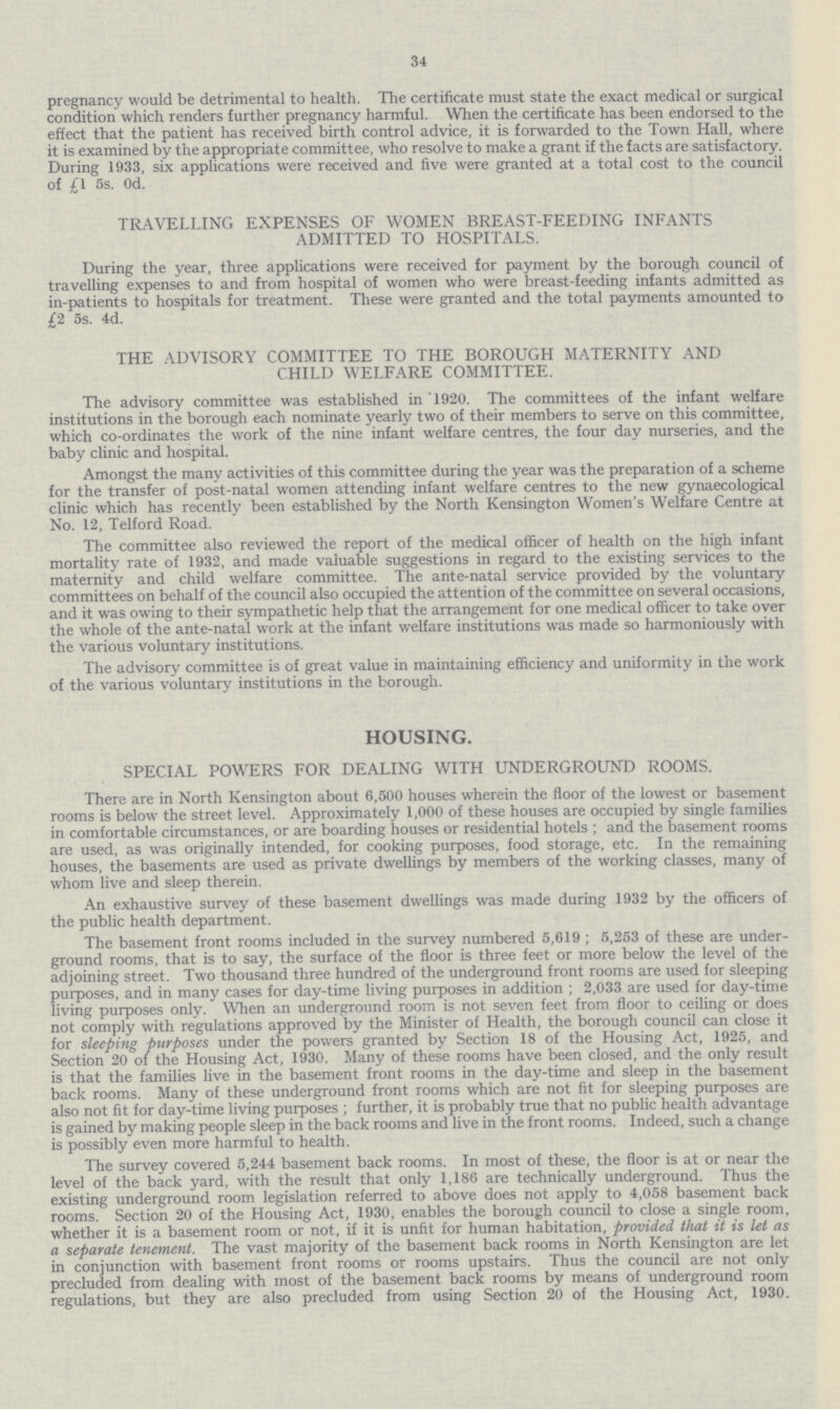 34 pregnancy would be detrimental to health. The certificate must state the exact medical or surgical condition which renders further pregnancy harmful. When the certificate has been endorsed to the effect that the patient has received birth control advice, it is forwarded to the Town Hall, where it is examined by the appropriate committee, who resolve to make a grant if the facts are satisfactory. During 1933, six applications were received and five were granted at a total cost to the council of £1 5s. 0d. TRAVELLING EXPENSES OF WOMEN BREAST-FEEDING INFANTS ADMITTED TO HOSPITALS. During the year, three applications were received for payment by the borough council of travelling expenses to and from hospital of women who were breast-feeding infants admitted as in-patients to hospitals for treatment. These were granted and the total payments amounted to £2 5s. 4d. THE ADVISORY COMMITTEE TO THE BOROUGH MATERNITY AND CHILD WELFARE COMMITTEE. The advisory committee was established in '1920. The committees of the infant welfare institutions in the borough each nominate yearly two of their members to serve on this committee, which co-ordinates the work of the nine infant welfare centres, the four day nurseries, and the baby clinic and hospital. Amongst the many activities of this committee during the year was the preparation of a scheme for the transfer of post-natal women attending infant welfare centres to the new gynaecological clinic which has recently been established by the North Kensington Women's Welfare Centre at No. 12, Telford Road. The committee also reviewed the report of the medical officer of health on the high infant mortality rate of 1932, and made valuable suggestions in regard to the existing services to the maternity and child welfare committee. The ante-natal service provided by the voluntary committees on behalf of the council also occupied the attention of the committee on several occasions, and it was owing to their sympathetic help that the arrangement for one medical officer to take over the whole of the ante-natal work at the infant welfare institutions was made so harmoniously with the various voluntary institutions. The advisory committee is of great value in maintaining efficiency and uniformity in the work of the various voluntary institutions in the borough. HOUSING. SPECIAL POWERS FOR DEALING WITH UNDERGROUND ROOMS. There are in North Kensington about 6,500 houses wherein the floor of the lowest or basement rooms is below the street level. Approximately 1,000 of these houses are occupied by single families in comfortable circumstances, or are boarding houses or residential hotels ; and the basement rooms are used, as was originally intended, for cooking purposes, food storage, etc. In the remaining houses, the basements are used as private dwellings by members of the working classes, many of whom live and sleep therein. An exhaustive survey of these basement dwellings was made during 1932 by the officers of the public health department. The basement front rooms included in the survey numbered 5,619 ; 5,253 of these are under ground rooms, that is to say, the surface of the floor is three feet or more below the level of the adjoining street. Two thousand three hundred of the underground front rooms are used for sleeping purposes, and in many cases for day-time living purposes in addition ; 2,033 are used for day-time living purposes only. When an underground room is not seven feet from floor to ceiling or does not comply with regulations approved by the Minister of Health, the borough council can close it for sleeping purposes under the powers granted by Section 18 of the Housing Act, 1925, and Section 20 of the Housing Act, 1930. Many of these rooms have been closed, and the only result is that the families live in the basement front rooms in the day-time and sleep in the basement back rooms. Many of these underground front rooms which are not fit for sleeping purposes are also not fit for day-time living purposes ; further, it is probably true that no public health advantage is gained by making people sleep in the back rooms and live in the front rooms. Indeed, such a change is possibly even more harmful to health. The survey covered 5,244 basement back rooms. In most of these, the floor is at or near the level of the back yard, with the result that only 1,186 are technically underground. Thus the existing underground room legislation referred to above does not apply to 4,058 basement back rooms. Section 20 of the Housing Act, 1930, enables the borough council to close a single room, whether it is a basement room or not, if it is unfit for human habitation, provided that it is let as a separate tenement. The vast majority of the basement back rooms in North Kensington are let in conjunction with basement front rooms or rooms upstairs. Thus the council are not only precluded from dealing with most of the basement back rooms by means of underground room regulations, but they are also precluded from using Section 20 of the Housing Act, 1930.