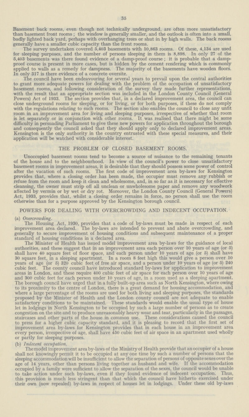 35 Basement back rooms, even though not technically underground, are often more unsatisfactory than basement front rooms ; the window is generally smaller, and the outlook is often into a small, badly lighted back yard, perhaps with overhanging trees or shut in by high walls. The back rooms generally have a smaller cubic capacity than the front rooms. The survey undertaken covered 5,403 basements with 10,863 rooms. Of these, 4,134 are used for sleeping purposes, and the number of persons sleeping in them is 8,898. In only 27 of the 5,403 basements was there found evidence of a damp-proof course ; it is probable that a damp proof course is present in more cases, but is hidden by the cement rendering which is commonly applied to walls as a remedy for dampness. The majority of the basements have wooden floors. In only 317 is there evidence of a concrete oversite. The council have been endeavouring for several years to prevail upon the central authorities to grant more adequate powers for dealing with the problem of the occupation of unsatisfactory basement rooms, and following consideration of the survey they made further representations, with the result that an appropriate section was included in the London County Council (General Powers) Act of 1933. The section provides that, in a declared improvement area, the council can close underground rooms for sleeping, or for living, or for both purposes, if these do not comply with the regulations relating to such rooms. The section also enables the council to close any unfit room in an improvement area for living and sleeping purposes, irrespective of whether that room is let separately or in conjunction with other rooms. It was realised that there might be some difficulty in persuading Parliament to give these new powers for application throughout the borough and consequently the council asked that they should apply only to declared improvement areas. Kensington is the only authority in the country entrusted with these special measures, and their application will be watched with considerable interest. THE PROBLEM OF CLOSED BASEMENT ROOMS. Unoccupied basement rooms tend to become a source of nuisance to the remaining tenants of the house and to the neighbourhood. In view of the council's power to close unsatisfactory basement rooms in improvement areas, it is desirable that they should possess some power of control after the vacation of such rooms. The first code of improvement area by-laws for Kensington provides that, where a closing order has been made, the occupier must remove any rubbish or refuse from the room and keep it clean and wholesome, and, in so far as it is necessary for effective cleansing, the owner must strip off all unclean or unwholesome paper and remove any woodwork affected by vermin or by wet or dry rot. Moreover, the London County Council (General Powers) Act, 1933, provides that, whilst a closing order remains in force, no person shall use the room otherwise than for a purpose approved by the Kensington borough council. POWERS FOR DEALING WITH OVERCROWDING AND INDECENT OCCUPATION. (a) Overcrowding. The Housing Act, 1930, provides that a code of by-laws must be made in respect of each improvement area declared. The by-laws are intended to prevent and abate overcrowding, and generally to secure improvement of housing conditions and subsequent maintenance of a proper standard of housing conditions in a declared area. The Minister of Health has issued model improvement area by-laws for the guidance of local authorities, and these suggest that in an improvement area each person over 10 years of age (or 5) shall have 40 square feet of floor space, and each person under 10 years of age (or 5) shall have 30 square feet, in a sleeping apartment. In a room 8 feet high this would give a person over 10 years of age (or 5) 320 cubic feet of free air space, and a person under 10 years of age (or 5) 240 cubic feet. The county council have introduced standard by-laws for application to improvement areas in London, and these require 400 cubic feet of air space for each person over 10 years of age and 300 cubic feet for each person under 10 years of age, in a room used as a sleeping apartment. The borough council have urged that in a fully built-up area such as North Kensington, where owing to its proximity to the centre of London, there is a great demand for housing accommodation, and where a large percentage of the rooms are used for both living and sleeping purposes, the standards proposed by the Minister of Health and the London county council are not adequate to enable satisfactory conditions to be maintained. These standards would enable the usual type of house let in lodgings in North Kensington to be occupied by such a large number of persons as to create congestion on the site and to produce unreasonably heavy wear and tear, particularly in the passages, staircases and other parts of the house in common use. These considerations caused the council to press for a higher cubic capacity standard, and it is pleasing to record that the first set of improvement area by-laws for Kensington provides that in each house in an improvement area every person, irrespective of age, shall have 450 cubic feet of air space in an apartment used wholly or partly for sleeping purposes. (b) Indecent occupation. The model improvement area by-laws of the Ministry of Health provide that an occupier of a house shall not knowingly permit it to be occupied at any one time by such a number of persons that the sleeping accommodation will be insufficient to allow the separation of persons of opposite sexes over the age of 14 years, other than persons living together as husband and wife. If the accommodation occupied by a family were sufficient to allow the separation of the sexes, the council would be unable to take action under such by-laws, even if they found evidence of indecent occupation. Thus, this provision is much less stringent than that which the council have hitherto exercised under their own (now repealed) by-laws in respect of houses let in lodgings. Under these old by-laws