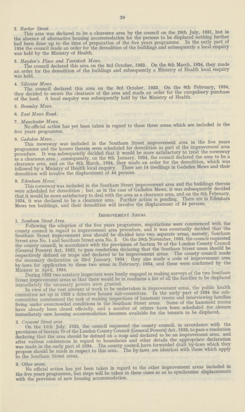 39 2. Barker Street. This area was declared to be a clearance area by the council on the 28th July, 1931, but in the absence of alternative housing accommodation for the persons to be displaced nothing further had been done up to the time of preparation of the five years programme. In the early part of 1934 the council made an order for the demolition of the buildings and subsequently a local enquiry was held by the Ministry of Health. 3. Hayden's Place and Tavistock Mews. The council declared this area on the 3rd October, 1933. On the 6th March, 1934, they made an order for the demolition of the buildings and subsequently a Ministry of Health local enquiry was held. 4. Silvester Mews. The council declared this area on the 3rd October, 1933. On the 6th February, 1934, they decided to secure the clearance of the area and made an order for the compulsory purchase of the land. A local enquiry was subsequently held by the Ministry of Health. 5. Brantley Mews. 6. East Mews Road. 7. Manchester Mews. No official action has yet been taken in regard to these three areas, which are included in the five years programme. 8. Gadsden Mews. This mewsway was included in the Southam Street improvement area in the five years programme and the houses therein were scheduled for demolition as part of the improvement area procedure. It was subsequently decided that it would be more satisfactory to treat the mewsway as a clearance area ; consequently, on the 9th January, 1934, the council declared the area to be a clearance area, and on the 6th March, 1934, they made an order for the demolition, which was followed by a Ministry of Health local enquiry. There are 14 dwellings in Gadsden Mews and their demolition will involve the displacement of 44 persons. 9. Edenham Mews. This mewsway was included in the Southam Street improvement area and the buildings therein were scheduled for demolition ; but, as in the case of Gadsden Mews, it was subsequently decided that it would be more satisfactory to deal with the area as a clearance area, and on the 6th February, 1934, it was declared to be a clearance area. Further action is pending. There are in Edenham Mews ten buildings, and their demolition will involve the displacement of 34 persons. Improvement Areas. 1. Southam Street Area. Following the adoption of the five years programme, negotiations were commenced with the county council in regard to improvement area procedure, and it was eventually decided that the Southam Street improvement area should be divided into two separate areas, namely, Southam Street area No. 1 and Southam Street area No. 2. On the 28th November, 1933, the council requested the county council, in accordance with the provisions of Section 70 of the London County Council (General Powers) Act, 1933, to pass resolutions declaring that the Southam Street areas should be respectively defined on maps and declared to be improvement areas. The county council made the necessary declaration on 23rd January, 1934 ; they also made a code of improvement area by-laws for application to these two areas in February, 1934, and these were confirmed by the Minister in April, 1934. During 1933 two sanitary inspectors were busily engaged in making surveys of the two Southam Street improvement areas so that there would be in readiness a list of all the families to be displaced immediately the necessary powers were granted. In view of the vast amount of work to be undertaken in improvement areas, the public health committee set up in 1933 a defective houses sub-committee. In the early part of 1934 the sub committee commenced the task of making inspections of basement rooms and interviewing families living under overcrowded conditions in the Southam Street areas. Some of the basement rooms have already been closed officially, and a number of others have been scheduled for closure immediately new housing accommodation becomes available for the tenants to be displaced. 2. Crescent Street area. On the 11th July, 1933, the council requested the county council, in accordance with the provisions of Section 70 of the London County Council (General Powers) Act, 1933, to pass a resolution declaring that the area should be defined on a map and declared to be an improvement area, and after various conferences in regard to boundaries and other details the appropriate declaration was made in the early part of 1934. The county council have forwarded draft by-laws which they propose should be made in respect to this area. The by-laws are identical with those which apply to the Southam Street areas. 3. Other areas. No official action has yet been taken in regard to the other improvement areas included in the five years programme, but steps will be taken in these cases so as to synchronise displacements with the provision of new housing accommodation.