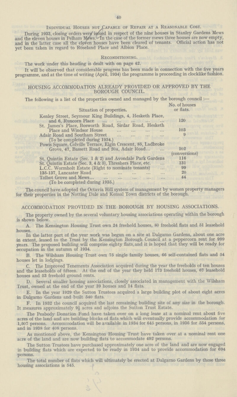 40 Individual Houses not .Capable of Repair at a Reasonable Cost. During 1933, closing orders were issued in respect of the nine houses in Stanley Gardens Mews and the eleven houses in Pelham Mews. In the case of the former mews three houses are now empty, and in the latter case all the eleven houses have been cleared of tenants. Official action has not yet been taken in regard to Roseland Place and Albion Place. Reconditioning. The work under this heading is dealt with on page 42. It will be observed that considerable progress has been made in connection with the five years programme, and at the time of writing (April, 1934) the programme is proceeding in clocklike fashion. HOUSING ACCOMMODATION ALREADY PROVIDED OR APPROVED BY THE BOROUGH COUNCIL. The following is a list of the properties owned and managed by the borough council:— Situation of properties. No. of houses or flats. Kenley Street, Seymour King Buildings, 4, Hesketh Place, and 6, Runcorn Place 120 St. James's Place, Bosworth Road, Sirdar Road, Hesketh Place and Windsor House 103 Adair Road and Southam Street (To be completed during 1934.) 9 Powis Square, Colville Terrace, Elgin Crescent, 85, Ladbroke Grove, 47, Bassett Road and 20a, Adair Road 102 (conversions) St. Quintin Estate (Sec. 1 & 2) and Avondale Park Gardens 116 St. Quintin Estate (Sec. 3, 4 & 5), Threshers Place, etc. 131 L.C.C. Wormholt Estate (Right to nominate tenants) 99 135-137, Lancaster Road 20 Talbot Grove and Mews (To be completed during 1935.) 44 The council have adopted the Octavia Hill system of management by women property managers for their properties in the Notting Dale and Kensal Town districts of the borough. ACCOMMODATION PROVIDED IN THE BOROUGH BY HOUSING ASSOCIATIONS. The property owned by the several voluntary housing associations operating within the borough is shown below. A. The Kensington Housing Trust own 24 freehold houses, 80 freehold flats and 51 leasehold houses. In the latter part of the year work was begun on a site at Dalgarno Gardens, about one acre in extent, leased to the Trust by the Kensington Borough Council at a peppercorn rent for 999 years. The proposed building will comprise eighty flats, and it is hoped that they will be ready for occupation in the autumn of 1934. B. The Wilsham Housing Trust own 75 single family houses, 66 self-contained flats and 54 houses let in lodgings. C. The Improved Tenements Association acquired during the year the freeholds of ten houses and the leaseholds of fifteen. At the end of the year they held 173 freehold houses, 67 leasehold houses and 53 freehold ground rents. D. Several smaller housing associations, closely associated in management with the Wilsham Trust, owned at the end of the year 39 houses and 14 flats. E. In the year 1929 the Sutton Trustees acquired a large building plot of about eight acres in Dalgarno Gardens and built 540 flats. F. In 1932 the council acquired the last remaining building site of any size in the borough. It measures approximately 9J acres and adjoins the Sutton Trust Estate. The Peabody Donation Fund have taken over on a long lease at a nominal rent about five acres of the land and are building blocks of flats which will eventually provide accommodation for 1,607 persons. Accommodation will be available in 1934 for 645 persons, in 1936 for 554 persons, and in 1938 for 408 persons. As mentioned above, the Kensington Housing Trust have taken over at a nominal rent one acre of the land and are now building flats to accommodate 492 persons. The Sutton Trustees have purchased approximately one acre of the land and are now engaged in building flats which are expected to be ready in 1934 and to provide accommodation for 694 persons. The total number of flats which will ultimately be erected at Dalgarno Gardens by these three housing associations is 545.