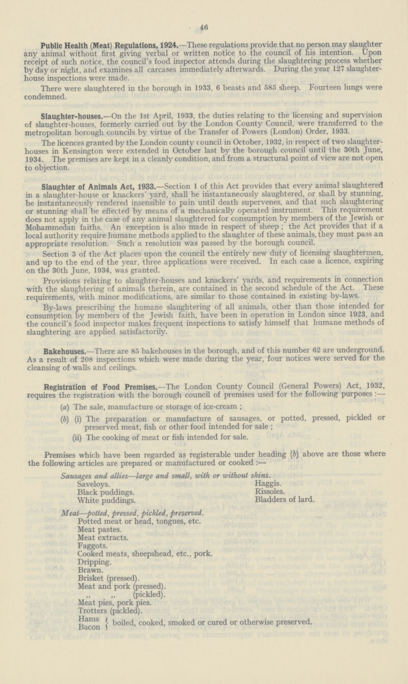 46 Public Health (Meat) Regulations, 1924.—These regulations provide that no person may slaughter any animal without first giving verbal or written notice to the council of his intention. Upon receipt of such notice, the council's food inspector attends during the slaughtering process whether by day or night, and examines all carcases immediately afterwards. During the year 127 slaughter house inspections were made. There were slaughtered in the borough in 1933, 6 beasts and 585 sheep. Fourteen lungs were condemned. Slaughter.houses.—On the 1st April, 1933, the duties relating to the licensing and supervision of slaughter.houses, formerly carried out by the London County Council, were transferred to the metropolitan borough councils by virtue of the Transfer of Powers (London) Order, 1933. The licences granted by the London county council in October, 1932, in respect of two slaughter houses in Kensington were extended in October last by the borough council until the 30th June, 1934. The premises are kept in a cleanly condition, and from a structural point of view are not open to objection. Slaughter of Animals Act, 1933.—Section 1 of this Act provides that every animal slaughtered in a slaughter.house or knackers' yard, shall be instantaneously slaughtered, or shall by stunning, be instantaneously rendered insensible to pain until death supervenes, and that such slaughtering or stunning shall be effected by means of a mechanically operated instrument. This requirement does not apply in the case of any animal slaughtered for consumption by members of the Jewish or Mohammedan faiths. An exception is also made in respect of sheep ; the Act provides that if a local authority require humane methods applied to the slaughter of these animals, they must pass an appropriate resolution. Such a resolution was passed by the borough council. Section 3 of the Act places upon the council the entirely new duty of licensing slaughtermen, and up to the end of the year, three applications were received. In each case a licence, expiring on the 30th June, 1934, was granted. Provisions relating to slaughter.houses and knackers' yards, and requirements in connection with the slaughtering of animals therein, are contained in the second schedule of the Act. These requirements, with minor modifications, are similar to those contained in existing by.laws. By.laws prescribing the humane slaughtering of all animals, other than those intended for consumption by members of the Jewish faith, have been in operation in London since 1923, and the council's food inspector makes frequent inspections to satisfy himself that humane methods of slaughtering are applied satisfactorily. Bakehouses.—There are 85 bakehouses in the borough, and of this number 62 are underground. As a result of 208 inspections which were made during the year, four notices were served for the cleansing of walls and ceilings. Registration of Food Premises.—The London County Council (General Powers) Act, 1932, requires the registration with the borough council of premises used for the following purposes :— (a) The sale, manufacture or storage of ice.cream ; (b) (i) The preparation or manufacture of sausages, or potted, pressed, pickled or preserved meat, fish or other food intended for sale ; (ii) The cooking of meat or fish intended for sale. Premises which have been regarded as registerable under heading (b). above are those where the following articles are prepared or manufactured or cooked :— Sausages and allies—large and small, with or without skins. Saveloys. Haggis. Black puddings. Rissoles. White puddings. Bladders of lard. Meat—jotted, pressed, pickled, preserved. Potted meat or head, tongues, etc. Meat pastes. Meat extracts. Faggots. Cooked meats, sheepshead, etc., pork. Dripping. Brawn. Brisket (pressed). Meat and pork (pressed). (pickled). Meat pies, pork pies. Trotters (pickled). Hams Bacon boiled, cooked, smoked or cured or otherwise preserved.