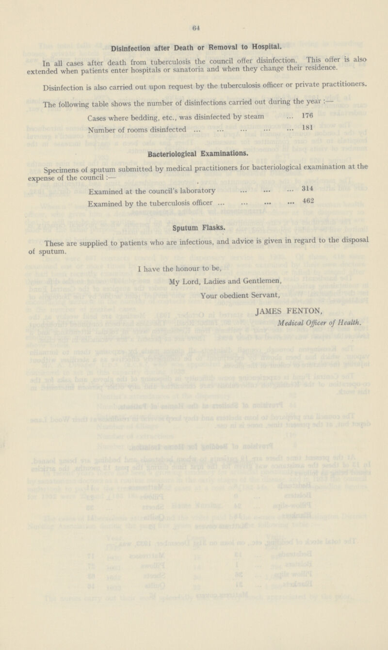 64 Disinfection after Death or Removal to Hospital. In all cases after death from tuberculosis the council offer disinfection. This offer is also extended when patients enter hospitals or sanatoria and when they change their residence. Disinfection is also carried out upon request by the tuberculosis officer or private practitioners. The following table shows the number of disinfections carried out during the year :— Cases where bedding, etc., was disinfected by steam 176 Number of rooms disinfected 181 Bacteriological Examinations. Specimens of sputum submitted by medical practitioners for bacteriological examination at the expense of the council:— Examined at the council's laboratory 314 Examined by the tuberculosis officer 462 Sputum Flasks. These are supplied to patients who are infectious, and advice is given in regard to the disposal of sputum. I have the honour to be, My Lord, Ladies and Gentlemen, Your obedient Servant, JAMES FENTON, Medical Officer of Health.