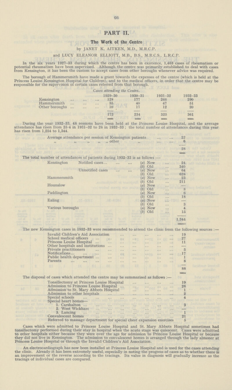 66 PART II. The Work of the Centre by JANET K. AITKEN, M.D., M.R.C.P. and LUCY ELEANOR ELLIOTT, M.B., B.S., M.R.C.S., L.R.C.P. In the six years 1927-33 during which the centre has been in existence, 1,463 cases of rheumatism or potential rheumatism have been supervised. Although the centre was primarily established to deal with cases from Kensington, it has been the custom to accept cases from other boroughs whenever advice was required. The borough of Hammersmith have made a grant towards the expenses of the centre (which is held at the Princess Louise Kensington Hospital for Children), and to the medical officers, in order that the centre may be responsible for the supervision of certain cases referred from that borough. Cases attending the Centre. 1929-30 1930-31 1931-32 1932-33 Kensington 128 177 266 290 Hammersmith 35 40 47 51 Other boroughs 10 17 12 20 173 234 325 361 — — During the year 1932-33, 48 sessions have been held at the Princess Louise Hospital, and the average attendance has risen from 25-4 in 1931-32 to 28 in 1932-33 ; the total number of attendances during this year has risen from 1,254 to 1,344. Average attendance per session of Kensington patients 22 „ „ „ „ „ other „ 6 28 The total number of attendances of patients during 1932-33 is as follows :— Kensington Notified cases... (a) New 24 (b) Old 340 Unnotified cases (a) New 64 (b) Old 628 Hammersmith (a) New 23 (b) Old 211 Hounslow (a) New — (b) Old 8 Paddington (a) New 6 (b) Old 18 Ealing (a) New — (b) Old 3 Various boroughs (a) New 4 (b) Old 15 1,344 The new Kensington cases in 1932-33 were recommended to attend the clinic from the following sources :— Invalid Children's Aid Association 19 School medical officers 27 Princess Louise Hospital 11 Other hospitals and institutions — Private practitioners 5 Notifications... 17 Public health department 1 Parents 8 88 The disposal of cases which attended the centre may be summarised as follows :— Tonsillectomy at Princess Louise Hospital 19 Admission to Princess Louise Hospital 26 Admission to St. Mary Abbots Hospital 1 Admission to other hospitals 2 Special schools 4 Special heart homes— 1. Carshalton 3 2. West Wickham — 3. Lancing 1 Convalescent homes 21 Referred to massage department for special chest expansion exercises 5 Cases which were admitted to Princess Louise Hospital and St. Mary Abbots Hospital sometimes had tonsillectomy performed during their stay in hospital when the acute stage was quiescent. Cases were admitted to other hospitals either because they were over the age for admission to Princess Louise Hospital or because they did not live in Kensington. The admission to convalescent homes is arranged through the lady almoner at Princess Louise Hospital or through the Invalid Children's Aid Association. An electrocardiograph has now been installed at Princess Louise Hospital and is used for the cases attending the clinic. Already it has been extremely useful, especially in noting the progress of cases as to whether there is an improvement or the reverse according to the tracings. Its value in diagnosis will gradually increase as the tracings of individual cases are compared.