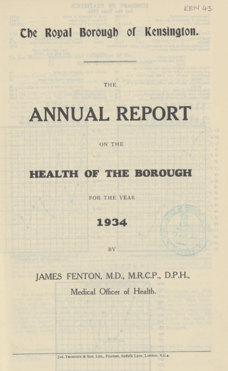 The Royal Borough of Kensington. THE ANNUAL REPORT ON THE HEALTH OF THE BOROUGH FOR THE YEAR 1934 BY JAMES FENTON, M.D., M.R.C.P., D.P.H., Medical Officer of Health. Jas. Truscott & Son, Ltd., Printers, Suffolk Lane, London, E.C.4.