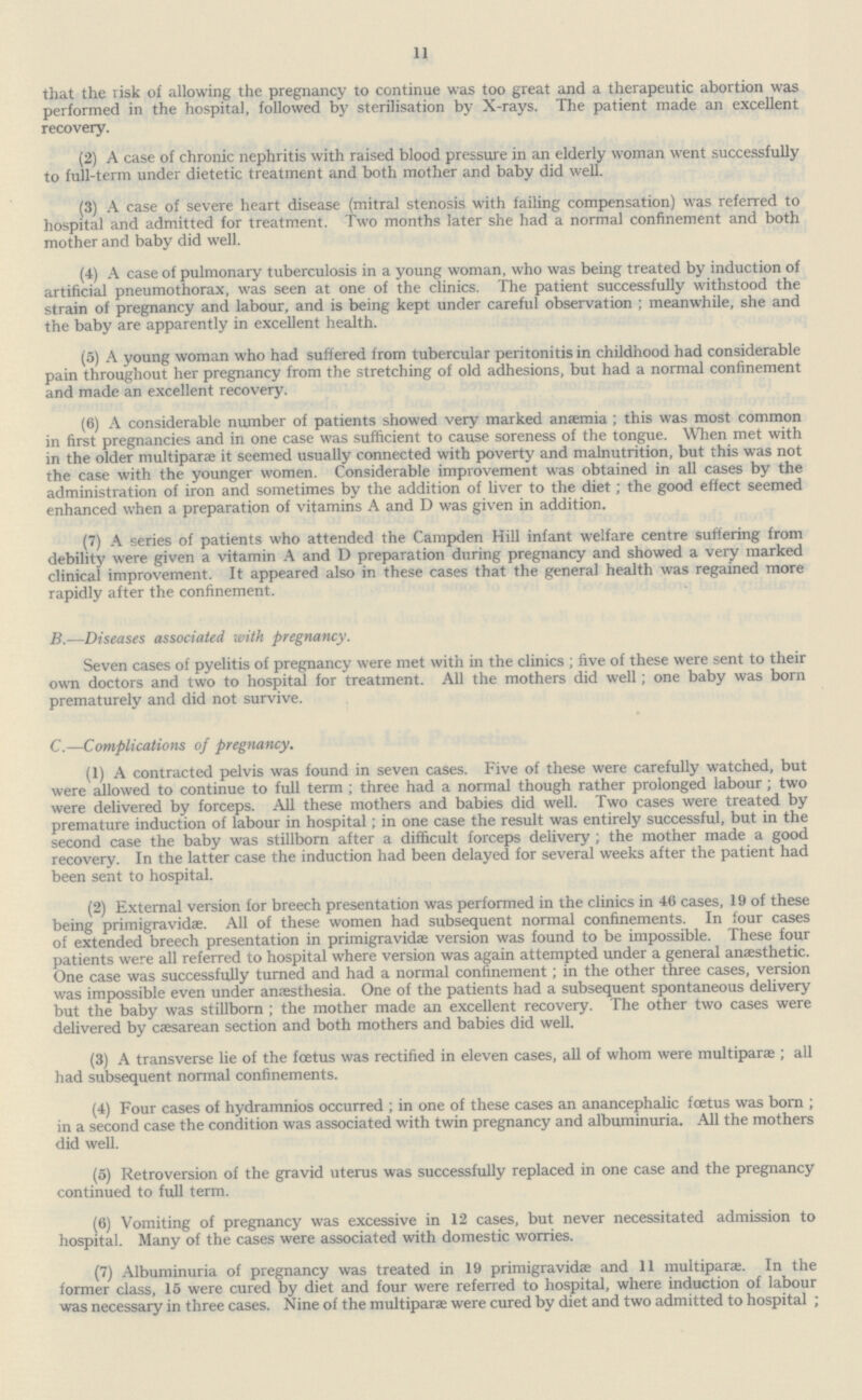 11 that the risk of allowing the pregnancy to continue was too great and a therapeutic abortion was performed in the hospital, followed by sterilisation by X-rays. The patient made an excellent recovery. (2) A case of chronic nephritis with raised blood pressure in an elderly woman went successfully to full-term under dietetic treatment and both mother and baby did well. (3) A case of severe heart disease (mitral stenosis with failing compensation) was referred to hospital and admitted for treatment. Two months later she had a normal confinement and both mother and baby did well. (4) A case of pulmonary tuberculosis in a young woman, who was being treated by induction of artificial pneumothorax, was seen at one of the clinics. The patient successfully withstood the strain of pregnancy and labour, and is being kept under careful observation; meanwhile, she and the baby are apparently in excellent health. (5) A young woman who had suffered from tubercular peritonitis in childhood had considerable pain throughout her pregnancy from the stretching of old adhesions, but had a normal confinement and made an excellent recovery. (6) A considerable number of patients showed very marked anaemia; this was most common in first pregnancies and in one case was sufficient to cause soreness of the tongue. When met with in the older multiparae it seemed usually connected with poverty and malnutrition, but this was not the case with the younger women. Considerable improvement was obtained in all cases by the administration of iron and sometimes by the addition of liver to the diet; the good effect seemed enhanced when a preparation of vitamins A and D was given in addition. (7) A series of patients who attended the Campden Hill infant welfare centre suffering from debility were given a vitamin A and D preparation during pregnancy and showed a very marked clinical improvement. It appeared also in these cases that the general health was regained more rapidly after the confinement. B.—Diseases associated with pregnancy. Seven cases of pyelitis of pregnancy were met with in the clinics; five of these were sent to their own doctors and two to hospital for treatment. All the mothers did well; one baby was born prematurely and did not survive. C.—Complications of pregnancy. (1) A contracted pelvis was found in seven cases. Five of these were carefully watched, but were allowed to continue to full term; three had a normal though rather prolonged labour; two were delivered by forceps. All these mothers and babies did well. Two cases were treated by premature induction of labour in hospital; in one case the result was entirely successful, but in the second case the baby was stillborn after a difficult forceps delivery ; the mother made a good recovery. In the latter case the induction had been delayed for several weeks after the patient had been sent to hospital. (2) External version for breech presentation was performed in the clinics in 46 cases, 19 of these being primigravidae. All of these women had subsequent normal confinements. In four cases of extended breech presentation in primigravidae version was found to be impossible. These four patients were all referred to hospital where version was again attempted under a general anaesthetic. One case was successfully turned and had a normal confinement; in the other three cases, version was impossible even under anaesthesia. One of the patients had a subsequent spontaneous delivery but the baby was stillborn; the mother made an excellent recovery. The other two cases were delivered by caesarean section and both mothers and babies did well. (3) A transverse lie of the foetus was rectified in eleven cases, all of whom were multiparae; all had subsequent normal confinements. (4) Four cases of hydramnios occurred; in one of these cases an anancephalic foetus was born; in a second case the condition was associated with twin pregnancy and albuminuria. All the mothers did well. (5) Retroversion of the gravid uterus was successfully replaced in one case and the pregnancy continued to full term. (6) Vomiting of pregnancy was excessive in 12 cases, but never necessitated admission to hospital. Many of the cases were associated with domestic worries. (7) Albuminuria of pregnancy was treated in 19 primigravidae and 11 multiparae. In the former class, 15 were cured by diet and four were referred to hospital, where induction of labour was necessary in three cases. Nine of the multiparae were cured by diet and two admitted to hospital;
