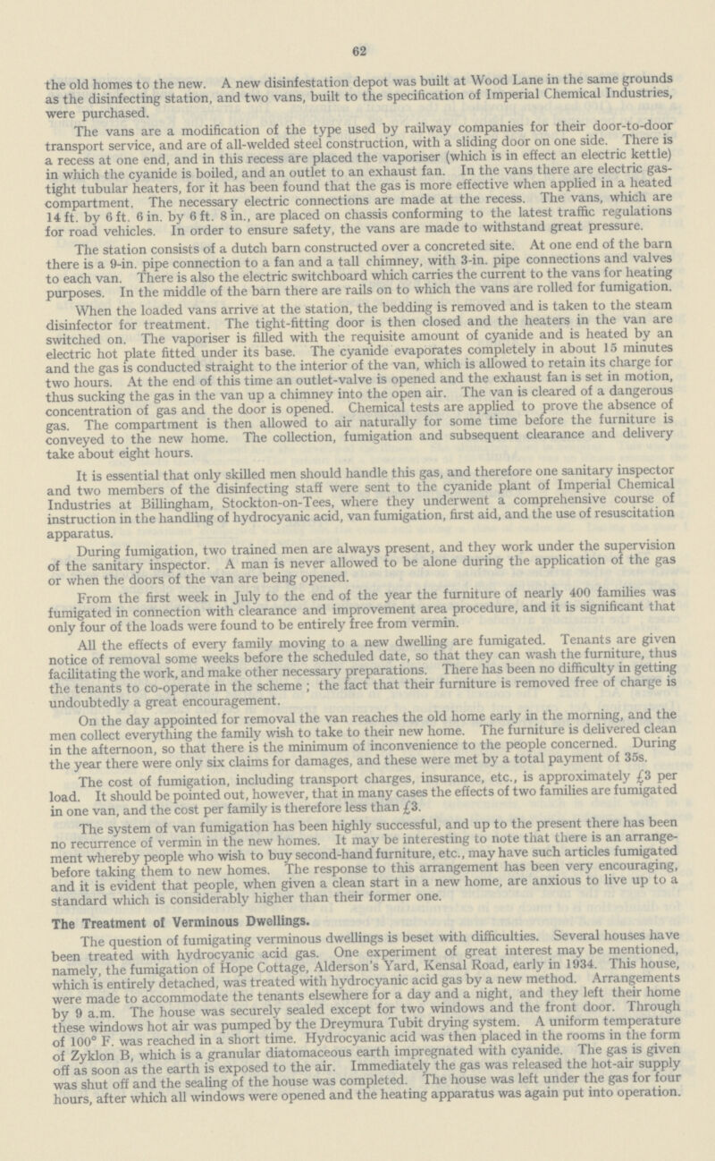 62 the old homes to the new. A new disinfestation depot was built at Wood Lane in the same grounds as the disinfecting station, and two vans, built to the specification of Imperial Chemical Industries, were purchased. The vans are a modification of the type used by railway companies for their door-to-door transport service, and are of all-welded steel construction, with a sliding door on one side. There is a recess at one end, and in this recess are placed the vaporiser (which is in effect an electric kettle) in which the cyanide is boiled, and an outlet to an exhaust fan. In the vans there are electric gas tight tubular heaters, for it has been found that the gas is more effective when applied in a heated compartment. The necessary electric connections are made at the recess. The vans, which are 14 ft. by 6 ft. 6 in. by 6 ft. 8 in., are placed on chassis conforming to the latest traffic regulations for road vehicles. In order to ensure safety, the vans are made to withstand great pressure. The station consists of a dutch barn constructed over a concreted site. At one end of the barn there is a 9-in. pipe connection to a fan and a tall chimney, with 3-in. pipe connections and valves to each van. There is also the electric switchboard which carries the current to the vans for heating purposes. In the middle of the barn there are rails on to which the vans are rolled for fumigation. When the loaded vans arrive at the station, the bedding is removed and is taken to the steam disinfector for treatment. The tight-fitting door is then closed and the heaters in the van are switched on. The vaporiser is filled with the requisite amount of cyanide and is heated by an electric hot plate fitted under its base. The cyanide evaporates completely in about 15 minutes and the gas is conducted straight to the interior of the van, which is allowed to retain its charge for two hours. At the end of this time an outlet-valve is opened and the exhaust fan is set in motion, thus sucking the gas in the van up a chimney into the open air. The van is cleared of a dangerous concentration of gas and the door is opened. Chemical tests are applied to prove the absence of gas. The compartment is then allowed to air naturally for some time before the furniture is conveyed to the new home. The collection, fumigation and subsequent clearance and delivery take about eight hours. It is essential that only skilled men should handle this gas, and therefore one sanitary inspector and two members of the disinfecting staff were sent to the cyanide plant of Imperial Chemical Industries at Billingham, Stockton-on-Tees, where they underwent a comprehensive course of instruction in the handling of hydrocyanic acid, van fumigation, first aid, and the use of resuscitation apparatus. During fumigation, two trained men are always present, and they work under the supervision of the sanitary inspector. A man is never allowed to be alone during the application of the gas or when the doors of the van are being opened. From the first week in July to the end of the year the furniture of nearly 400 families was fumigated in connection with clearance and improvement area procedure, and it is significant that only four of the loads were found to be entirely free from vermin. All the effects of every family moving to a new dwelling are fumigated. Tenants are given notice of removal some weeks before the scheduled date, so that they can wash the furniture, thus facilitating the work, and make other necessary preparations. There has been no difficulty in getting the tenants to co-operate in the scheme ; the fact that their furniture is removed free of charge is undoubtedly a great encouragement. On the day appointed for removal the van reaches the old home early in the morning, and the men collect everything the family wish to take to their new home. The furniture is delivered clean in the afternoon, so that there is the minimum of inconvenience to the people concerned. During the year there were only six claims for damages, and these were met by a total payment of 35s. The cost of fumigation, including transport charges, insurance, etc., is approximately £3 per load. It should be pointed out, however, that in many cases the effects of two families are fumigated in one van, and the cost per family is therefore less than £3. The system of van fumigation has been highly successful, and up to the present there has been no recurrence of vermin in the new homes. It may be interesting to note that there is an arrange ment whereby people who wish to buy second-hand furniture, etc., may have such articles fumigated before taking them to new homes. The response to this arrangement has been very encouraging, and it is evident that people, when given a clean start in a new home, are anxious to live up to a standard which is considerably higher than their former one. The Treatment of Verminous Dwellings. The question of fumigating verminous dwellings is beset with difficulties. Several houses have been treated with hydrocyanic acid gas. One experiment of great interest may be mentioned, namely, the fumigation of Hope Cottage, Alderson's Yard, Kensal Road, early in 1934. This house, which is entirely detached, was treated with hydrocyanic acid gas by a new method. Arrangements were made to accommodate the tenants elsewhere for a day and a night, and they left their home by 9 a.m. The house was securely sealed except for two windows and the front door. Through these windows hot air was pumped by the Dreymura Tubit drying system. A uniform temperature of 100° F. was reached in a short time. Hydrocyanic acid was then placed in the rooms in the form of Zyklon B, which is a granular diatomaceous earth impregnated with cyanide. The gas is given off as soon as the earth is exposed to the air. Immediately the gas was released the hot-air supply was shut off and the sealing of the house was completed. The house was left under the gas for four hours, after which all windows were opened and the heating apparatus was again put into operation.