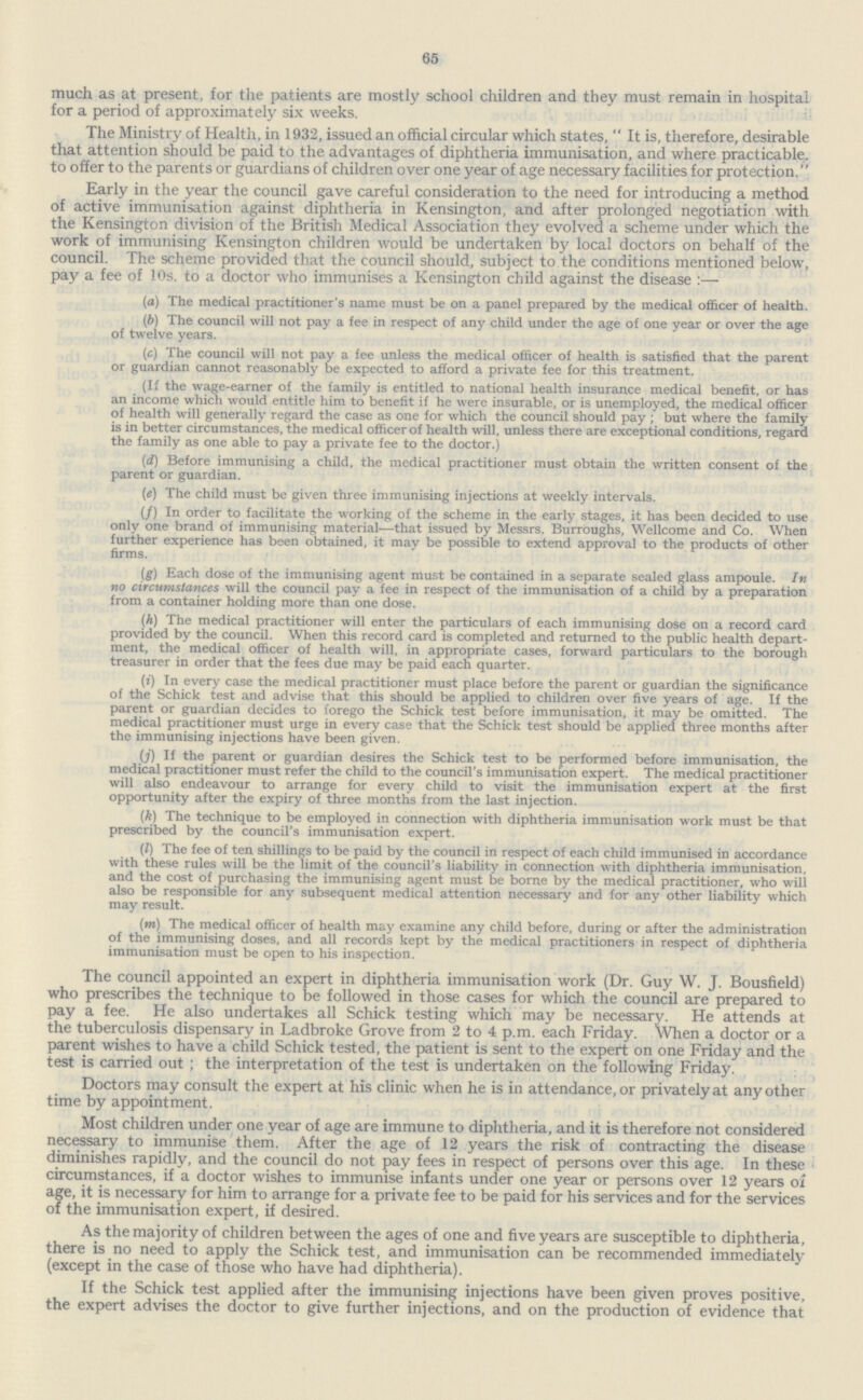 65 much as at present, for the patients are mostly school children and they must remain in hospital for a period of approximately six weeks. The Ministry of Health, in 1932, issued an official circular which states, It is, therefore, desirable that attention should be paid to the advantages of diphtheria immunisation, and where practicable, to offer to the parents or guardians of children over one year of age necessary facilities for protection. Early in the year the council gave careful consideration to the need for introducing a method of active immunisation against diphtheria in Kensington, and after prolonged negotiation with the Kensington division of the British Medical Association they evolved a scheme under which the work of immunising Kensington children would be undertaken by local doctors on behalf of the council. The scheme provided that the council should, subject to the conditions mentioned below, pay a fee of 10s. to a doctor who immunises a Kensington child against the disease :— (a) The medical practitioner's name must be on a panel prepared by the medical officer of health. (b) The council will not pay a fee in respect of any child under the age of one year or over the age of twelve years. (c) The council will not pay a fee unless the medical officer of health is satisfied that the parent or guardian cannot reasonably be expected to afford a private fee for this treatment. (If the wage-earner of the family is entitled to national health insurance medical benefit, or has an income which would entitle him to benefit if he were insurable, or is unemployed, the medical officer of health will generally regard the case as one for which the council should pay ; but where the family is in better circumstances, the medical officer of health will, unless there are exceptional conditions, regard the family as one able to pay a private fee to the doctor.) (d) Before immunising a child, the medical practitioner must obtain the written consent of the parent or guardian. (e) The child must be given three immunising injections at weekly intervals. (/) In order to facilitate the working of the scheme in the early stages, it has been decided to use only one brand of immunising material—that issued by Messrs. Burroughs, Wellcome and Co. When further experience has been obtained, it may be possible to extend approval to the products of other firms. (g) Each dose of the immunising agent must be contained in a separate sealed glass ampoule. In no circumstances will the council pay a fee in respect of the immunisation of a child by a preparation from a container holding more than one dose. (h) The medical practitioner will enter the particulars of each immunising dose on a record card provided by the council. When this record card is completed and returned to the public health depart ment, the medical officer of health will, in appropriate cases, forward particulars to the borough treasurer in order that the fees due may be paid each quarter. (i) In every case the medical practitioner must place before the parent or guardian the significance of the Schick test and advise that this should be applied to children over five years of age. If the parent or guardian decides to forego the Schick test before immunisation, it may be omitted. The medical practitioner must urge in every case that the Schick test should be applied three months after the immunising injections have been given. (j) If the parent or guardian desires the Schick test to be performed before immunisation, the medical practitioner must refer the child to the council's immunisation expert. The medical practitioner will also endeavour to arrange for every child to visit the immunisation expert at the first opportunity after the expiry of three months from the last injection. (k) The technique to be employed in connection with diphtheria immunisation work must be that prescribed by the council's immunisation expert. (/) The fee of ten shillings to be paid by the council in respect of each child immunised in accordance with these rules will be the limit of the council's liability in connection with diphtheria immunisation, and the cost of purchasing the immunising agent must be borne by the medical practitioner, who will also be responsible for any subsequent medical attention necessary and for any other liability which may result. (m) The medical officer of health may examine any child before, during or after the administration of the immunising doses, and all records kept by the medical practitioners in respect of diphtheria immunisation must be open to his inspection. The council appointed an expert in diphtheria immunisation work (Dr. Guy W. J. Bousfield) who prescribes the technique to be followed in those cases for which the council are prepared to pay a fee. He also undertakes all Schick testing which may be necessary. He attends at the tuberculosis dispensary in Ladbroke Grove from 2 to 4 p.m. each Friday. When a doctor or a parent wishes to have a child Schick tested, the patient is sent to the expert on one Friday and the test is carried out ; the interpretation of the test is undertaken on the following Friday. Doctors may consult the expert at his clinic when he is in attendance, or privately at any other time bv appointment. Most children under one year of age are immune to diphtheria, and it is therefore not considered necessary to immunise them. After the age of 12 years the risk of contracting the disease diminishes rapidly, and the council do not pay fees in respect of persons over this age. In these circumstances, if a doctor wishes to immunise infants under one year or persons over 12 years of age, it is necessary for him to arrange for a private fee to be paid for his services and for the services of the immunisation expert, if desired. As the majority of children between the ages of one and five years are susceptible to diphtheria, there is no need to apply the Schick test, and immunisation can be recommended immediately (except in the case of those who have had diphtheria). If the Schick test applied after the immunising injections have been given proves positive, the expert advises the doctor to give further injections, and on the production of evidence that