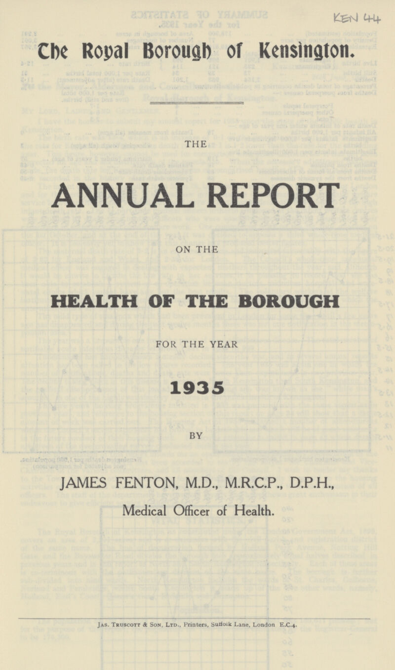 The Royal Borough of Kensington. THE ANNUAL REPORT ON THE HEALTH OF THE BOROUGH FOR THE YEAR 1935 BY JAMES FENTON, M.D., M.R.C.P., D.P.H., Medical Officer of Health. Jas. Truscott & Son, Ltd., Printers, Suffolk Lane, London E.C.4.
