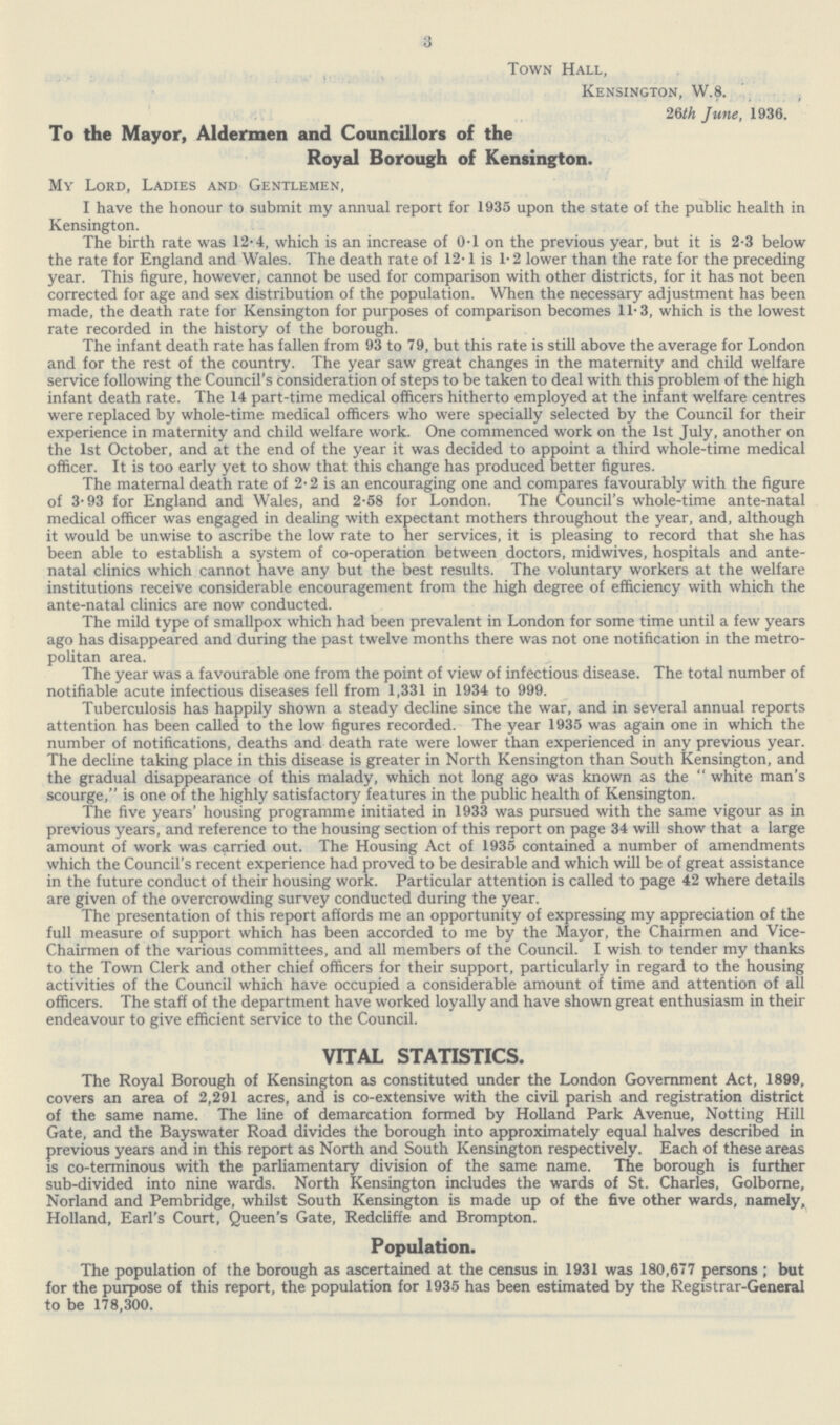 3 Town Hall, Kensington, W.8. 26th June, 1936. To the Mayor, Aldermen and Councillors of the Royal Borough of Kensington. My Lord, Ladies and Gentlemen, I have the honour to submit my annual report for 1935 upon the state of the public health in Kensington. The birth rate was 12.4, which is an increase of 0.1 on the previous year, but it is 2.3 below the rate for England and Wales. The death rate of 12.1 is 1.2 lower than the rate for the preceding year. This figure, however, cannot be used for comparison with other districts, for it has not been corrected for age and sex distribution of the population. When the necessary adjustment has been made, the death rate for Kensington for purposes of comparison becomes 11-3, which is the lowest rate recorded in the history of the borough. The infant death rate has fallen from 93 to 79, but this rate is still above the average for London and for the rest of the country. The year saw great changes in the maternity and child welfare service following the Council's consideration of steps to be taken to deal with this problem of the high infant death rate. The 14 part-time medical officers hitherto employed at the infant welfare centres were replaced by whole-time medical officers who were specially selected by the Council for their experience in maternity and child welfare work. One commenced work on the 1st July, another on the 1st October, and at the end of the year it was decided to appoint a third whole-time medical officer. It is too early yet to show that this change has produced better figures. The maternal death rate of 2.2 is an encouraging one and compares favourably with the figure of 3.93 for England and Wales, and 2.58 for London. The Council's whole-time ante-natal medical officer was engaged in dealing with expectant mothers throughout the year, and, although it would be unwise to ascribe the low rate to her services, it is pleasing to record that she has been able to establish a system of co-operation between doctors, midwives, hospitals and ante natal clinics which cannot have any but the best results. The voluntary workers at the welfare institutions receive considerable encouragement from the high degree of efficiency with which the ante-natal clinics are now conducted. The mild type of smallpox which had been prevalent in London for some time until a few years ago has disappeared and during the past twelve months there was not one notification in the metro politan area. The year was a favourable one from the point of view of infectious disease. The total number of notifiable acute infectious diseases fell from 1,331 in 1934 to 999. Tuberculosis has happily shown a steady decline since the war, and in several annual reports attention has been called to the low figures recorded. The year 1935 was again one in which the number of notifications, deaths and death rate were lower than experienced in any previous year. The decline taking place in this disease is greater in North Kensington than South Kensington, and the gradual disappearance of this malady, which not long ago was known as the white man's scourge, is one of the highly satisfactory features in the public health of Kensington. The five years' housing programme initiated in 1933 was pursued with the same vigour as in previous years, and reference to the housing section of this report on page 34 will show that a large amount of work was carried out. The Housing Act of 1935 contained a number of amendments which the Council's recent experience had proved to be desirable and which will be of great assistance in the future conduct of their housing work. Particular attention is called to page 42 where details are given of the overcrowding survey conducted during the year. The presentation of this report affords me an opportunity of expressing my appreciation of the full measure of support which has been accorded to me by the Mayor, the Chairmen and Vice Chairmen of the various committees, and all members of the Council. I wish to tender my thanks to the Town Clerk and other chief officers for their support, particularly in regard to the housing activities of the Council which have occupied a considerable amount of time and attention of all officers. The staff of the department have worked loyally and have shown great enthusiasm in their endeavour to give efficient service to the Council. VITAL STATISTICS. The Royal Borough of Kensington as constituted under the London Government Act, 1899, covers an area of 2,291 acres, and is co-extensive with the civil parish and registration district of the same name. The line of demarcation formed by Holland Park Avenue, Notting Hill Gate, and the Bayswater Road divides the borough into approximately equal halves described in previous years and in this report as North and South Kensington respectively. Each of these areas is co-terminous with the parliamentary division of the same name. The borough is further sub-divided into nine wards. North Kensington includes the wards of St. Charles, Golborne, Norland and Pembridge, whilst South Kensington is made up of the five other wards, namely, Holland, Earl's Court, Queen's Gate, Redcliffe and Brompton. Population. The population of the borough as ascertained at the census in 1931 was 180,677 persons; but for the purpose of this report, the population for 1935 has been estimated by the Registrar-General to be 178,300.