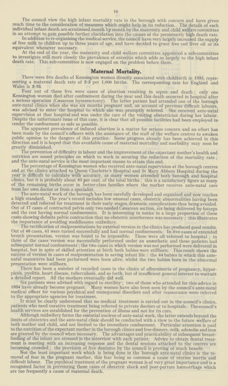 10 The council view the high infant mortality rate in the borough with concern and have given much time to the consideration of measures which might help in its reduction. The details of each individual infant death are scrutinised month by month by the maternity and child welfare committee in an attempt to gain possible further elucidation into the causes of the persistently high death rate. In addition to re-organising the medical service, the council have very largely increased the supply of free milk to children up to three years of age, and have decided to grant free cod liver oil or its equivalent whenever necessary. At the end of the year, the maternity and child welfare committee appointed a sub-committee to investigate still more closely the prevalence of enteritis which adds so largely to the high infant death rate. This sub-committee is now engaged on the problem before them. Maternal Mortality. There were five deaths of Kensington women directly associated with childbirth in 1935, repre senting a maternal death rate of 2.2 per 1,000 births. The corresponding rate for England and Wales is 3.93. Four out of these five were cases of abortion resulting in sepsis and death; only one Kensington woman died after confinement during the year and this death occurred in hospital after a serious operation (Caesarean hysterectomy). The latter patient had attended one of the borough ante-natal clinics when she was six months pregnant and, on account of previous difficult labours, was advised to enter the hospital to which she was promptly referred. She received ante-natal supervision at that hospital and was under the care of the visiting obstetrician during her labour. Despite the unfortunate issue of this case, it is clear that all possible facilities had been employed to render the confinement as safe as possible. The apparent prevalence of induced abortion is a matter for serious concern and an effort has been made by the council's officers with the assistance of the staff of the welfare centres to awaken public opinion to the dangers of this practice. Some progress already has been achieved in this direction and it is hoped that this avoidable cause of maternal mortality and morbidity may soon be greatly diminished. The prevention of difficulty in labour and the improvement of the expectant mother's health and nutrition are sound principles on which to work in securing the reduction of the mortality rate; and the ante-natal service is the most important means to attain this end. The percentage of Kensington women who received ante-natal supervision at the borough centres and at the clinics attached to Queen Charlotte's Hospital and St Mary Abbots Hospital during the year is difficult to calculate with accuracy, as many women attended both borough and hospital clinics, but it is probably about 85 per cent, of the total births; this is a satisfactory figure as many of the remaining births occur in better-class families where the mother receives ante-natal care from her own doctor or from a specialist. The ante-natal work of the borough has been carefully developed and organised and now reaches a high standard. The year's record includes few unusual cases, obstetric abnormalities having been detected and referred for treatment in their early stages, dramatic complications thus being avoided. Out of 17 cases of contracted pelvis only two needed Caesarean section, six being delivered by forceps and the rest having normal confinements. It is interesting to notice in a large proportion of these cases showing definite pelvic contraction that no obstetric interference was necessary; this illustrates the importance of avoiding meddlesome midwifery. The rectification of malpresentations by external version in the clinics has produced good results. Out of 46 cases, 41 were turned successfully and had normal confinements. In five cases of extended breech presentation, version was found to be impossible. These were all referred to hospital; in three of the cases version was successfully performed under an anaesthetic and these patients had subsequent normal confinements ; the two cases in which version was not performed were delivered in hospital, but in spite of skilled attention at birth both babies were stillborn. This result shows the success of version in cases of malpresentation in saving infant life : the 44 babies in which this ante natal manoeuvre had been performed were born alive, whilst the two babies born in the abnormal presentation were stillborn. There has been a number of recorded cases in the clinics of albuminuria of pregnancy, hyper piesis, pyelitis, heart disease, tuberculosis, and so forth, but of insufficient general interest to warrant a detailed report. All the mothers eventually did well. Six patients were advised with regard to sterility ; two of those who attended for this advice in 1934 have already become pregnant. Many women have also been seen by the council's ante-natal medical officer for various psychical and menopausal disorders and after reassurance were referred to the appropriate agencies for treatment. It must be clearly understood that no medical treatment is carried out in the council's clinics, patients who need curative treatment being referred to private doctors or to hospitals. The council's health services are established for the prevention of illness and not for its cure. Although midwifery forms the essential nucleus of ante-natal work, the latter extends beyond the limits of obstetrics and the ante-natal clinic should be conducted with a view to the future welfare of both mother and child, and not limited to the immediate confinement. Particular attention is paid to the nutrition of the expectant mother in the borough clinics and free dinners, milk, adexolin and iron are granted by the council when necessary. The advantages and practicability of subsequent breast feeding of the infant are stressed in the interview with each patient. Advice to obtain dental treat ment is meeting with an increasing response and the dental sessions attached to the centres are becoming crowded ; the provision of free dentures by the council is proving of much benefit. Not the least important work which is being done in the borough ante-natal clinics is the re moval of fear in the pregnant mother, this fear being so common a cause of uterine inertia and difficult labour. The psychical treatment of the pregnant woman is of very great importance and is a recognised factor in preventing those cases of obstetric shock and post-partum haemorrhage which are too frequently a cause of maternal death.