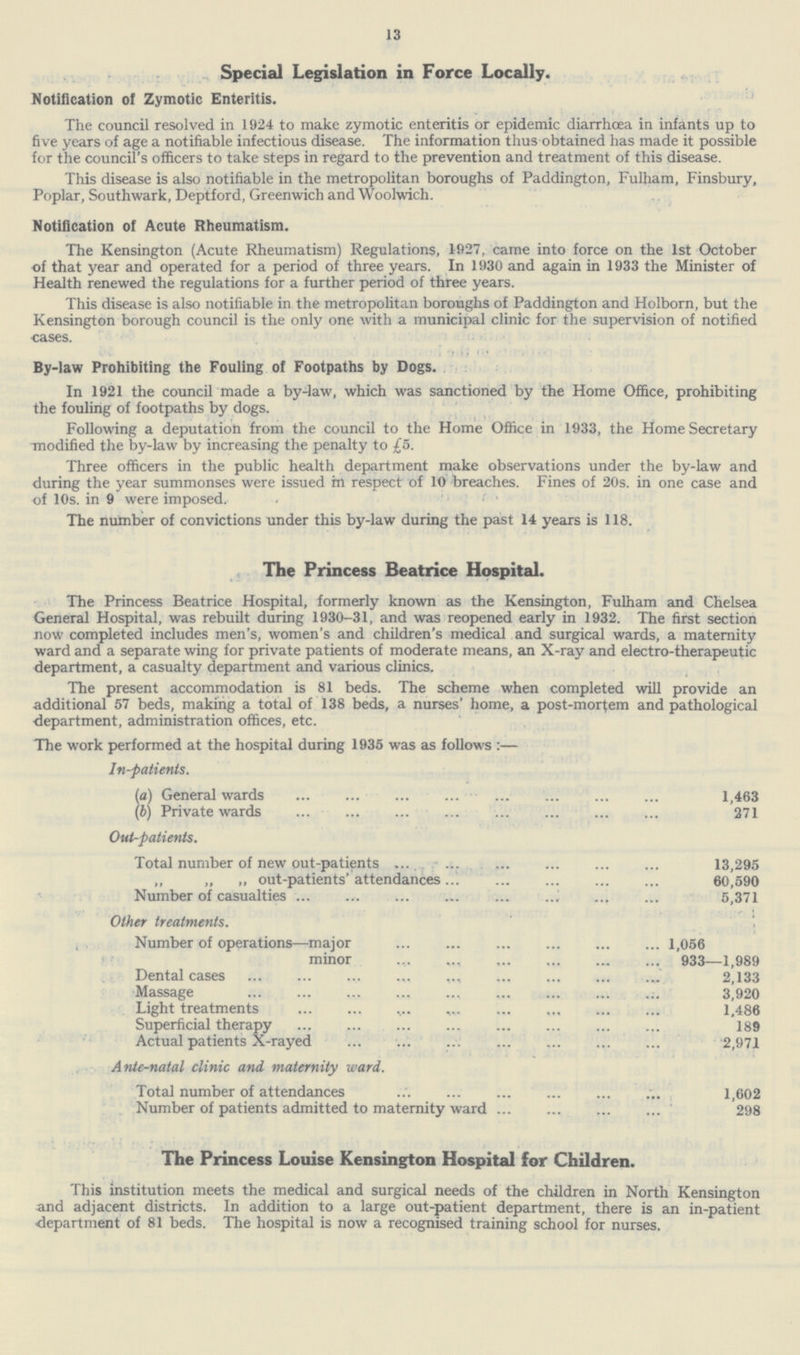 13 Special Legislation in Force Locally. Notification of Zymotic Enteritis. The council resolved in 1924 to make zymotic enteritis or epidemic diarrhoea in infants up to five years of age a notifiable infectious disease. The information thus obtained has made it possible for the council's officers to take steps in regard to the prevention and treatment of this disease. This disease is also notifiable in the metropolitan boroughs of Paddington, Fulham, Finsbury, Poplar, Southwark, Deptford, Greenwich and Woolwich. Notification of Acute Rheumatism. The Kensington (Acute Rheumatism) Regulations, 1927, came into force on the 1st October of that year and operated for a period of three years. In 1930 and again in 1933 the Minister of Health renewed the regulations for a further period of three years. This disease is also notifiable in the metropolitan boroughs of Paddington and Holborn, but the Kensington borough council is the only one with a municipal clinic for the supervision of notified cases. By-law Prohibiting the Fouling of Footpaths by Dogs. In 1921 the council made a by-law, which was sanctioned by the Home Office, prohibiting the fouling of footpaths by dogs. Following a deputation from the council to the Home Office in 1933, the Home Secretary modified the by-law by increasing the penalty to £5. Three officers in the public health department make observations under the by-law and during the year summonses were issued rn respect of 10 breaches. Fines of 20s. in one case and of 10s. in 9 were imposed. < ' • The number of convictions under this by-law during the past 14 years is 118. The Princess Beatrice Hospital. The Princess Beatrice Hospital, formerly known as the Kensington, Fulham and Chelsea General Hospital, was rebuilt during 1930-31, and was reopened early in 1932. The first section now completed includes men's, women's and children's medical and surgical wards, a maternity ward and a separate wing for private patients of moderate means, an X-ray and electro-therapeutic department, a casualty department and various clinics. The present accommodation is 81 beds. The scheme when completed will provide an additional 57 beds, making a total of 138 beds, a nurses' home, a post-mortem and pathological department, administration offices, etc. The work performed at the hospital during 1935 was as follows:— In-patients. (a) General wards 1,463 (b) Private wards 271 Out-patients. Total number of new out-patients 13,295 „ „ „ out-patients' attendances 60,590 Number of casualties 5,371 Other treatments. Number of operations—major 1,056 minor 933—1,989 Dental cases 2,133 Massage 3,920 Light treatments 1.486 Superficial therapy 189 Actual patients X-rayd 2,971 Ante-natal clinic and maternity ward. Total number of attendances 1,602 Number of patients admitted to maternity ward 298 The Princess Louise Kensington Hospital for Children. This institution meets the medical and surgical needs of the children in North Kensington and adjacent districts. In addition to a large out-patient department, there is an in-patient department of 81 beds. The hospital is now a recognised training school for nurses.