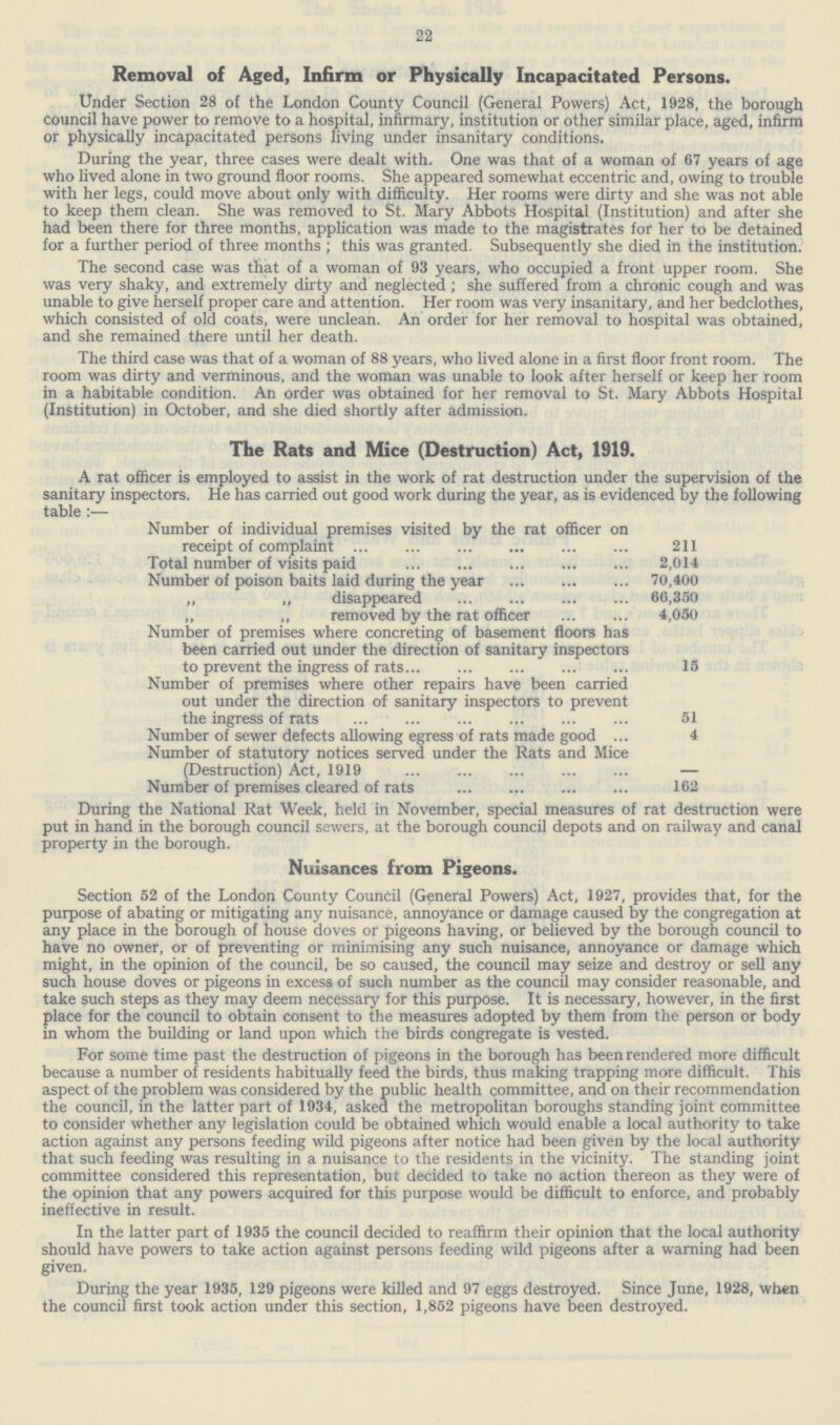 22 Removal of Aged, Infirm or Physically Incapacitated Persons. Under Section 28 of the London County Council (General Powers) Act, 1928, the borough council have power to remove to a hospital, infirmary, institution or other similar place, aged, infirm or physically incapacitated persons living under insanitary conditions. During the year, three cases were dealt with. One was that of a woman of 67 years of age who lived alone in two ground floor rooms. She appeared somewhat eccentric and, owing to trouble with her legs, could move about only with difficulty. Her rooms were dirty and she was not able to keep them clean. She was removed to St. Mary Abbots Hospital (Institution) and after she had been there for three months, application was made to the magistrates for her to be detained for a further period of three months ; this was granted. Subsequently she died in the institution. The second case was that of a woman of 93 years, who occupied a front upper room. She was very shaky, and extremely dirty and neglected ; she suffered from a chronic cough and was unable to give herself proper care and attention. Her room was very insanitary, and her bedclothes, which consisted of old coats, were unclean. An order for her removal to hospital was obtained, and she remained there until her death. The third case was that of a woman of 88 years, who lived alone in a first floor front room. The room was dirty and verminous, and the woman was unable to look after herself or keep her room in a habitable condition. An order was obtained for her removal to St. Mary Abbots Hospital (Institution) in October, and she died shortly after admission. The Rats and Mice (Destruction) Act, 1919. A rat officer is employed to assist in the work of rat destruction under the supervision of the sanitary inspectors. He has carried out good work during the year, as is evidenced by the following table:— Number of individual premises visited by the rat officer on receipt of complaint 211 Total number of visits paid 2,014 Number of poison baits laid during the year 70,400 „ „ disappeared 66,350 ,, ,, removed by the rat officer 4,050 Number of premises where concreting of basement floors has been carried out under the direction of sanitary inspectors to prevent the ingress of rats 15 Number of premises where other repairs have been carried out under the direction of sanitary inspectors to prevent the ingress of rats 51 Number of sewer defects allowing egress of rats made good 4 Number of statutory notices served under the Rats and Mice (Destruction) Act, 1919 - Number of premises cleared of rats 162 During the National Rat Week, held in November, special measures of rat destruction were put in hand in the borough council sewers, at the borough council depots and on railway and canal property in the borough. Nuisances from Pigeons. Section 52 of the London County Council (General Powers) Act, 1927, provides that, for the purpose of abating or mitigating any nuisance, annoyance or damage caused by the congregation at any place in the borough of house doves or pigeons having, or believed by the borough council to have no owner, or of preventing or minimising any such nuisance, annoyance or damage which might, in the opinion of the council, be so caused, the council may seize and destroy or sell any such house doves or pigeons in excess of such number as the council may consider reasonable, and take such steps as they may deem necessary for this purpose. It is necessary, however, in the first place for the council to obtain consent to the measures adopted by them from the person or body in whom the building or land upon which the birds congregate is vested. For some time past the destruction of pigeons in the borough has been rendered more difficult because a number of residents habitually feed the birds, thus making trapping more difficult. This aspect of the problem was considered by the public health committee, and on their recommendation the council, in the latter part of 1934, asked the metropolitan boroughs standing joint committee to consider whether any legislation could be obtained which would enable a local authority to take action against any persons feeding wild pigeons after notice had been given by the local authority that such feeding was resulting in a nuisance to the residents in the vicinity. The standing joint committee considered this representation, but decided to take no action thereon as they were of the opinion that any powers acquired for this purpose would be difficult to enforce, and probably ineffective in result. In the latter part of 1935 the council decided to reaffirm their opinion that the local authority should have powers to take action against persons feeding wild pigeons after a warning had been given. During the year 1935, 129 pigeons were killed and 97 eggs destroyed. Since June, 1928, when the council first took action under this section, 1,852 pigeons have been destroyed.