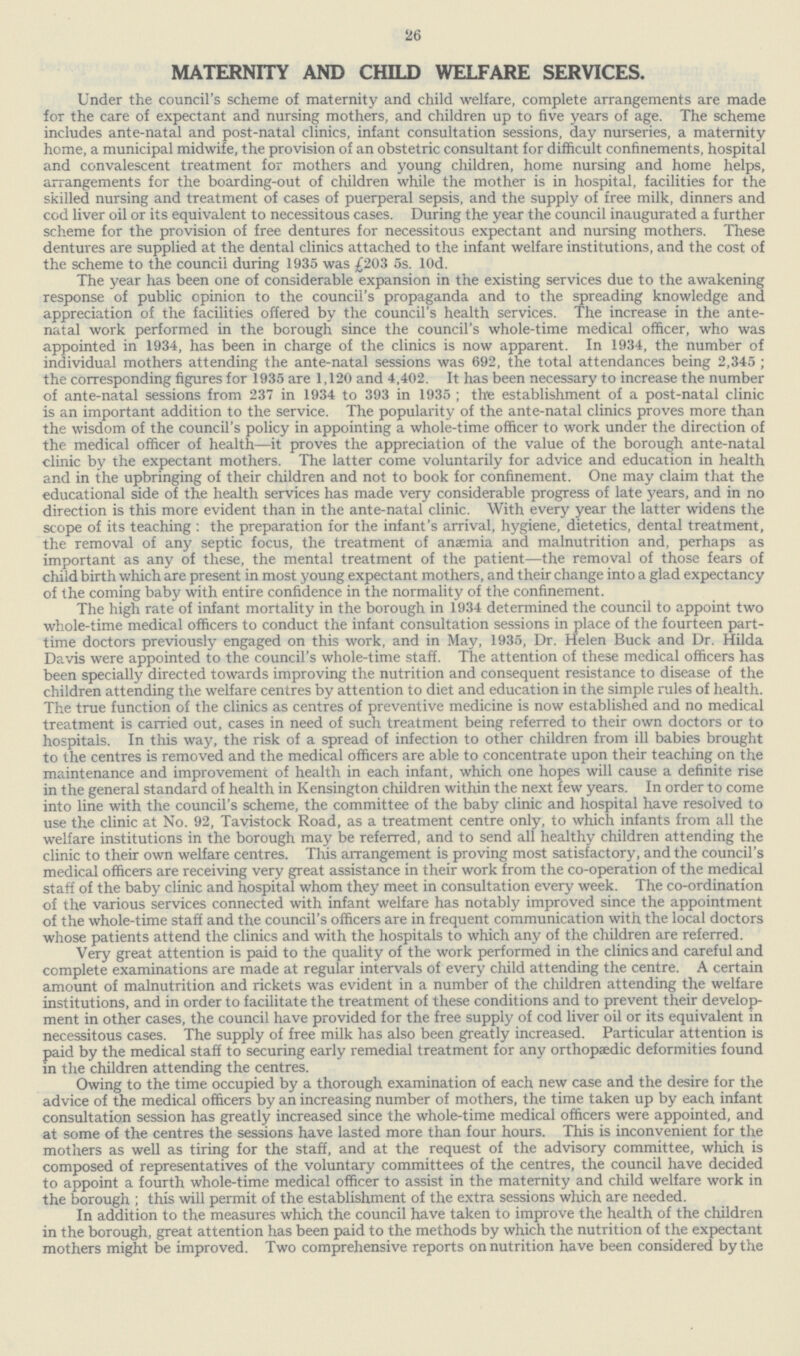 26 MATERNITY AND CHILD WELFARE SERVICES. Under the council's scheme of maternity and child welfare, complete arrangements are made for the care of expectant and nursing mothers, and children up to five years of age. The scheme includes ante-natal and post-natal clinics, infant consultation sessions, day nurseries, a maternity home, a municipal midwife, the provision of an obstetric consultant for difficult confinements, hospital and convalescent treatment for mothers and young children, home nursing and home helps, arrangements for the boarding-out of children while the mother is in hospital, facilities for the skilled nursing and treatment of cases of puerperal sepsis, and the supply of free milk, dinners and cod liver oil or its equivalent to necessitous cases. During the year the council inaugurated a further scheme for the provision of free dentures for necessitous expectant and nursing mothers. These dentures are supplied at the dental clinics attached to the infant welfare institutions, and the cost of the scheme to the council during 1935 was £203 5s. 10d. The year has been one of considerable expansion in the existing services due to the awakening response of public opinion to the council's propaganda and to the spreading knowledge and appreciation of the facilities offered by the council's health services. The increase in the ante natal work performed in the borough since the council's whole-time medical officer, who was appointed in 1934, has been in charge of the clinics is now apparent. In 1934, the number of individual mothers attending the ante-natal sessions was 692, the total attendances being 2,345 ; the corresponding figures for 1935 are 1,120 and 4,402. It has been necessary to increase the number of ante-natal sessions from 237 in 1934 to 393 in 1935 ; the establishment of a post-natal clinic is an important addition to the service. The popularity of the ante-natal clinics proves more than the wisdom of the council's policy in appointing a whole-time officer to work under the direction of the medical officer of health—it proves the appreciation of the value of the borough ante-natal clinic by the expectant mothers. The latter come voluntarily for advice and education in health and in the upbringing of their children and not to book for confinement. One may claim that the educational side of the health services has made very considerable progress of late years, and in no direction is this more evident than in the ante-natal clinic. With every year the latter widens the scope of its teaching : the preparation for the infant's arrival, hygiene, dietetics, dental treatment, the removal of any septic focus, the treatment of anaemia and malnutrition and, perhaps as important as any of these, the mental treatment of the patient—the removal of those fears of child birth which are present in most young expectant mothers, and their change into a glad expectancy of the coming baby with entire confidence in the normality of the confinement. The high rate of infant mortality in the borough in 1934 determined the council to appoint two whole-time medical officers to conduct the infant consultation sessions in place of the fourteen part time doctors previously engaged on this work, and in May, 1935, Dr. Helen Buck and Dr. Hilda Davis were appointed to the council's whole-time staff. The attention of these medical officers has been specially directed towards improving the nutrition and consequent resistance to disease of the children attending the welfare centres by attention to diet and education in the simple rules of health. The true function of the clinics as centres of preventive medicine is now established and no medical treatment is carried out, cases in need of such treatment being referred to their own doctors or to hospitals. In this way, the risk of a spread of infection to other children from ill babies brought to the centres is removed and the medical officers are able to concentrate upon their teaching on the maintenance and improvement of health in each infant, which one hopes will cause a definite rise in the general standard of health in Kensington children within the next few years. In order to come into line with the council's scheme, the committee of the baby clinic and hospital have resolved to use the clinic at No. 92, Tavistock Road, as a treatment centre only, to which infants from all the welfare institutions in the borough may be referred, and to send all healthy children attending the clinic to their own welfare centres. This arrangement is proving most satisfactory, and the council's medical officers are receiving very great assistance in their work from the co-operation of the medical staff of the baby clinic and hospital whom they meet in consultation every week. The co-ordination of the various services connected with infant welfare has notably improved since the appointment of the whole-time staff and the council's officers are in frequent communication with the local doctors whose patients attend the clinics and with the hospitals to which any of the children are referred. Very great attention is paid to the quality of the work performed in the clinics and careful and complete examinations are made at regular intervals of every child attending the centre. A certain amount of malnutrition and rickets was evident in a number of the children attending the welfare institutions, and in order to facilitate the treatment of these conditions and to prevent their develop ment in other cases, the council have provided for the free supply of cod liver oil or its equivalent in necessitous cases. The supply of free milk has also been greatly increased. Particular attention is paid by the medical staff to securing early remedial treatment for any orthopaedic deformities found in the children attending the centres. Owing to the time occupied by a thorough examination of each new case and the desire for the advice of the medical officers by an increasing number of mothers, the time taken up by each infant consultation session has greatly increased since the whole-time medical officers were appointed, and at some of the centres the sessions have lasted more than four hours. This is inconvenient for the mothers as well as tiring for the staff, and at the request of the advisory committee, which is composed of representatives of the voluntary committees of the centres, the council have decided to appoint a fourth whole-time medical officer to assist in the maternity and child welfare work in the borough ; this will permit of the establishment of the extra sessions which are needed. In addition to the measures which the council have taken to improve the health of the children in the borough, great attention has been paid to the methods by which the nutrition of the expectant mothers might be improved. Two comprehensive reports on nutrition have been considered by the