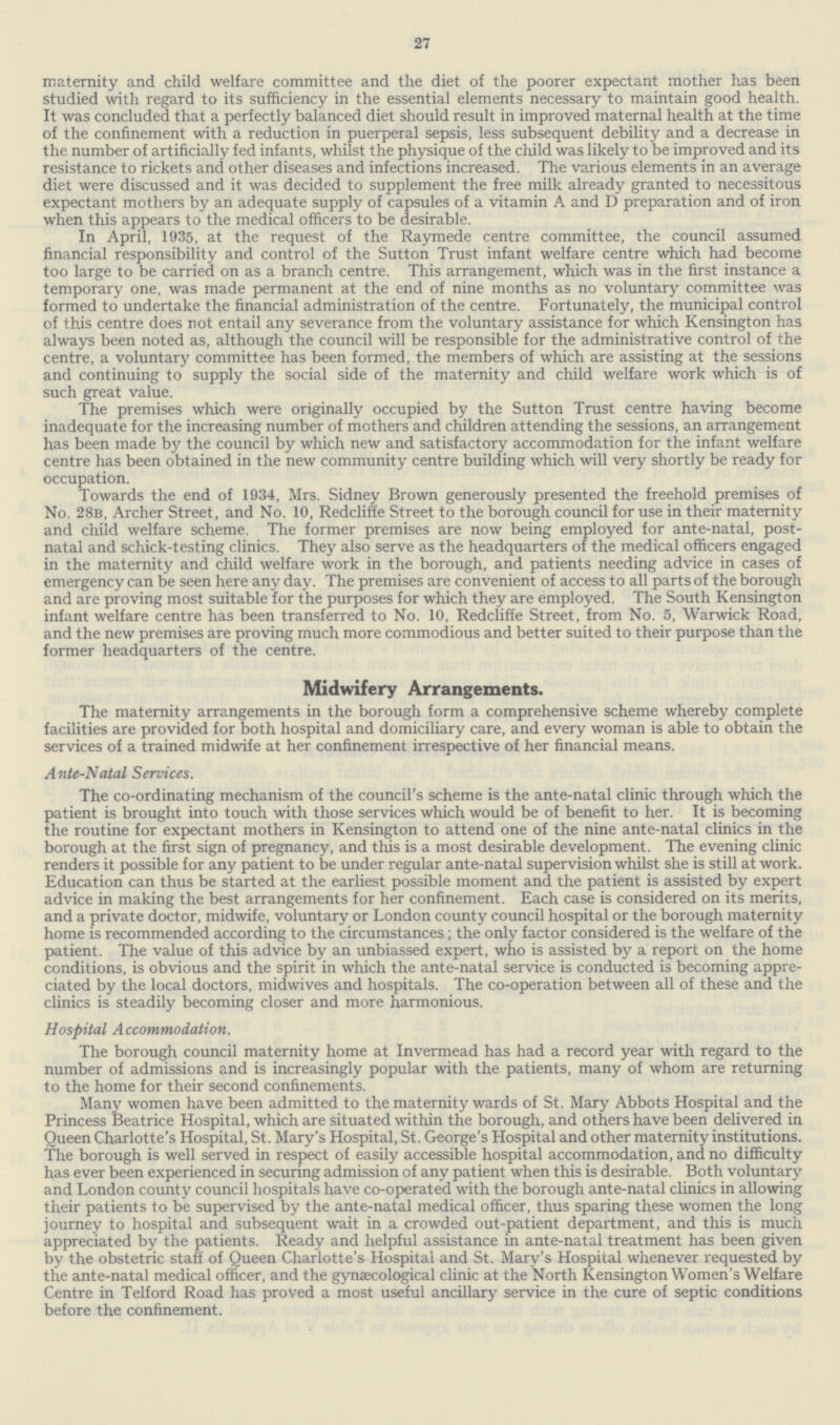 27 maternity and child welfare committee and the diet of the poorer expectant mother has been studied with regard to its sufficiency in the essential elements necessary to maintain good health. It was concluded that a perfectly balanced diet should result in improved maternal health at the time of the confinement with a reduction in puerperal sepsis, less subsequent debility and a decrease in the number of artificially fed infants, whilst the physique of the child was likely to be improved and its resistance to rickets and other diseases and infections increased. The various elements in an average diet were discussed and it was decided to supplement the free milk already granted to necessitous expectant mothers by an adequate supply of capsules of a vitamin A and D preparation and of iron when this appears to the medical officers to be desirable. In April, 1935, at the request of the Raymede centre committee, the council assumed financial responsibility and control of the Sutton Trust infant welfare centre which had become too large to be carried on as a branch centre. This arrangement, which was in the first instance a temporary one, was made permanent at the end of nine months as no voluntary committee was formed to undertake the financial administration of the centre. Fortunately, the municipal control of this centre does not entail any severance from the voluntary assistance for which Kensington has always been noted as, although the council will be responsible for the administrative control of the centre, a voluntary committee has been formed, the members of which are assisting at the sessions and continuing to supply the social side of the maternity and child welfare work which is of such great value. The premises which were originally occupied by the Sutton Trust centre having become inadequate for the increasing number of mothers and children attending the sessions, an arrangement has been made by the council by which new and satisfactory accommodation for the infant welfare centre has been obtained in the new community centre building which will very shortly be ready for occupation. Towards the end of 1934, Mrs. Sidney Brown generously presented the freehold premises of No. 28b, Archer Street, and No. 10, Redcliffe Street to the borough council for use in their maternity and child welfare scheme. The former premises are now being employed for ante-natal, post natal and schick-testing clinics. They also serve as the headquarters of the medical officers engaged in the maternity and child welfare work in the borough, and patients needing advice in cases of emergency can be seen here any day. The premises are convenient of access to all parts of the borough and are proving most suitable for the purposes for which they are employed. The South Kensington infant welfare centre has been transferred to No. 10, Redcliffe Street, from No. 5, Warwick Road, and the new premises are proving much more commodious and better suited to their purpose than the former headquarters of the centre. Midwifery Arrangements. The maternity arrangements in the borough form a comprehensive scheme whereby complete facilities are provided for both hospital and domiciliary care, and every woman is able to obtain the services of a trained midwife at her confinement irrespective of her financial means. Ante-Natal Services. The co-ordinating mechanism of the council's scheme is the ante-natal clinic through which the patient is brought into touch with those services which would be of benefit to her. It is becoming the routine for expectant mothers in Kensington to attend one of the nine ante-natal clinics in the borough at the first sign of pregnancy, and this is a most desirable development. The evening clinic renders it possible for any patient to be under regular ante-natal supervision whilst she is still at work. Education can thus be started at the earliest possible moment and the patient is assisted by expert advice in making the best arrangements for her confinement. Each case is considered on its merits, and a private doctor, midwife, voluntary or London county council hospital or the borough maternity home is recommended according to the circumstances; the only factor considered is the welfare of the patient. The value of this advice by an unbiassed expert, who is assisted by a report on the home conditions, is obvious and the spirit in which the ante-natal service is conducted is becoming appre ciated by the local doctors, midwives and hospitals. The co-operation between all of these and the clinics is steadily becoming closer and more harmonious. Hospital Accommodation. The borough council maternity home at Invermead has had a record year with regard to the number of admissions and is increasingly popular with the patients, many of whom are returning to the home for their second confinements. Many women have been admitted to the maternity wards of St. Mary Abbots Hospital and the Princess Beatrice Hospital, which are situated within the borough, and others have been delivered in Queen Charlotte's Hospital, St. Mary's Hospital, St. George's Hospital and other maternity institutions. The borough is well served in respect of easily accessible hospital accommodation, and no difficulty has ever been experienced in securing admission of any patient when this is desirable. Both voluntary and London county council hospitals have co-operated with the borough ante-natal clinics in allowing their patients to be supervised by the ante-natal medical officer, thus sparing these women the long journey to hospital and subsequent wait in a crowded out-patient department, and this is much appreciated by the patients. Ready and helpful assistance in ante-natal treatment has been given by the obstetric staff of Queen Charlotte's Hospital and St. Mary's Hospital whenever requested by the ante-natal medical officer, and the gynaecological clinic at the North Kensington Women's Welfare Centre in Telford Road has proved a most useful ancillary service in the cure of septic conditions before the confinement.